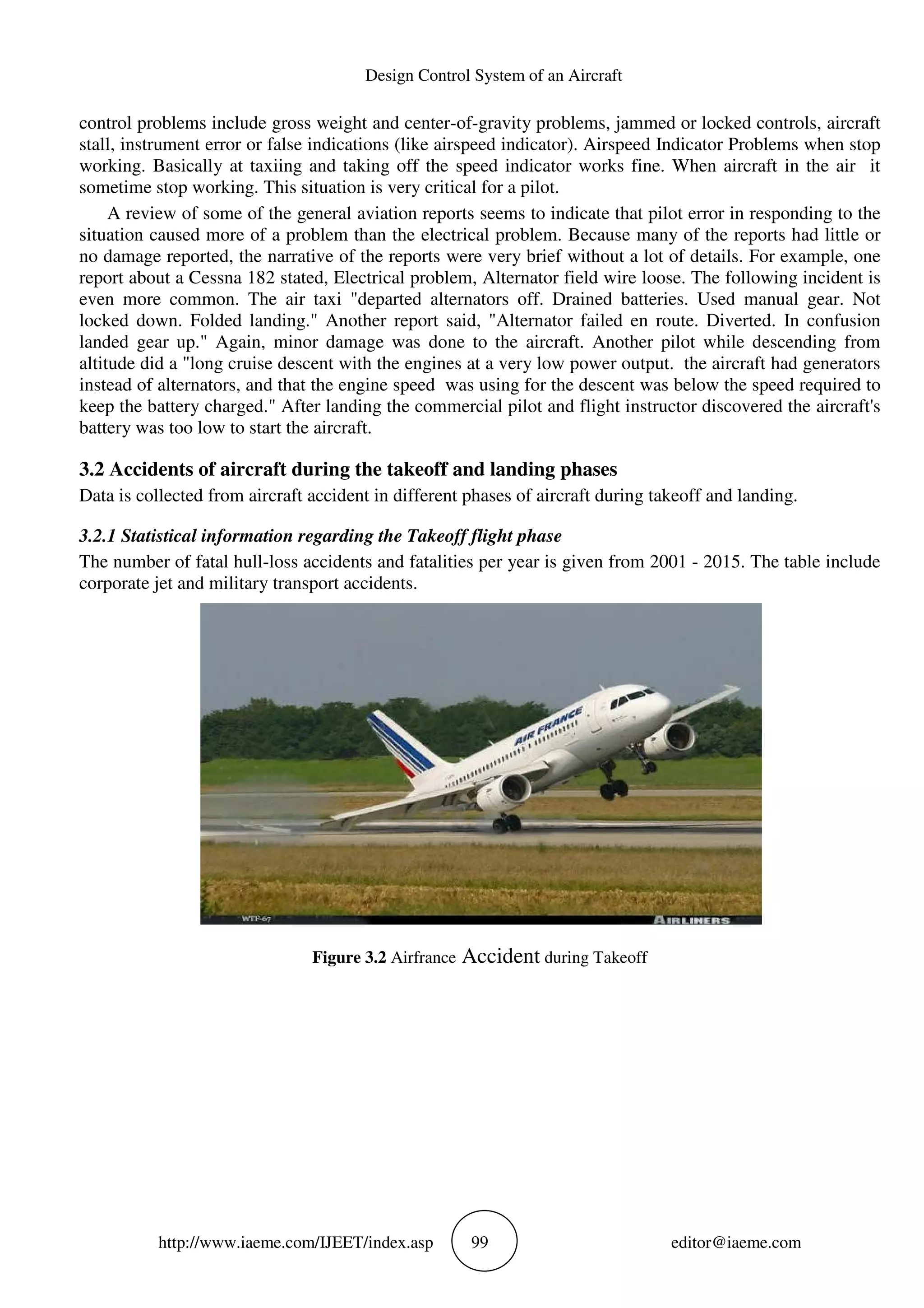 Design Control System of an Aircraft
http://www.iaeme.com/IJEET/index.asp 99 editor@iaeme.com
control problems include gross weight and center-of-gravity problems, jammed or locked controls, aircraft
stall, instrument error or false indications (like airspeed indicator). Airspeed Indicator Problems when stop
working. Basically at taxiing and taking off the speed indicator works fine. When aircraft in the air it
sometime stop working. This situation is very critical for a pilot.
A review of some of the general aviation reports seems to indicate that pilot error in responding to the
situation caused more of a problem than the electrical problem. Because many of the reports had little or
no damage reported, the narrative of the reports were very brief without a lot of details. For example, one
report about a Cessna 182 stated, Electrical problem, Alternator field wire loose. The following incident is
even more common. The air taxi "departed alternators off. Drained batteries. Used manual gear. Not
locked down. Folded landing." Another report said, "Alternator failed en route. Diverted. In confusion
landed gear up." Again, minor damage was done to the aircraft. Another pilot while descending from
altitude did a "long cruise descent with the engines at a very low power output. the aircraft had generators
instead of alternators, and that the engine speed was using for the descent was below the speed required to
keep the battery charged." After landing the commercial pilot and flight instructor discovered the aircraft's
battery was too low to start the aircraft.
3.2 Accidents of aircraft during the takeoff and landing phases
Data is collected from aircraft accident in different phases of aircraft during takeoff and landing.
3.2.1 Statistical information regarding the Takeoff flight phase
The number of fatal hull-loss accidents and fatalities per year is given from 2001 - 2015. The table include
corporate jet and military transport accidents.
Figure 3.2 Airfrance Accident during Takeoff
 