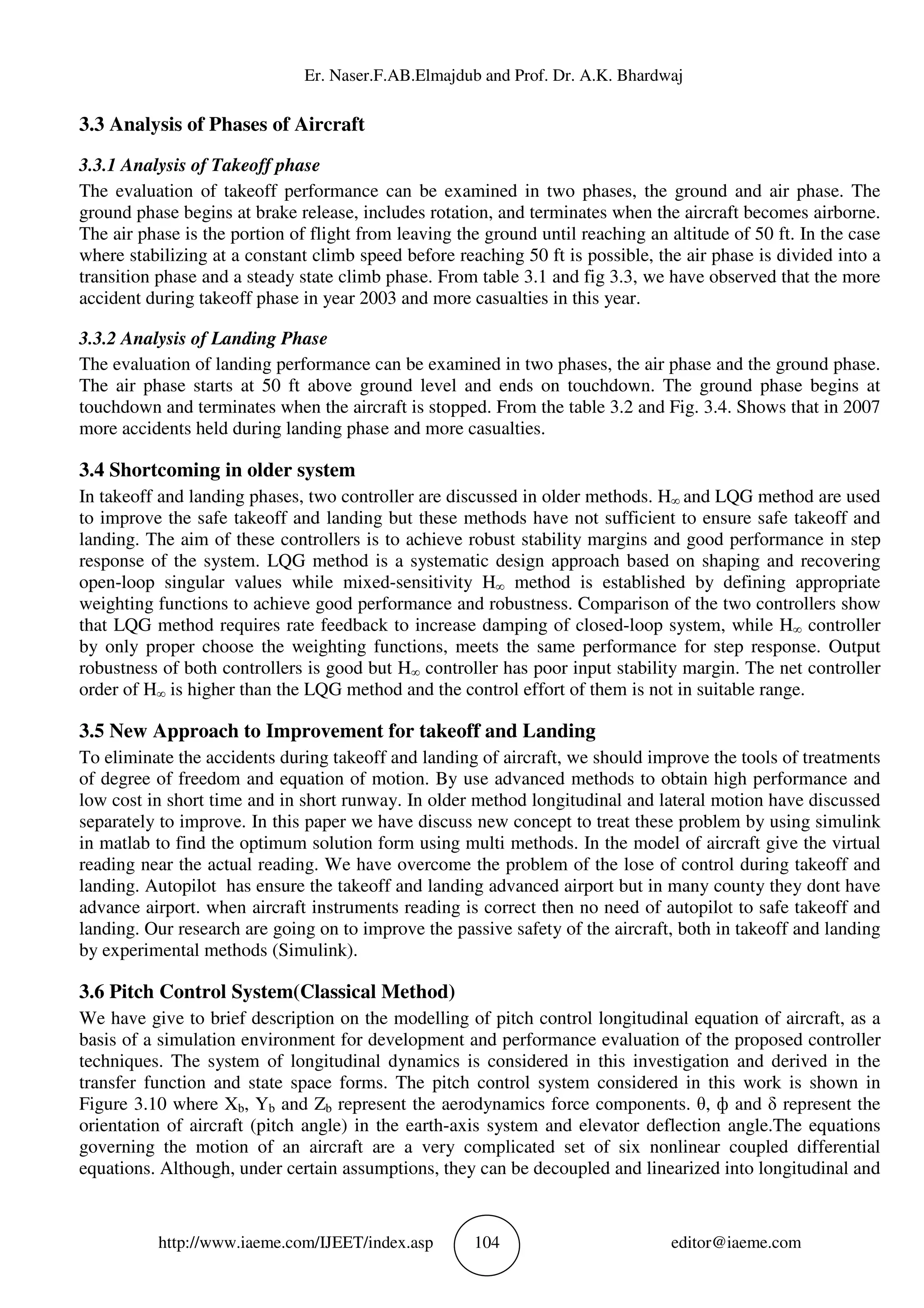 Er. Naser.F.AB.Elmajdub and Prof. Dr. A.K. Bhardwaj
http://www.iaeme.com/IJEET/index.asp 104 editor@iaeme.com
3.3 Analysis of Phases of Aircraft
3.3.1 Analysis of Takeoff phase
The evaluation of takeoff performance can be examined in two phases, the ground and air phase. The
ground phase begins at brake release, includes rotation, and terminates when the aircraft becomes airborne.
The air phase is the portion of flight from leaving the ground until reaching an altitude of 50 ft. In the case
where stabilizing at a constant climb speed before reaching 50 ft is possible, the air phase is divided into a
transition phase and a steady state climb phase. From table 3.1 and fig 3.3, we have observed that the more
accident during takeoff phase in year 2003 and more casualties in this year.
3.3.2 Analysis of Landing Phase
The evaluation of landing performance can be examined in two phases, the air phase and the ground phase.
The air phase starts at 50 ft above ground level and ends on touchdown. The ground phase begins at
touchdown and terminates when the aircraft is stopped. From the table 3.2 and Fig. 3.4. Shows that in 2007
more accidents held during landing phase and more casualties.
3.4 Shortcoming in older system
In takeoff and landing phases, two controller are discussed in older methods. H∞ and LQG method are used
to improve the safe takeoff and landing but these methods have not sufficient to ensure safe takeoff and
landing. The aim of these controllers is to achieve robust stability margins and good performance in step
response of the system. LQG method is a systematic design approach based on shaping and recovering
open-loop singular values while mixed-sensitivity H∞ method is established by defining appropriate
weighting functions to achieve good performance and robustness. Comparison of the two controllers show
that LQG method requires rate feedback to increase damping of closed-loop system, while H∞ controller
by only proper choose the weighting functions, meets the same performance for step response. Output
robustness of both controllers is good but H∞ controller has poor input stability margin. The net controller
order of H∞ is higher than the LQG method and the control effort of them is not in suitable range.
3.5 New Approach to Improvement for takeoff and Landing
To eliminate the accidents during takeoff and landing of aircraft, we should improve the tools of treatments
of degree of freedom and equation of motion. By use advanced methods to obtain high performance and
low cost in short time and in short runway. In older method longitudinal and lateral motion have discussed
separately to improve. In this paper we have discuss new concept to treat these problem by using simulink
in matlab to find the optimum solution form using multi methods. In the model of aircraft give the virtual
reading near the actual reading. We have overcome the problem of the lose of control during takeoff and
landing. Autopilot has ensure the takeoff and landing advanced airport but in many county they dont have
advance airport. when aircraft instruments reading is correct then no need of autopilot to safe takeoff and
landing. Our research are going on to improve the passive safety of the aircraft, both in takeoff and landing
by experimental methods (Simulink).
3.6 Pitch Control System(Classical Method)
We have give to brief description on the modelling of pitch control longitudinal equation of aircraft, as a
basis of a simulation environment for development and performance evaluation of the proposed controller
techniques. The system of longitudinal dynamics is considered in this investigation and derived in the
transfer function and state space forms. The pitch control system considered in this work is shown in
Figure 3.10 where Xb, Yb and Zb represent the aerodynamics force components. θ, ф and δ represent the
orientation of aircraft (pitch angle) in the earth-axis system and elevator deflection angle.The equations
governing the motion of an aircraft are a very complicated set of six nonlinear coupled differential
equations. Although, under certain assumptions, they can be decoupled and linearized into longitudinal and
 