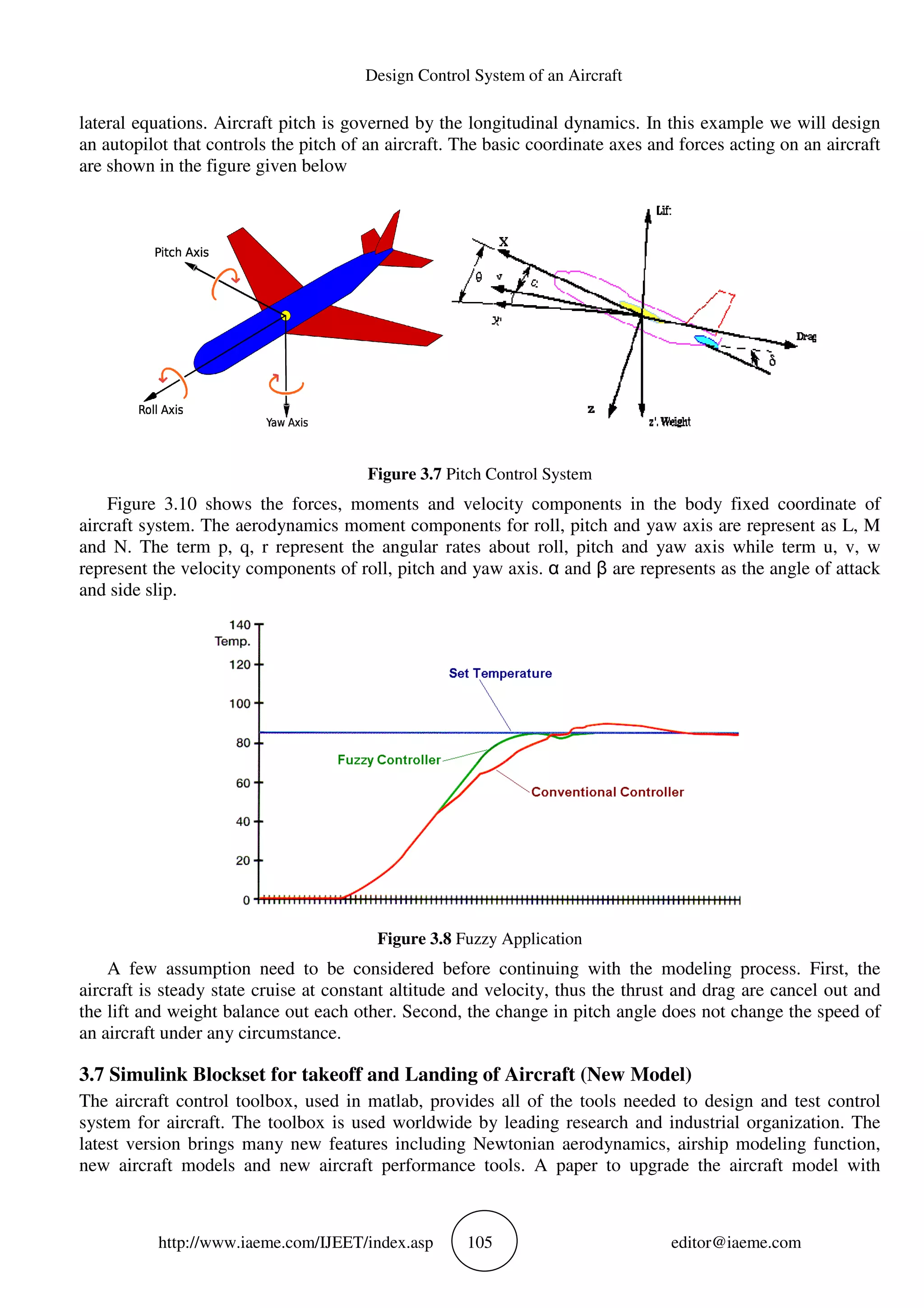http://www.iaeme.com/IJEET
lateral equations. Aircraft pitch is governed by the longitudinal dynamics. In this example we will design
an autopilot that controls the pitch of an aircraft. The basic coordinate axes and forces acting o
are shown in the figure given below
Figure 3.10 shows the forces, moments and velocity components in the body fixed coordinate of
aircraft system. The aerodynamics moment components for roll, pitch and yaw a
and N. The term p, q, r represent the angular rates about roll, pitch and yaw axis while term u, v, w
represent the velocity components of roll, pitch and yaw axis.
and side slip.
A few assumption need to be considered before continuing with the modeling process. First, the
aircraft is steady state cruise at constant altitude and velocity, thus the thrust and drag are cancel out and
the lift and weight balance out each other. Second, the change in pitch angle does not change the speed of
an aircraft under any circumstance.
3.7 Simulink Blockset for takeoff and
The aircraft control toolbox, used in matlab, provides all of
system for aircraft. The toolbox is used worldwide by leading research and industrial organization. The
latest version brings many new features including Newtonian aerodynamics, airship modeling function,
new aircraft models and new aircraft performance tools.
Design Control System of an Aircraft
EET/index.asp 105
lateral equations. Aircraft pitch is governed by the longitudinal dynamics. In this example we will design
an autopilot that controls the pitch of an aircraft. The basic coordinate axes and forces acting o
are shown in the figure given below
Figure 3.7 Pitch Control System
Figure 3.10 shows the forces, moments and velocity components in the body fixed coordinate of
aircraft system. The aerodynamics moment components for roll, pitch and yaw a
and N. The term p, q, r represent the angular rates about roll, pitch and yaw axis while term u, v, w
represent the velocity components of roll, pitch and yaw axis. α and β are represents as the angle of attack
Figure 3.8 Fuzzy Application
A few assumption need to be considered before continuing with the modeling process. First, the
aircraft is steady state cruise at constant altitude and velocity, thus the thrust and drag are cancel out and
alance out each other. Second, the change in pitch angle does not change the speed of
an aircraft under any circumstance.
set for takeoff and Landing of Aircraft (New Model)
The aircraft control toolbox, used in matlab, provides all of the tools needed to design and test control
system for aircraft. The toolbox is used worldwide by leading research and industrial organization. The
latest version brings many new features including Newtonian aerodynamics, airship modeling function,
craft models and new aircraft performance tools. A paper to upgrade the aircraft model with
editor@iaeme.com
lateral equations. Aircraft pitch is governed by the longitudinal dynamics. In this example we will design
an autopilot that controls the pitch of an aircraft. The basic coordinate axes and forces acting on an aircraft
Figure 3.10 shows the forces, moments and velocity components in the body fixed coordinate of
aircraft system. The aerodynamics moment components for roll, pitch and yaw axis are represent as L, M
and N. The term p, q, r represent the angular rates about roll, pitch and yaw axis while term u, v, w
are represents as the angle of attack
A few assumption need to be considered before continuing with the modeling process. First, the
aircraft is steady state cruise at constant altitude and velocity, thus the thrust and drag are cancel out and
alance out each other. Second, the change in pitch angle does not change the speed of
ircraft (New Model)
the tools needed to design and test control
system for aircraft. The toolbox is used worldwide by leading research and industrial organization. The
latest version brings many new features including Newtonian aerodynamics, airship modeling function,
A paper to upgrade the aircraft model with
 