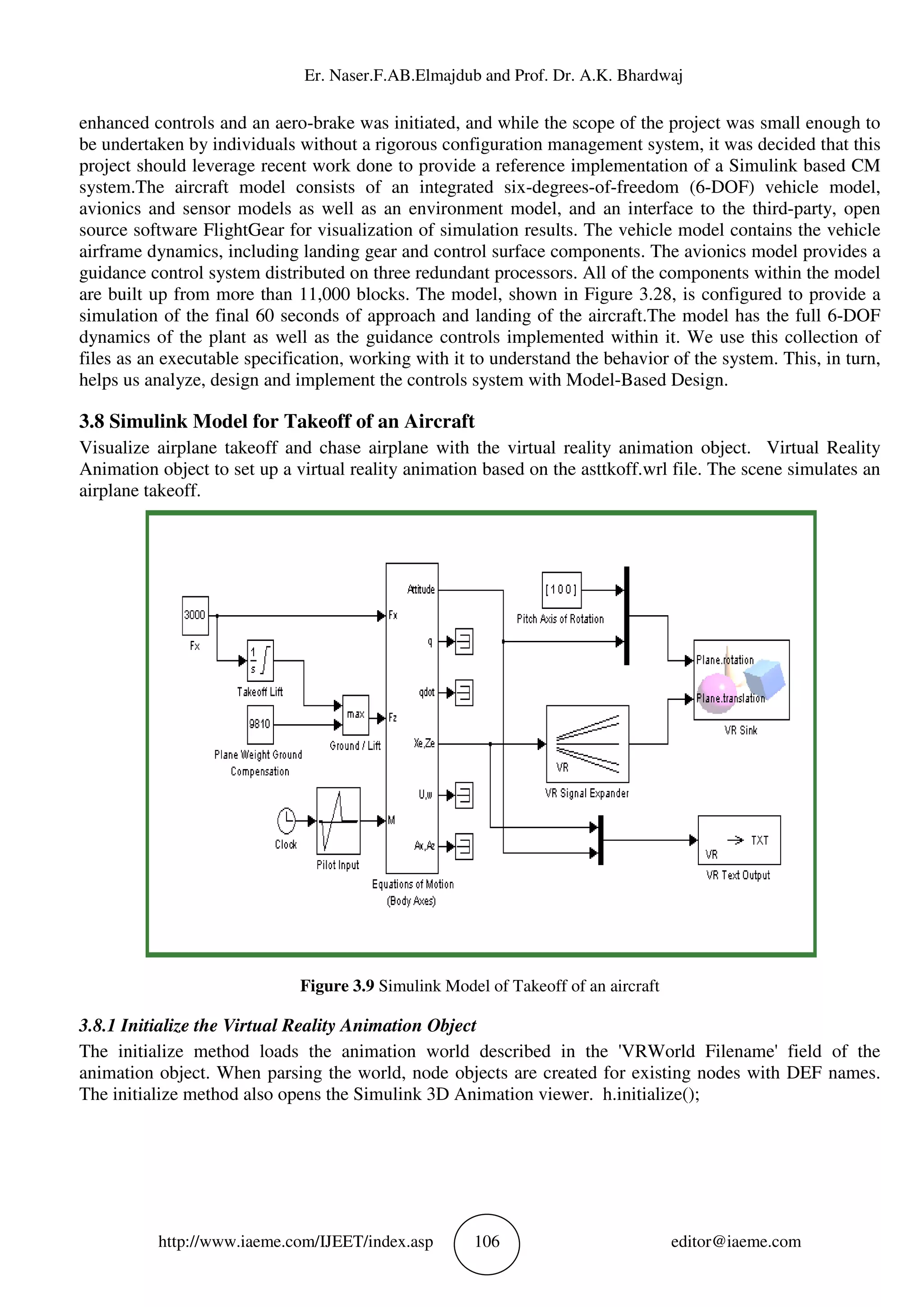 Er. Naser.F.AB.Elm
http://www.iaeme.com/IJEET
enhanced controls and an aero-brake was initiated, and while the scope of the project was small enough to
be undertaken by individuals without a rigorous configurat
project should leverage recent work done to provide a reference implementation of a Simulink based CM
system.The aircraft model consists of an integrated six
avionics and sensor models as well as an environment model, and an interface to the third
source software FlightGear for visualization of simulation results. The vehicle model contains the vehicle
airframe dynamics, including landing gear and control s
guidance control system distributed on three redundant processors. All of the components within the model
are built up from more than 11,000 blocks. The model, shown in Figure 3.28, is configured to provide
simulation of the final 60 seconds of approach and landing of the aircraft.The model has the full 6
dynamics of the plant as well as the guidance controls implemented within it. We use this collection of
files as an executable specification, working
helps us analyze, design and implement the controls system with Model
3.8 Simulink Model for Takeoff of an
Visualize airplane takeoff and chase airplane with the virtu
Animation object to set up a virtual reality animation based on the asttkoff.wrl file. The scene simulates an
airplane takeoff.
Figure 3.9
3.8.1 Initialize the Virtual Reality Animation Object
The initialize method loads the animation world described in the 'VRWorld
animation object. When parsing the world, node objects are created for existing nodes with DEF names.
The initialize method also opens the Simulink 3D Animation viewer. h.initialize();
Er. Naser.F.AB.Elmajdub and Prof. Dr. A.K. Bhardwaj
EET/index.asp 106
brake was initiated, and while the scope of the project was small enough to
be undertaken by individuals without a rigorous configuration management system, it was decided that this
project should leverage recent work done to provide a reference implementation of a Simulink based CM
system.The aircraft model consists of an integrated six-degrees-of-freedom (6
and sensor models as well as an environment model, and an interface to the third
source software FlightGear for visualization of simulation results. The vehicle model contains the vehicle
airframe dynamics, including landing gear and control surface components. The avionics model provides a
guidance control system distributed on three redundant processors. All of the components within the model
are built up from more than 11,000 blocks. The model, shown in Figure 3.28, is configured to provide
simulation of the final 60 seconds of approach and landing of the aircraft.The model has the full 6
dynamics of the plant as well as the guidance controls implemented within it. We use this collection of
files as an executable specification, working with it to understand the behavior of the system. This, in turn,
helps us analyze, design and implement the controls system with Model-Based Design.
mulink Model for Takeoff of an Aircraft
Visualize airplane takeoff and chase airplane with the virtual reality animation object. Virtual Reality
Animation object to set up a virtual reality animation based on the asttkoff.wrl file. The scene simulates an
Figure 3.9 Simulink Model of Takeoff of an aircraft
ual Reality Animation Object
The initialize method loads the animation world described in the 'VRWorld
animation object. When parsing the world, node objects are created for existing nodes with DEF names.
ens the Simulink 3D Animation viewer. h.initialize();
ajdub and Prof. Dr. A.K. Bhardwaj
editor@iaeme.com
brake was initiated, and while the scope of the project was small enough to
ion management system, it was decided that this
project should leverage recent work done to provide a reference implementation of a Simulink based CM
freedom (6-DOF) vehicle model,
and sensor models as well as an environment model, and an interface to the third-party, open
source software FlightGear for visualization of simulation results. The vehicle model contains the vehicle
urface components. The avionics model provides a
guidance control system distributed on three redundant processors. All of the components within the model
are built up from more than 11,000 blocks. The model, shown in Figure 3.28, is configured to provide a
simulation of the final 60 seconds of approach and landing of the aircraft.The model has the full 6-DOF
dynamics of the plant as well as the guidance controls implemented within it. We use this collection of
with it to understand the behavior of the system. This, in turn,
Based Design.
al reality animation object. Virtual Reality
Animation object to set up a virtual reality animation based on the asttkoff.wrl file. The scene simulates an
The initialize method loads the animation world described in the 'VRWorld Filename' field of the
animation object. When parsing the world, node objects are created for existing nodes with DEF names.
ens the Simulink 3D Animation viewer. h.initialize();
 
