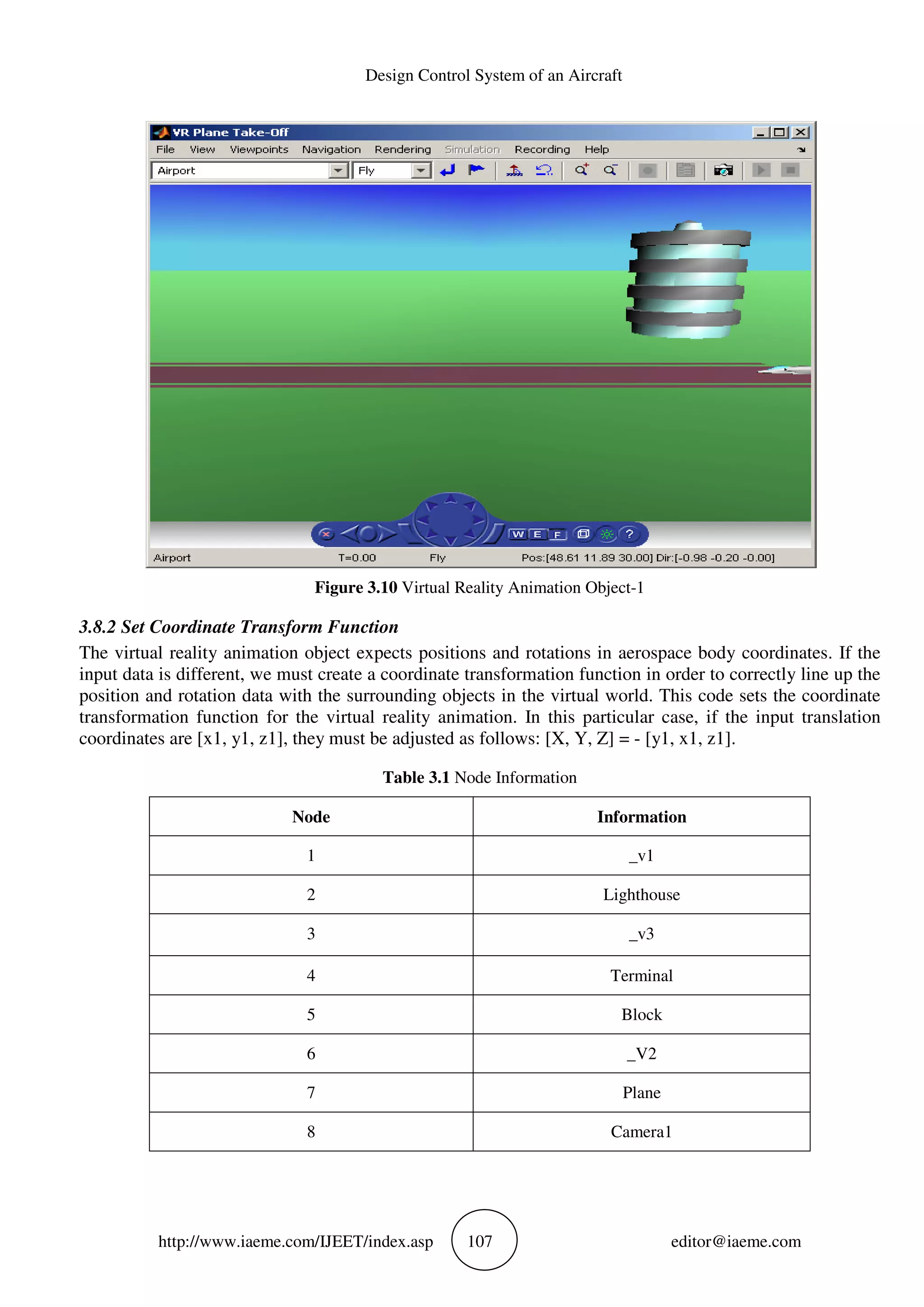 Design Control System of an Aircraft
http://www.iaeme.com/IJEET/index.asp 107 editor@iaeme.com
Figure 3.10 Virtual Reality Animation Object-1
3.8.2 Set Coordinate Transform Function
The virtual reality animation object expects positions and rotations in aerospace body coordinates. If the
input data is different, we must create a coordinate transformation function in order to correctly line up the
position and rotation data with the surrounding objects in the virtual world. This code sets the coordinate
transformation function for the virtual reality animation. In this particular case, if the input translation
coordinates are [x1, y1, z1], they must be adjusted as follows: [X, Y, Z] = - [y1, x1, z1].
Table 3.1 Node Information
Node Information
1 _v1
2 Lighthouse
3 _v3
4 Terminal
5 Block
6 _V2
7 Plane
8 Camera1
 