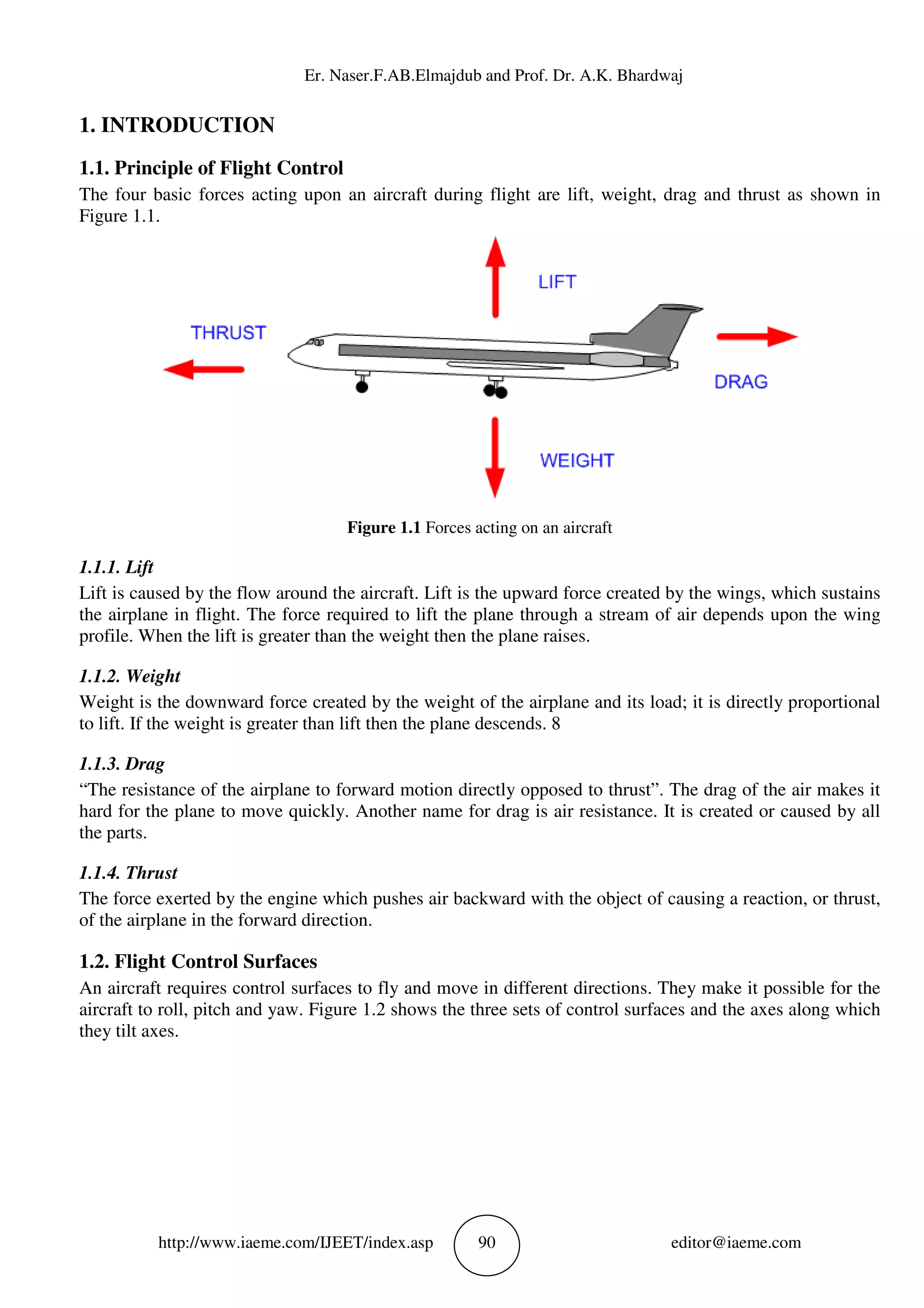 Er. Naser.F.AB.Elmajdub and Prof. Dr. A.K. Bhardwaj
http://www.iaeme.com/IJEET/index.asp 90 editor@iaeme.com
1. INTRODUCTION
1.1. Principle of Flight Control
The four basic forces acting upon an aircraft during flight are lift, weight, drag and thrust as shown in
Figure 1.1.
Figure 1.1 Forces acting on an aircraft
1.1.1. Lift
Lift is caused by the flow around the aircraft. Lift is the upward force created by the wings, which sustains
the airplane in flight. The force required to lift the plane through a stream of air depends upon the wing
profile. When the lift is greater than the weight then the plane raises.
1.1.2. Weight
Weight is the downward force created by the weight of the airplane and its load; it is directly proportional
to lift. If the weight is greater than lift then the plane descends. 8
1.1.3. Drag
“The resistance of the airplane to forward motion directly opposed to thrust”. The drag of the air makes it
hard for the plane to move quickly. Another name for drag is air resistance. It is created or caused by all
the parts.
1.1.4. Thrust
The force exerted by the engine which pushes air backward with the object of causing a reaction, or thrust,
of the airplane in the forward direction.
1.2. Flight Control Surfaces
An aircraft requires control surfaces to fly and move in different directions. They make it possible for the
aircraft to roll, pitch and yaw. Figure 1.2 shows the three sets of control surfaces and the axes along which
they tilt axes.
 