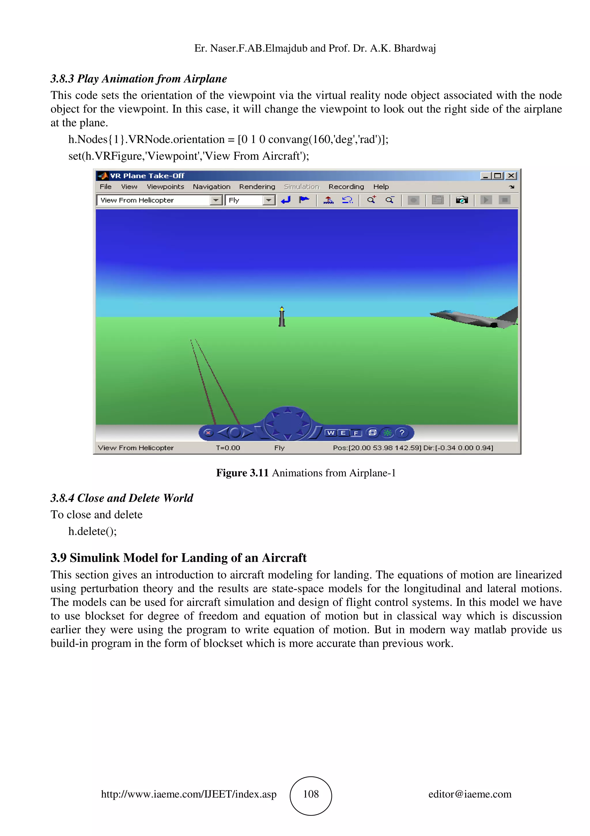 Er. Naser.F.AB.Elmajdub and Prof. Dr. A.K. Bhardwaj
http://www.iaeme.com/IJEET/index.asp 108 editor@iaeme.com
3.8.3 Play Animation from Airplane
This code sets the orientation of the viewpoint via the virtual reality node object associated with the node
object for the viewpoint. In this case, it will change the viewpoint to look out the right side of the airplane
at the plane.
h.Nodes{1}.VRNode.orientation = [0 1 0 convang(160,'deg','rad')];
set(h.VRFigure,'Viewpoint','View From Aircraft');
Figure 3.11 Animations from Airplane-1
3.8.4 Close and Delete World
To close and delete
h.delete();
3.9 Simulink Model for Landing of an Aircraft
This section gives an introduction to aircraft modeling for landing. The equations of motion are linearized
using perturbation theory and the results are state-space models for the longitudinal and lateral motions.
The models can be used for aircraft simulation and design of flight control systems. In this model we have
to use blockset for degree of freedom and equation of motion but in classical way which is discussion
earlier they were using the program to write equation of motion. But in modern way matlab provide us
build-in program in the form of blockset which is more accurate than previous work.
 