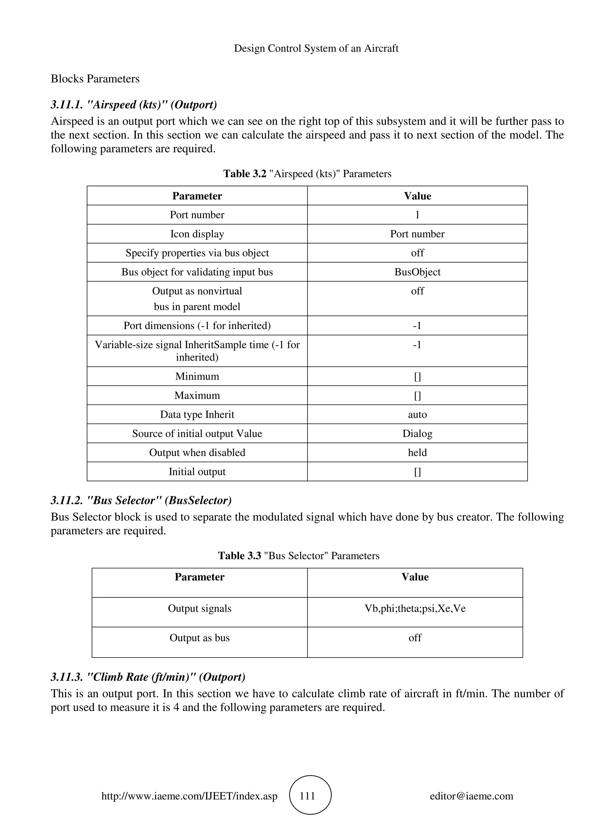 Design Control System of an Aircraft
http://www.iaeme.com/IJEET/index.asp 111 editor@iaeme.com
Blocks Parameters
3.11.1. "Airspeed (kts)" (Outport)
Airspeed is an output port which we can see on the right top of this subsystem and it will be further pass to
the next section. In this section we can calculate the airspeed and pass it to next section of the model. The
following parameters are required.
Table 3.2 "Airspeed (kts)" Parameters
Parameter Value
Port number 1
Icon display Port number
Specify properties via bus object off
Bus object for validating input bus BusObject
Output as nonvirtual
bus in parent model
off
Port dimensions (-1 for inherited) -1
Variable-size signal InheritSample time (-1 for
inherited)
-1
Minimum []
Maximum []
Data type Inherit auto
Source of initial output Value Dialog
Output when disabled held
Initial output []
3.11.2. "Bus Selector" (BusSelector)
Bus Selector block is used to separate the modulated signal which have done by bus creator. The following
parameters are required.
Table 3.3 "Bus Selector" Parameters
Parameter Value
Output signals Vb,phi;theta;psi,Xe,Ve
Output as bus off
3.11.3. "Climb Rate (ft/min)" (Outport)
This is an output port. In this section we have to calculate climb rate of aircraft in ft/min. The number of
port used to measure it is 4 and the following parameters are required.
 