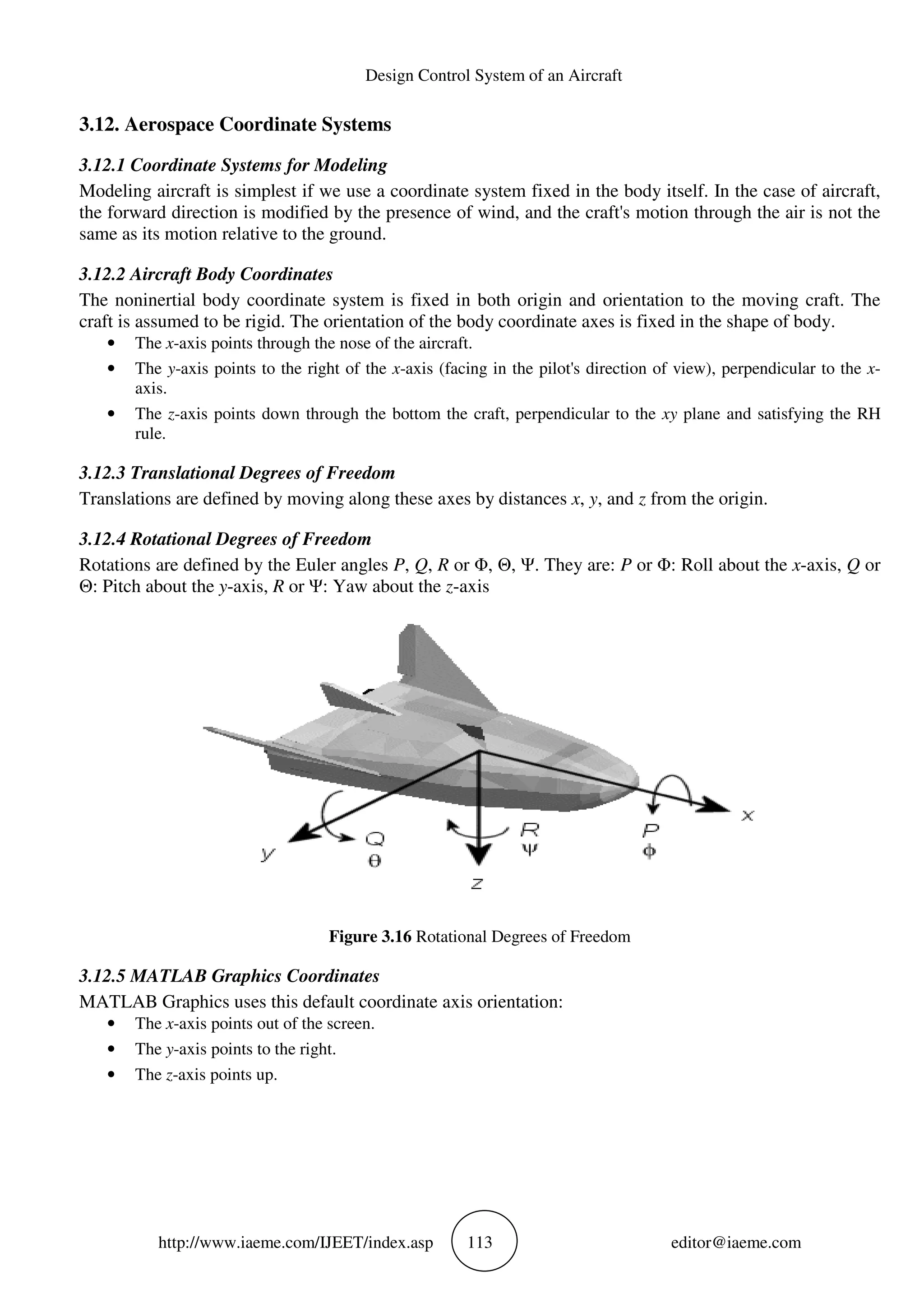http://www.iaeme.com/IJEET
3.12. Aerospace Coordinate Systems
3.12.1 Coordinate Systems for Modeling
Modeling aircraft is simplest if we use a coordinate system fixed in the body itself. In the case of aircraft,
the forward direction is modified by the presence of wind, and the craft's motion through the air is not the
same as its motion relative to the ground.
3.12.2 Aircraft Body Coordinates
The noninertial body coordinate system is fixed in both origin and orientation to the moving craft. The
craft is assumed to be rigid. The orientation of the body coordinate axes i
• The x-axis points through the nose of the aircraft.
• The y-axis points to the right of the
axis.
• The z-axis points down through the bottom the craft, perp
rule.
3.12.3 Translational Degrees of Freedom
Translations are defined by moving along these axes by distances
3.12.4 Rotational Degrees of Freedom
Rotations are defined by the Euler angles
Θ: Pitch about the y-axis, R or Ψ: Yaw about the
Figure 3.16
3.12.5 MATLAB Graphics Coordinates
MATLAB Graphics uses this default coordi
• The x-axis points out of the screen.
• The y-axis points to the right.
• The z-axis points up.
Design Control System of an Aircraft
EET/index.asp 113
Aerospace Coordinate Systems
12.1 Coordinate Systems for Modeling
Modeling aircraft is simplest if we use a coordinate system fixed in the body itself. In the case of aircraft,
the forward direction is modified by the presence of wind, and the craft's motion through the air is not the
same as its motion relative to the ground.
The noninertial body coordinate system is fixed in both origin and orientation to the moving craft. The
craft is assumed to be rigid. The orientation of the body coordinate axes is fixed in the shape of body.
axis points through the nose of the aircraft.
axis points to the right of the x-axis (facing in the pilot's direction of view), perpendicular to the
axis points down through the bottom the craft, perpendicular to the xy
3.12.3 Translational Degrees of Freedom
Translations are defined by moving along these axes by distances x, y, and z from the origin.
3.12.4 Rotational Degrees of Freedom
e Euler angles P, Q, R or Φ, Θ, Ψ. They are: P or Φ: Roll about the
Ψ: Yaw about the z-axis
Figure 3.16 Rotational Degrees of Freedom
MATLAB Graphics Coordinates
MATLAB Graphics uses this default coordinate axis orientation:
axis points out of the screen.
axis points to the right.
editor@iaeme.com
Modeling aircraft is simplest if we use a coordinate system fixed in the body itself. In the case of aircraft,
the forward direction is modified by the presence of wind, and the craft's motion through the air is not the
The noninertial body coordinate system is fixed in both origin and orientation to the moving craft. The
s fixed in the shape of body.
axis (facing in the pilot's direction of view), perpendicular to the x-
xy plane and satisfying the RH
from the origin.
or Φ: Roll about the x-axis, Q or
 