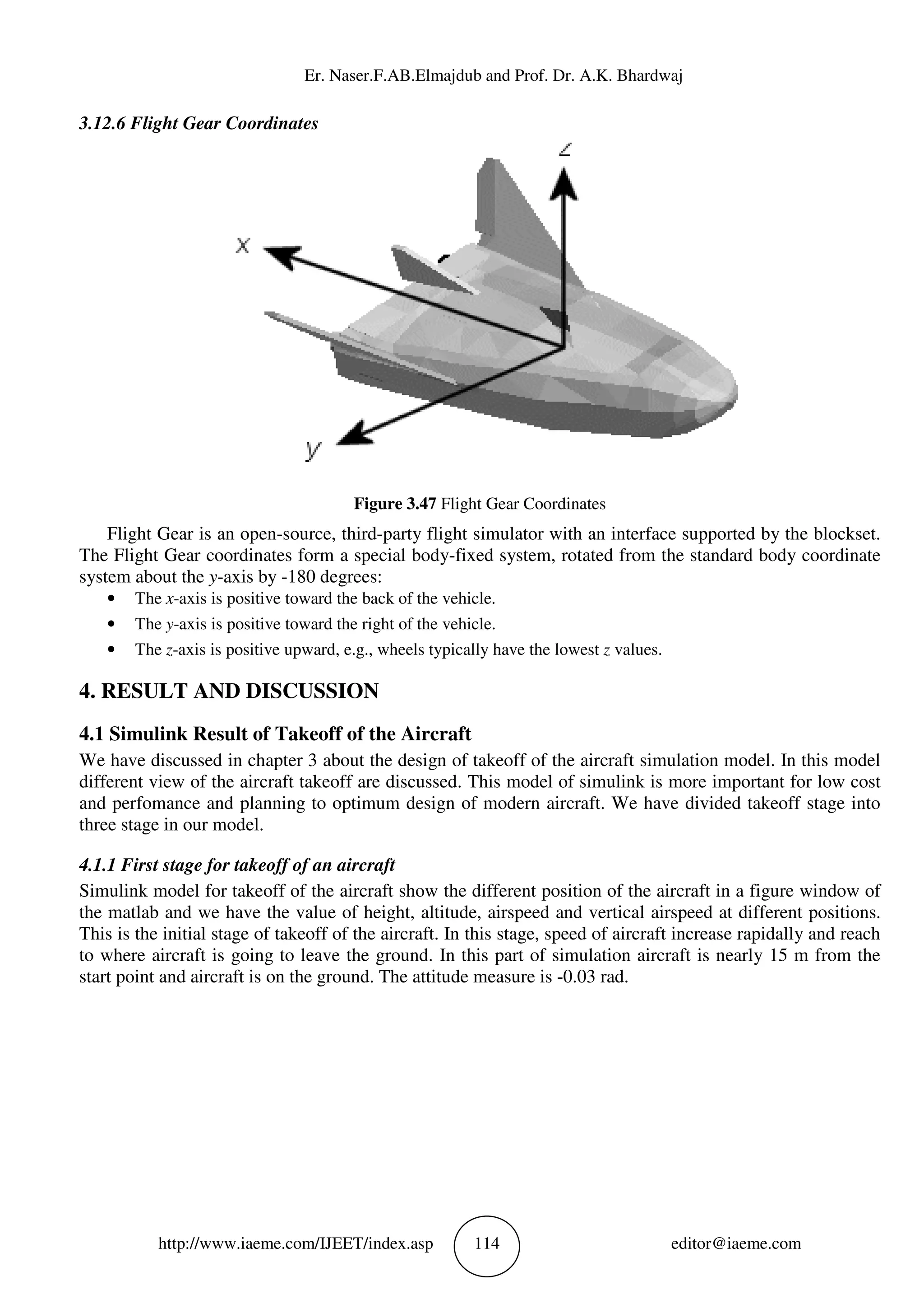 Er. Naser.F.AB.Elm
http://www.iaeme.com/IJEET
3.12.6 Flight Gear Coordinates
Flight Gear is an open-source, third
The Flight Gear coordinates form a special body
system about the y-axis by -180 degrees:
• The x-axis is positive toward the back of the vehicle.
• The y-axis is positive toward the right of the vehicle.
• The z-axis is positive upward, e.g., wheels typically have the lowest
4. RESULT AND DISCUSSIO
4.1 Simulink Result of Takeoff of the
We have discussed in chapter 3 about the design of takeoff of the a
different view of the aircraft takeoff are discussed. This model of simulink is more important for low cost
and perfomance and planning to optimum design of modern aircraft. We have divided takeoff stage into
three stage in our model.
4.1.1 First stage for takeoff of an aircraft
Simulink model for takeoff of the aircraft show the different position of the aircraft in a figure window of
the matlab and we have the value of height, altitude, airspeed and vertical airspe
This is the initial stage of takeoff of the aircraft.
to where aircraft is going to leave the ground.
start point and aircraft is on the ground. The attitude measure is
Er. Naser.F.AB.Elmajdub and Prof. Dr. A.K. Bhardwaj
EET/index.asp 114
Figure 3.47 Flight Gear Coordinates
source, third-party flight simulator with an interface supported by the blockset.
The Flight Gear coordinates form a special body-fixed system, rotated from the standard body coordinate
180 degrees:
axis is positive toward the back of the vehicle.
ward the right of the vehicle.
axis is positive upward, e.g., wheels typically have the lowest z values.
RESULT AND DISCUSSION
ulink Result of Takeoff of the Aircraft
We have discussed in chapter 3 about the design of takeoff of the aircraft simulation model. In this model
different view of the aircraft takeoff are discussed. This model of simulink is more important for low cost
and perfomance and planning to optimum design of modern aircraft. We have divided takeoff stage into
4.1.1 First stage for takeoff of an aircraft
Simulink model for takeoff of the aircraft show the different position of the aircraft in a figure window of
the matlab and we have the value of height, altitude, airspeed and vertical airspe
This is the initial stage of takeoff of the aircraft. In this stage, speed of aircraft increase rapidally and reach
to where aircraft is going to leave the ground. In this part of simulation aircraft is nearly 15 m from the
oint and aircraft is on the ground. The attitude measure is -0.03 rad.
ajdub and Prof. Dr. A.K. Bhardwaj
editor@iaeme.com
face supported by the blockset.
fixed system, rotated from the standard body coordinate
ircraft simulation model. In this model
different view of the aircraft takeoff are discussed. This model of simulink is more important for low cost
and perfomance and planning to optimum design of modern aircraft. We have divided takeoff stage into
Simulink model for takeoff of the aircraft show the different position of the aircraft in a figure window of
the matlab and we have the value of height, altitude, airspeed and vertical airspeed at different positions.
In this stage, speed of aircraft increase rapidally and reach
In this part of simulation aircraft is nearly 15 m from the
 
