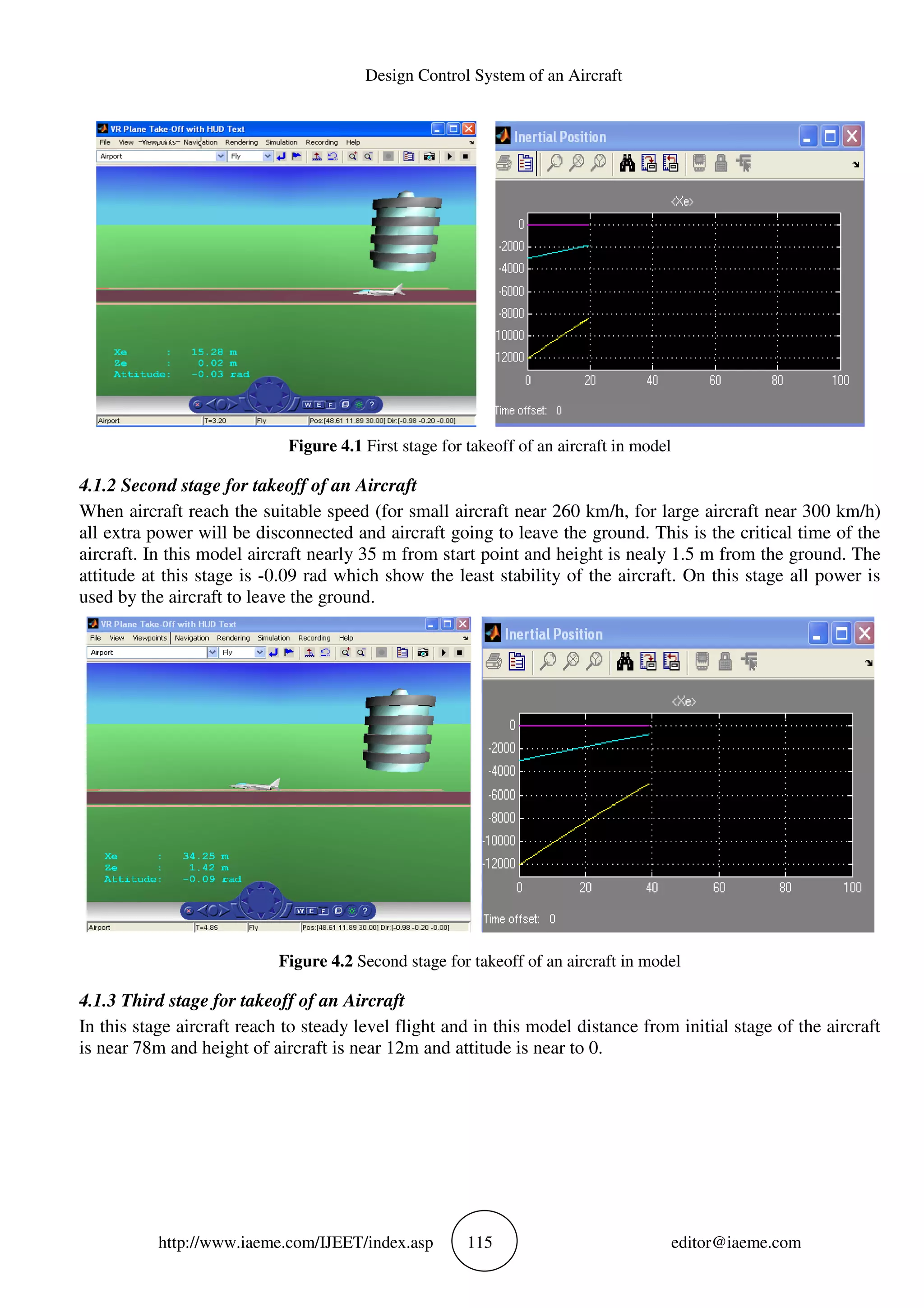 http://www.iaeme.com/IJEET
Figure 4.1
4.1.2 Second stage for takeoff of an
When aircraft reach the suitable speed (for small aircraft near 260 km/h
all extra power will be disconnected and aircraft going to leave the ground. This is the critical time of the
aircraft. In this model aircraft nearly 35 m from start point and height is nealy 1.5 m from the ground. The
attitude at this stage is -0.09 rad which show the least stability of the aircraft. On this stage all power is
used by the aircraft to leave the ground.
Figure 4.2
4.1.3 Third stage for takeoff of an
In this stage aircraft reach to steady level flight and in this model distance from initial stage of the aircraft
is near 78m and height of aircraft is near 12m and attitude is near to 0.
Design Control System of an Aircraft
EET/index.asp 115
Figure 4.1 First stage for takeoff of an aircraft in model
Second stage for takeoff of an Aircraft
When aircraft reach the suitable speed (for small aircraft near 260 km/h, for large aircraft near 300 km/h)
all extra power will be disconnected and aircraft going to leave the ground. This is the critical time of the
aircraft. In this model aircraft nearly 35 m from start point and height is nealy 1.5 m from the ground. The
0.09 rad which show the least stability of the aircraft. On this stage all power is
used by the aircraft to leave the ground.
Figure 4.2 Second stage for takeoff of an aircraft in model
Third stage for takeoff of an Aircraft
In this stage aircraft reach to steady level flight and in this model distance from initial stage of the aircraft
is near 78m and height of aircraft is near 12m and attitude is near to 0.
editor@iaeme.com
First stage for takeoff of an aircraft in model
, for large aircraft near 300 km/h)
all extra power will be disconnected and aircraft going to leave the ground. This is the critical time of the
aircraft. In this model aircraft nearly 35 m from start point and height is nealy 1.5 m from the ground. The
0.09 rad which show the least stability of the aircraft. On this stage all power is
Second stage for takeoff of an aircraft in model
In this stage aircraft reach to steady level flight and in this model distance from initial stage of the aircraft
 