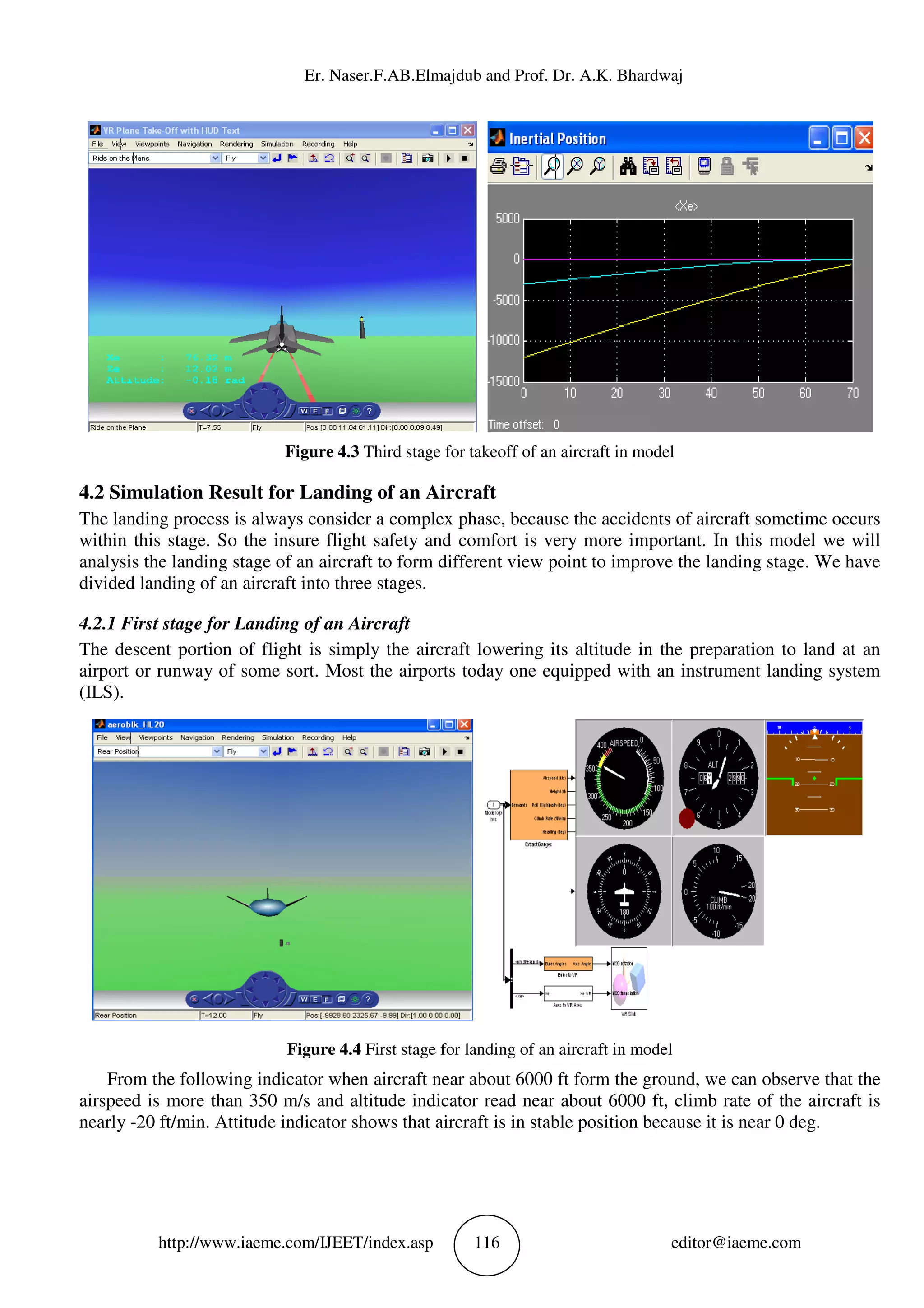 Er. Naser.F.AB.Elm
http://www.iaeme.com/IJEET
Figure 4.3
4.2 Simulation Result for Landing of an
The landing process is always consider a complex phase, because the accidents of aircraft sometime occurs
within this stage. So the insure flight safety and comfort is very more important. In this model w
analysis the landing stage of an aircraft to form different view point to improve the landing stage. We have
divided landing of an aircraft into three stages.
4.2.1 First stage for Landing of an
The descent portion of flight is simply the a
airport or runway of some sort. Most the airports today one equipped with an instrument landing system
(ILS).
Figure 4.4
From the following indicator when aircraft near about 6000 ft form the ground, we can observe that the
airspeed is more than 350 m/s and altitude indicator read near about 6000 ft, climb rate of the aircraft is
nearly -20 ft/min. Attitude indicator shows that aircraft is in s
Er. Naser.F.AB.Elmajdub and Prof. Dr. A.K. Bhardwaj
EET/index.asp 116
Figure 4.3 Third stage for takeoff of an aircraft in mode
ation Result for Landing of an Aircraft
The landing process is always consider a complex phase, because the accidents of aircraft sometime occurs
within this stage. So the insure flight safety and comfort is very more important. In this model w
analysis the landing stage of an aircraft to form different view point to improve the landing stage. We have
divided landing of an aircraft into three stages.
anding of an Aircraft
The descent portion of flight is simply the aircraft lowering its altitude in the preparation to land at an
airport or runway of some sort. Most the airports today one equipped with an instrument landing system
Figure 4.4 First stage for landing of an aircraft in model
ndicator when aircraft near about 6000 ft form the ground, we can observe that the
airspeed is more than 350 m/s and altitude indicator read near about 6000 ft, climb rate of the aircraft is
20 ft/min. Attitude indicator shows that aircraft is in stable position because it is near 0 deg.
ajdub and Prof. Dr. A.K. Bhardwaj
editor@iaeme.com
Third stage for takeoff of an aircraft in model
The landing process is always consider a complex phase, because the accidents of aircraft sometime occurs
within this stage. So the insure flight safety and comfort is very more important. In this model we will
analysis the landing stage of an aircraft to form different view point to improve the landing stage. We have
ircraft lowering its altitude in the preparation to land at an
airport or runway of some sort. Most the airports today one equipped with an instrument landing system
First stage for landing of an aircraft in model
ndicator when aircraft near about 6000 ft form the ground, we can observe that the
airspeed is more than 350 m/s and altitude indicator read near about 6000 ft, climb rate of the aircraft is
table position because it is near 0 deg.
 