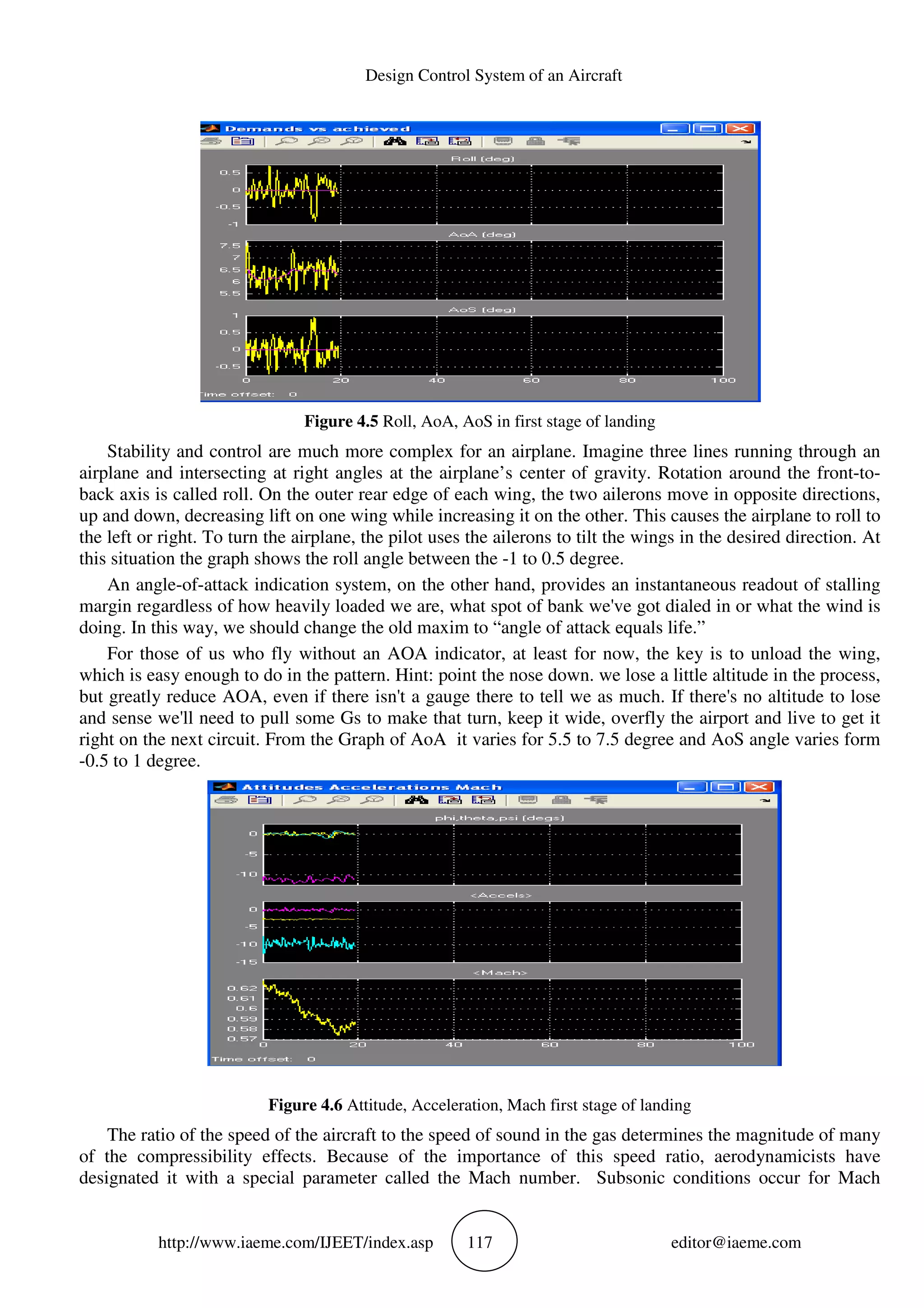 http://www.iaeme.com/IJEET
Figure 4.5
Stability and control are much more complex for an airplane.
airplane and intersecting at right angles at the airplane’s
back axis is called roll. On the outer rear edge of each wing, the two ailerons move in opposite directions,
up and down, decreasing lift on one wing while increasing it on the other. This causes the airplane
the left or right. To turn the airplane, the pilot uses the ailerons to tilt the wings in the desired direction. At
this situation the graph shows the roll angle between the
An angle-of-attack indication system, on the other h
margin regardless of how heavily loaded we are, what spot of bank we've got dialed in or what the wind is
doing. In this way, we should change the old maxim to “angle of attack equals life.”
For those of us who fly without an AOA indicator, at least for now, the key is to unload the wing,
which is easy enough to do in the pattern. Hint: point the nose down. we lose a little altitude in the process,
but greatly reduce AOA, even if there isn't a gauge there t
and sense we'll need to pull some Gs to make that turn, keep it wide, overfly the airport and live to get it
right on the next circuit. From the Graph of AoA it varies for 5.5 to 7.5 degree and AoS angle v
-0.5 to 1 degree.
Figure 4.6
The ratio of the speed of the aircraft to the speed of sound in the gas determines the magnitude of many
of the compressibility effects. Because of the importance
designated it with a special parameter called the
Design Control System of an Aircraft
EET/index.asp 117
Figure 4.5 Roll, AoA, AoS in first stage of landing
Stability and control are much more complex for an airplane. Imagine three lines running through an
airplane and intersecting at right angles at the airplane’s center of gravity. Rotation around the front
. On the outer rear edge of each wing, the two ailerons move in opposite directions,
up and down, decreasing lift on one wing while increasing it on the other. This causes the airplane
the left or right. To turn the airplane, the pilot uses the ailerons to tilt the wings in the desired direction. At
this situation the graph shows the roll angle between the -1 to 0.5 degree.
attack indication system, on the other hand, provides an instantaneous readout of stalling
margin regardless of how heavily loaded we are, what spot of bank we've got dialed in or what the wind is
doing. In this way, we should change the old maxim to “angle of attack equals life.”
s who fly without an AOA indicator, at least for now, the key is to unload the wing,
which is easy enough to do in the pattern. Hint: point the nose down. we lose a little altitude in the process,
but greatly reduce AOA, even if there isn't a gauge there to tell we as much. If there's no altitude to lose
and sense we'll need to pull some Gs to make that turn, keep it wide, overfly the airport and live to get it
right on the next circuit. From the Graph of AoA it varies for 5.5 to 7.5 degree and AoS angle v
Figure 4.6 Attitude, Acceleration, Mach first stage of landing
The ratio of the speed of the aircraft to the speed of sound in the gas determines the magnitude of many
of the compressibility effects. Because of the importance of this speed ratio, aerodynamicists have
designated it with a special parameter called the Mach number. Subsonic conditions occur for Mach
editor@iaeme.com
Imagine three lines running through an
center of gravity. Rotation around the front-to-
. On the outer rear edge of each wing, the two ailerons move in opposite directions,
up and down, decreasing lift on one wing while increasing it on the other. This causes the airplane to roll to
the left or right. To turn the airplane, the pilot uses the ailerons to tilt the wings in the desired direction. At
and, provides an instantaneous readout of stalling
margin regardless of how heavily loaded we are, what spot of bank we've got dialed in or what the wind is
doing. In this way, we should change the old maxim to “angle of attack equals life.”
s who fly without an AOA indicator, at least for now, the key is to unload the wing,
which is easy enough to do in the pattern. Hint: point the nose down. we lose a little altitude in the process,
o tell we as much. If there's no altitude to lose
and sense we'll need to pull some Gs to make that turn, keep it wide, overfly the airport and live to get it
right on the next circuit. From the Graph of AoA it varies for 5.5 to 7.5 degree and AoS angle varies form
Acceleration, Mach first stage of landing
The ratio of the speed of the aircraft to the speed of sound in the gas determines the magnitude of many
of this speed ratio, aerodynamicists have
Subsonic conditions occur for Mach
 
