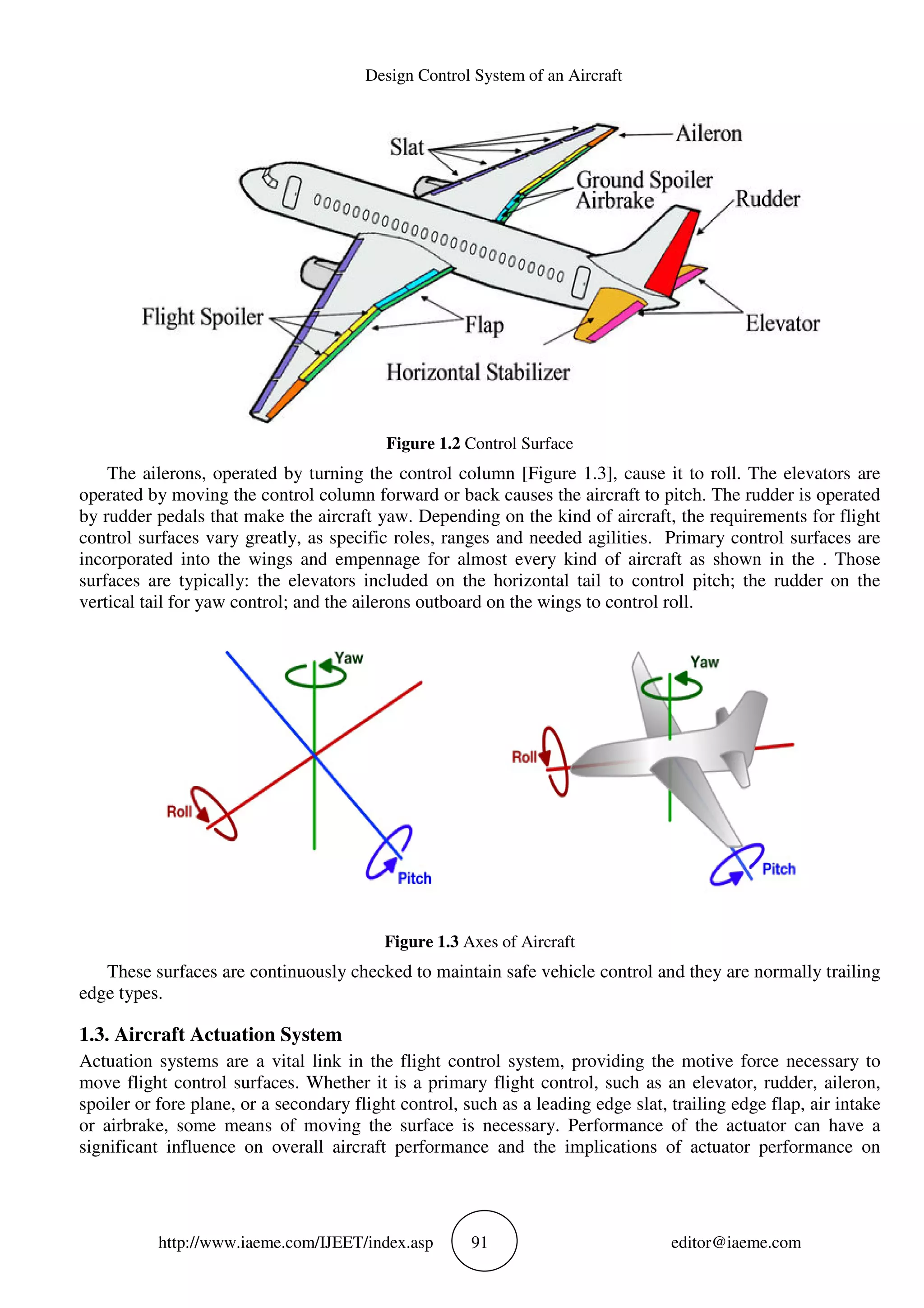 Design Control System of an Aircraft
http://www.iaeme.com/IJEET/index.asp 91 editor@iaeme.com
Figure 1.2 Control Surface
The ailerons, operated by turning the control column [Figure 1.3], cause it to roll. The elevators are
operated by moving the control column forward or back causes the aircraft to pitch. The rudder is operated
by rudder pedals that make the aircraft yaw. Depending on the kind of aircraft, the requirements for flight
control surfaces vary greatly, as specific roles, ranges and needed agilities. Primary control surfaces are
incorporated into the wings and empennage for almost every kind of aircraft as shown in the . Those
surfaces are typically: the elevators included on the horizontal tail to control pitch; the rudder on the
vertical tail for yaw control; and the ailerons outboard on the wings to control roll.
Figure 1.3 Axes of Aircraft
These surfaces are continuously checked to maintain safe vehicle control and they are normally trailing
edge types.
1.3. Aircraft Actuation System
Actuation systems are a vital link in the flight control system, providing the motive force necessary to
move flight control surfaces. Whether it is a primary flight control, such as an elevator, rudder, aileron,
spoiler or fore plane, or a secondary flight control, such as a leading edge slat, trailing edge flap, air intake
or airbrake, some means of moving the surface is necessary. Performance of the actuator can have a
significant influence on overall aircraft performance and the implications of actuator performance on
 