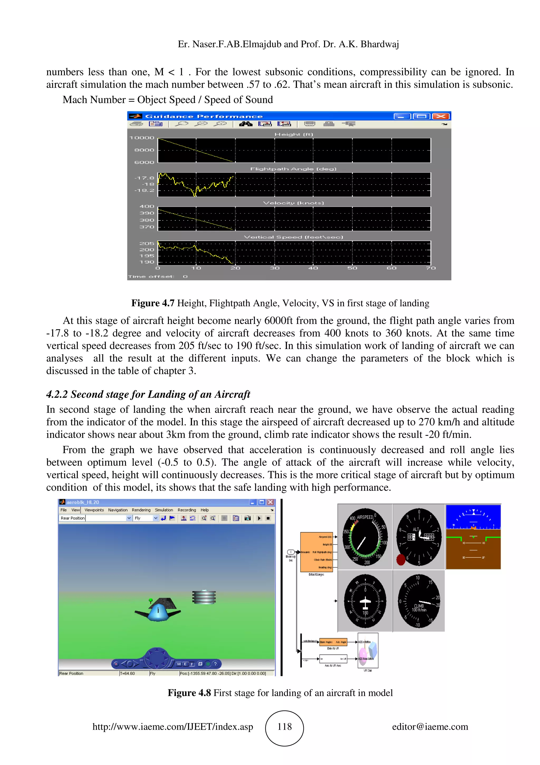 Er. Naser.F.AB.Elm
http://www.iaeme.com/IJEET
numbers less than one, M < 1 .
aircraft simulation the mach number between .57 to .62. That’s mean aircraft in this simulation is subsonic.
Mach Number = Object Speed / Speed of Sound
Figure 4.7 Height, Flightpath Angle, Velocity, VS in first stage of landing
At this stage of aircraft height becom
-17.8 to -18.2 degree and velocity of aircraft decreases from 400 knots to 360 knots. At the same time
vertical speed decreases from 205 ft/sec to 190 ft/sec. In this simulation work of lan
analyses all the result at the different inputs. We can change the parameters of the block which is
discussed in the table of chapter 3.
4.2.2 Second stage for Landing of an
In second stage of landing the when aircraft r
from the indicator of the model. In this stage the airspeed of aircraft decreased up to 270 km/h and altitude
indicator shows near about 3km from the ground, climb rate indicator shows the result
From the graph we have observed that acceleration is continuously decreased and roll angle lies
between optimum level (-0.5 to 0.5). The angle of attack of the aircraft will increase while
vertical speed, height will continuously decreases
condition of this model, its shows that the safe landing with high performance.
Figure 4.8
Er. Naser.F.AB.Elmajdub and Prof. Dr. A.K. Bhardwaj
EET/index.asp 118
M < 1 . For the lowest subsonic conditions, compressibility can be ignored. In
lation the mach number between .57 to .62. That’s mean aircraft in this simulation is subsonic.
Mach Number = Object Speed / Speed of Sound
Height, Flightpath Angle, Velocity, VS in first stage of landing
At this stage of aircraft height become nearly 6000ft from the ground, the flight path angle varies from
18.2 degree and velocity of aircraft decreases from 400 knots to 360 knots. At the same time
vertical speed decreases from 205 ft/sec to 190 ft/sec. In this simulation work of lan
analyses all the result at the different inputs. We can change the parameters of the block which is
discussed in the table of chapter 3.
anding of an Aircraft
In second stage of landing the when aircraft reach near the ground, we have observe the actual reading
from the indicator of the model. In this stage the airspeed of aircraft decreased up to 270 km/h and altitude
indicator shows near about 3km from the ground, climb rate indicator shows the result
From the graph we have observed that acceleration is continuously decreased and roll angle lies
0.5 to 0.5). The angle of attack of the aircraft will increase while
vertical speed, height will continuously decreases. This is the more critical stage of aircraft but by optimum
condition of this model, its shows that the safe landing with high performance.
Figure 4.8 First stage for landing of an aircraft in model
ajdub and Prof. Dr. A.K. Bhardwaj
editor@iaeme.com
For the lowest subsonic conditions, compressibility can be ignored. In
lation the mach number between .57 to .62. That’s mean aircraft in this simulation is subsonic.
Height, Flightpath Angle, Velocity, VS in first stage of landing
e nearly 6000ft from the ground, the flight path angle varies from
18.2 degree and velocity of aircraft decreases from 400 knots to 360 knots. At the same time
vertical speed decreases from 205 ft/sec to 190 ft/sec. In this simulation work of landing of aircraft we can
analyses all the result at the different inputs. We can change the parameters of the block which is
each near the ground, we have observe the actual reading
from the indicator of the model. In this stage the airspeed of aircraft decreased up to 270 km/h and altitude
indicator shows near about 3km from the ground, climb rate indicator shows the result -20 ft/min.
From the graph we have observed that acceleration is continuously decreased and roll angle lies
0.5 to 0.5). The angle of attack of the aircraft will increase while velocity,
. This is the more critical stage of aircraft but by optimum
condition of this model, its shows that the safe landing with high performance.
First stage for landing of an aircraft in model
 