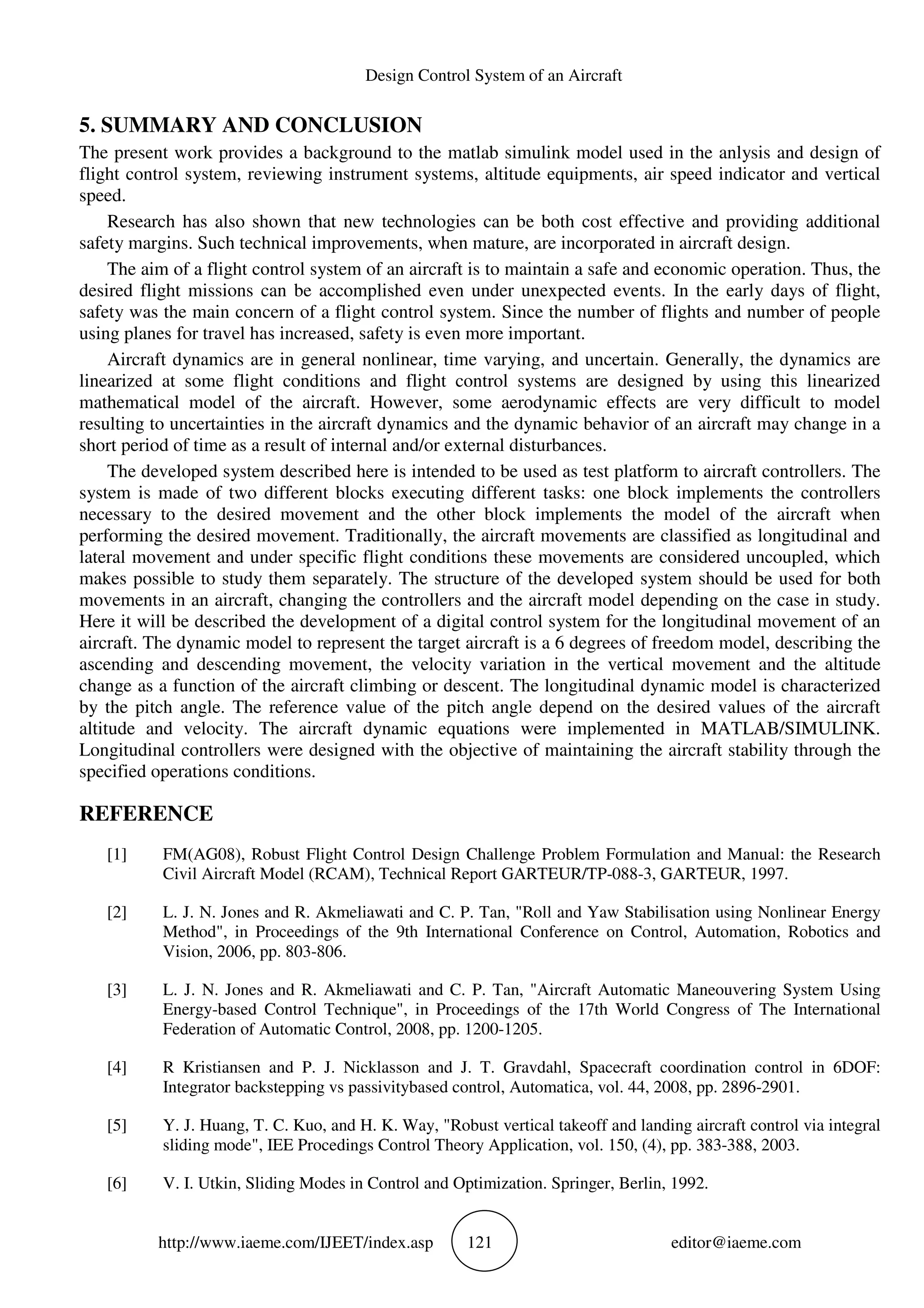 Design Control System of an Aircraft
http://www.iaeme.com/IJEET/index.asp 121 editor@iaeme.com
5. SUMMARY AND CONCLUSION
The present work provides a background to the matlab simulink model used in the anlysis and design of
flight control system, reviewing instrument systems, altitude equipments, air speed indicator and vertical
speed.
Research has also shown that new technologies can be both cost effective and providing additional
safety margins. Such technical improvements, when mature, are incorporated in aircraft design.
The aim of a flight control system of an aircraft is to maintain a safe and economic operation. Thus, the
desired flight missions can be accomplished even under unexpected events. In the early days of flight,
safety was the main concern of a flight control system. Since the number of flights and number of people
using planes for travel has increased, safety is even more important.
Aircraft dynamics are in general nonlinear, time varying, and uncertain. Generally, the dynamics are
linearized at some flight conditions and flight control systems are designed by using this linearized
mathematical model of the aircraft. However, some aerodynamic effects are very difficult to model
resulting to uncertainties in the aircraft dynamics and the dynamic behavior of an aircraft may change in a
short period of time as a result of internal and/or external disturbances.
The developed system described here is intended to be used as test platform to aircraft controllers. The
system is made of two different blocks executing different tasks: one block implements the controllers
necessary to the desired movement and the other block implements the model of the aircraft when
performing the desired movement. Traditionally, the aircraft movements are classified as longitudinal and
lateral movement and under specific flight conditions these movements are considered uncoupled, which
makes possible to study them separately. The structure of the developed system should be used for both
movements in an aircraft, changing the controllers and the aircraft model depending on the case in study.
Here it will be described the development of a digital control system for the longitudinal movement of an
aircraft. The dynamic model to represent the target aircraft is a 6 degrees of freedom model, describing the
ascending and descending movement, the velocity variation in the vertical movement and the altitude
change as a function of the aircraft climbing or descent. The longitudinal dynamic model is characterized
by the pitch angle. The reference value of the pitch angle depend on the desired values of the aircraft
altitude and velocity. The aircraft dynamic equations were implemented in MATLAB/SIMULINK.
Longitudinal controllers were designed with the objective of maintaining the aircraft stability through the
specified operations conditions.
REFERENCE
[1] FM(AG08), Robust Flight Control Design Challenge Problem Formulation and Manual: the Research
Civil Aircraft Model (RCAM), Technical Report GARTEUR/TP-088-3, GARTEUR, 1997.
[2] L. J. N. Jones and R. Akmeliawati and C. P. Tan, "Roll and Yaw Stabilisation using Nonlinear Energy
Method", in Proceedings of the 9th International Conference on Control, Automation, Robotics and
Vision, 2006, pp. 803-806.
[3] L. J. N. Jones and R. Akmeliawati and C. P. Tan, "Aircraft Automatic Maneouvering System Using
Energy-based Control Technique", in Proceedings of the 17th World Congress of The International
Federation of Automatic Control, 2008, pp. 1200-1205.
[4] R Kristiansen and P. J. Nicklasson and J. T. Gravdahl, Spacecraft coordination control in 6DOF:
Integrator backstepping vs passivitybased control, Automatica, vol. 44, 2008, pp. 2896-2901.
[5] Y. J. Huang, T. C. Kuo, and H. K. Way, "Robust vertical takeoff and landing aircraft control via integral
sliding mode", IEE Procedings Control Theory Application, vol. 150, (4), pp. 383-388, 2003.
[6] V. I. Utkin, Sliding Modes in Control and Optimization. Springer, Berlin, 1992.
 