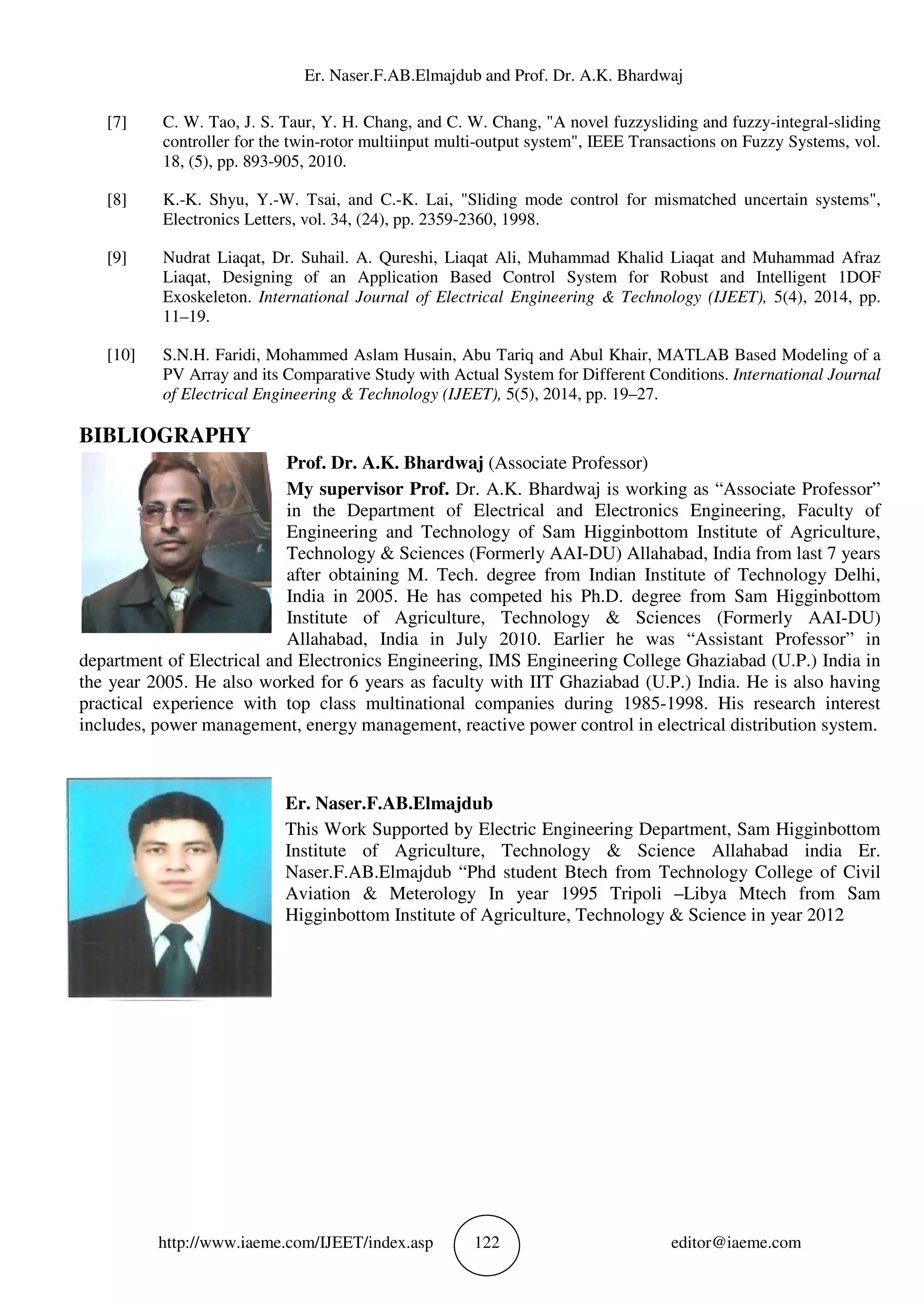 Er. Naser.F.AB.Elmajdub and Prof. Dr. A.K. Bhardwaj
http://www.iaeme.com/IJEET/index.asp 122 editor@iaeme.com
[7] C. W. Tao, J. S. Taur, Y. H. Chang, and C. W. Chang, "A novel fuzzysliding and fuzzy-integral-sliding
controller for the twin-rotor multiinput multi-output system", IEEE Transactions on Fuzzy Systems, vol.
18, (5), pp. 893-905, 2010.
[8] K.-K. Shyu, Y.-W. Tsai, and C.-K. Lai, "Sliding mode control for mismatched uncertain systems",
Electronics Letters, vol. 34, (24), pp. 2359-2360, 1998.
[9] Nudrat Liaqat, Dr. Suhail. A. Qureshi, Liaqat Ali, Muhammad Khalid Liaqat and Muhammad Afraz
Liaqat, Designing of an Application Based Control System for Robust and Intelligent 1DOF
Exoskeleton. International Journal of Electrical Engineering & Technology (IJEET), 5(4), 2014, pp.
11–19.
[10] S.N.H. Faridi, Mohammed Aslam Husain, Abu Tariq and Abul Khair, MATLAB Based Modeling of a
PV Array and its Comparative Study with Actual System for Different Conditions. International Journal
of Electrical Engineering & Technology (IJEET), 5(5), 2014, pp. 19–27.
BIBLIOGRAPHY
Prof. Dr. A.K. Bhardwaj (Associate Professor)
My supervisor Prof. Dr. A.K. Bhardwaj is working as “Associate Professor”
in the Department of Electrical and Electronics Engineering, Faculty of
Engineering and Technology of Sam Higginbottom Institute of Agriculture,
Technology & Sciences (Formerly AAI-DU) Allahabad, India from last 7 years
after obtaining M. Tech. degree from Indian Institute of Technology Delhi,
India in 2005. He has competed his Ph.D. degree from Sam Higginbottom
Institute of Agriculture, Technology & Sciences (Formerly AAI-DU)
Allahabad, India in July 2010. Earlier he was “Assistant Professor” in
department of Electrical and Electronics Engineering, IMS Engineering College Ghaziabad (U.P.) India in
the year 2005. He also worked for 6 years as faculty with IIT Ghaziabad (U.P.) India. He is also having
practical experience with top class multinational companies during 1985-1998. His research interest
includes, power management, energy management, reactive power control in electrical distribution system.
Er. Naser.F.AB.Elmajdub
This Work Supported by Electric Engineering Department, Sam Higginbottom
Institute of Agriculture, Technology & Science Allahabad india Er.
Naser.F.AB.Elmajdub “Phd student Btech from Technology College of Civil
Aviation & Meterology In year 1995 Tripoli –Libya Mtech from Sam
Higginbottom Institute of Agriculture, Technology & Science in year 2012
 