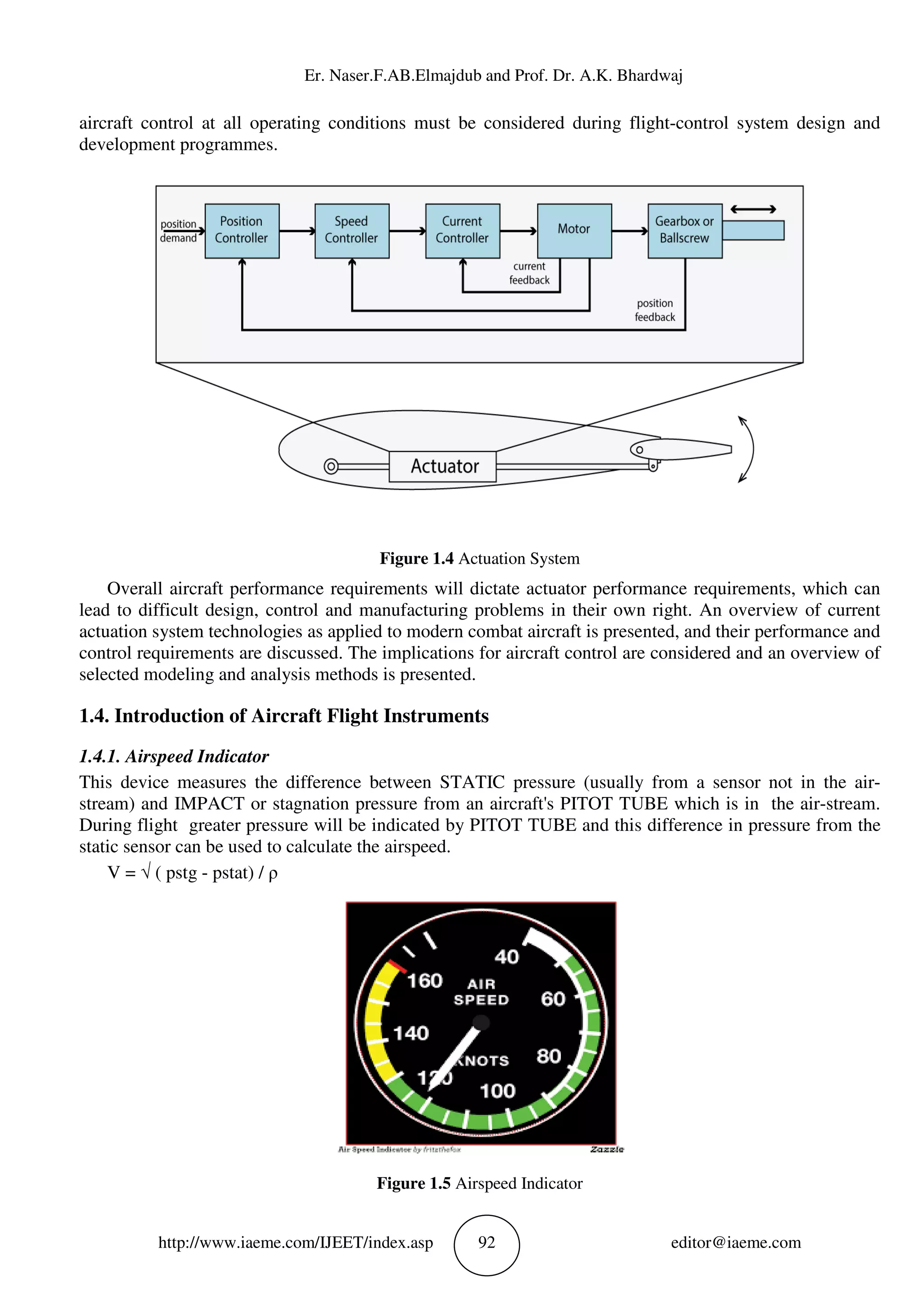 Er. Naser.F.AB.Elmajdub and Prof. Dr. A.K. Bhardwaj
http://www.iaeme.com/IJEET/index.asp 92 editor@iaeme.com
aircraft control at all operating conditions must be considered during flight-control system design and
development programmes.
Figure 1.4 Actuation System
Overall aircraft performance requirements will dictate actuator performance requirements, which can
lead to difficult design, control and manufacturing problems in their own right. An overview of current
actuation system technologies as applied to modern combat aircraft is presented, and their performance and
control requirements are discussed. The implications for aircraft control are considered and an overview of
selected modeling and analysis methods is presented.
1.4. Introduction of Aircraft Flight Instruments
1.4.1. Airspeed Indicator
This device measures the difference between STATIC pressure (usually from a sensor not in the air-
stream) and IMPACT or stagnation pressure from an aircraft's PITOT TUBE which is in the air-stream.
During flight greater pressure will be indicated by PITOT TUBE and this difference in pressure from the
static sensor can be used to calculate the airspeed.
V = √ ( pstg - pstat) / ρ
Figure 1.5 Airspeed Indicator
 