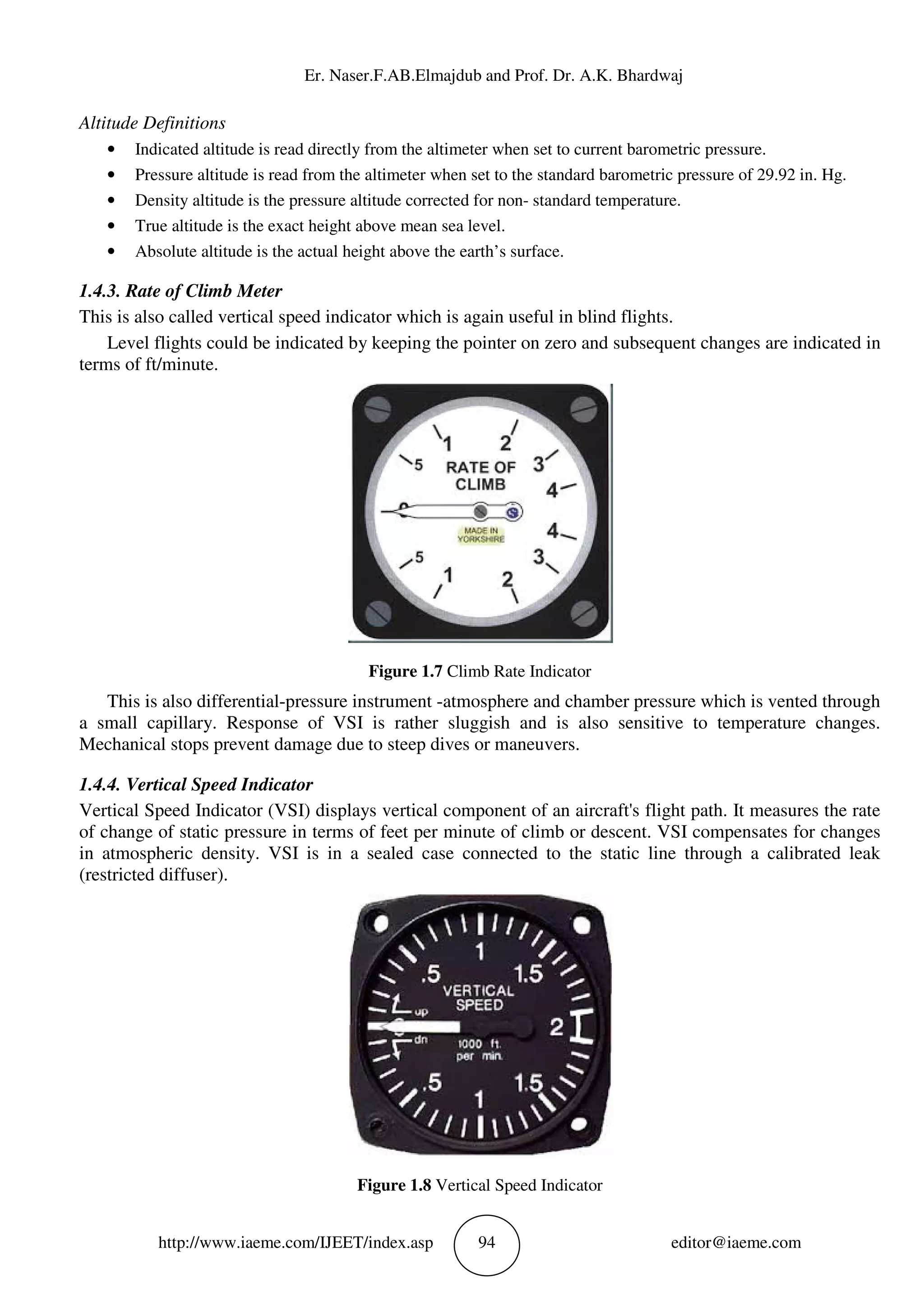 Er. Naser.F.AB.Elmajdub and Prof. Dr. A.K. Bhardwaj
http://www.iaeme.com/IJEET/index.asp 94 editor@iaeme.com
Altitude Definitions
• Indicated altitude is read directly from the altimeter when set to current barometric pressure.
• Pressure altitude is read from the altimeter when set to the standard barometric pressure of 29.92 in. Hg.
• Density altitude is the pressure altitude corrected for non- standard temperature.
• True altitude is the exact height above mean sea level.
• Absolute altitude is the actual height above the earth’s surface.
1.4.3. Rate of Climb Meter
This is also called vertical speed indicator which is again useful in blind flights.
Level flights could be indicated by keeping the pointer on zero and subsequent changes are indicated in
terms of ft/minute.
Figure 1.7 Climb Rate Indicator
This is also differential-pressure instrument -atmosphere and chamber pressure which is vented through
a small capillary. Response of VSI is rather sluggish and is also sensitive to temperature changes.
Mechanical stops prevent damage due to steep dives or maneuvers.
1.4.4. Vertical Speed Indicator
Vertical Speed Indicator (VSI) displays vertical component of an aircraft's flight path. It measures the rate
of change of static pressure in terms of feet per minute of climb or descent. VSI compensates for changes
in atmospheric density. VSI is in a sealed case connected to the static line through a calibrated leak
(restricted diffuser).
Figure 1.8 Vertical Speed Indicator
 
