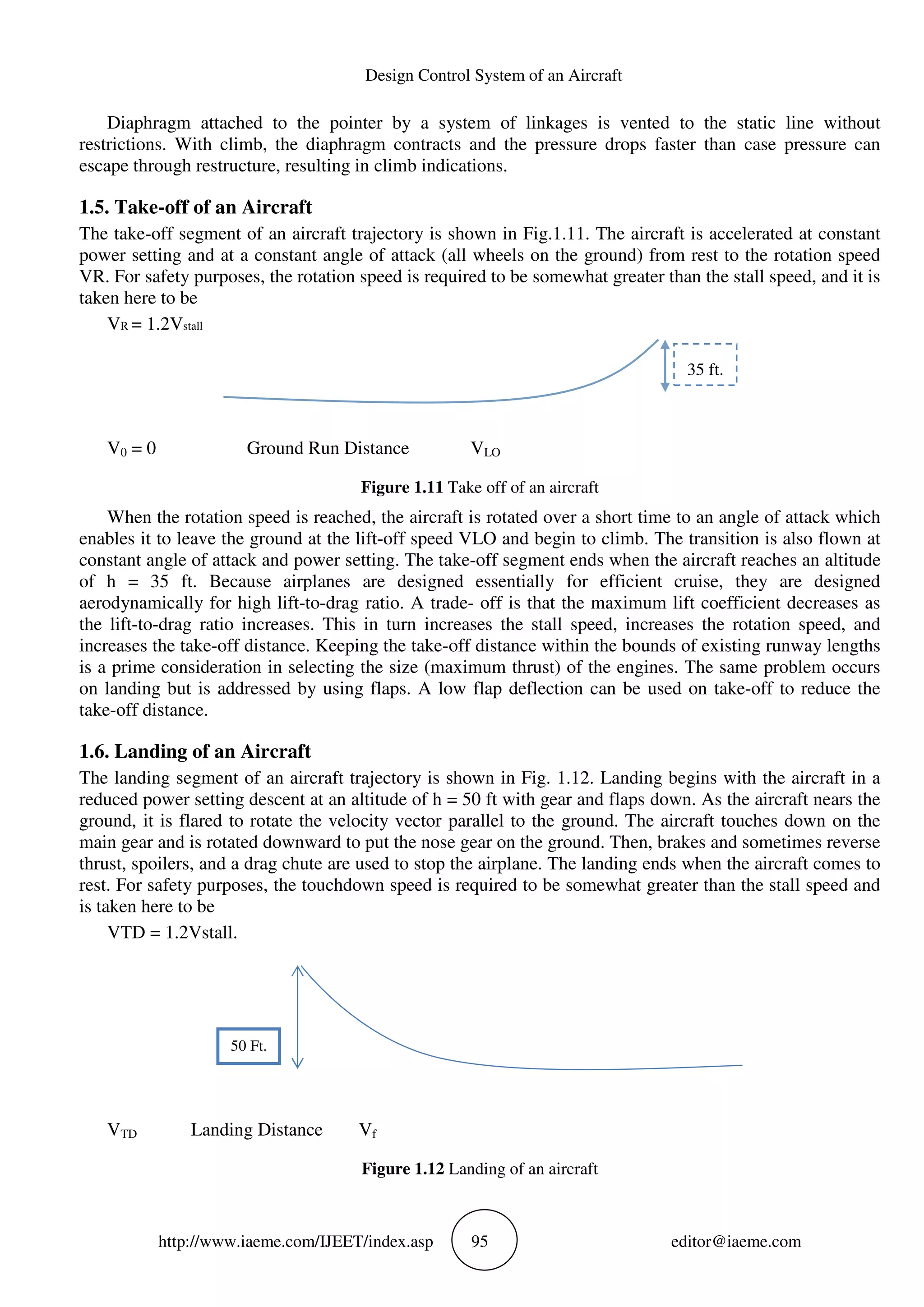 Design Control System of an Aircraft
http://www.iaeme.com/IJEET/index.asp 95 editor@iaeme.com
Diaphragm attached to the pointer by a system of linkages is vented to the static line without
restrictions. With climb, the diaphragm contracts and the pressure drops faster than case pressure can
escape through restructure, resulting in climb indications.
1.5. Take-off of an Aircraft
The take-off segment of an aircraft trajectory is shown in Fig.1.11. The aircraft is accelerated at constant
power setting and at a constant angle of attack (all wheels on the ground) from rest to the rotation speed
VR. For safety purposes, the rotation speed is required to be somewhat greater than the stall speed, and it is
taken here to be
VR = 1.2Vstall
V0 = 0 Ground Run Distance VLO
Figure 1.11 Take off of an aircraft
When the rotation speed is reached, the aircraft is rotated over a short time to an angle of attack which
enables it to leave the ground at the lift-off speed VLO and begin to climb. The transition is also flown at
constant angle of attack and power setting. The take-off segment ends when the aircraft reaches an altitude
of h = 35 ft. Because airplanes are designed essentially for efficient cruise, they are designed
aerodynamically for high lift-to-drag ratio. A trade- off is that the maximum lift coefficient decreases as
the lift-to-drag ratio increases. This in turn increases the stall speed, increases the rotation speed, and
increases the take-off distance. Keeping the take-off distance within the bounds of existing runway lengths
is a prime consideration in selecting the size (maximum thrust) of the engines. The same problem occurs
on landing but is addressed by using flaps. A low flap deflection can be used on take-off to reduce the
take-off distance.
1.6. Landing of an Aircraft
The landing segment of an aircraft trajectory is shown in Fig. 1.12. Landing begins with the aircraft in a
reduced power setting descent at an altitude of h = 50 ft with gear and flaps down. As the aircraft nears the
ground, it is flared to rotate the velocity vector parallel to the ground. The aircraft touches down on the
main gear and is rotated downward to put the nose gear on the ground. Then, brakes and sometimes reverse
thrust, spoilers, and a drag chute are used to stop the airplane. The landing ends when the aircraft comes to
rest. For safety purposes, the touchdown speed is required to be somewhat greater than the stall speed and
is taken here to be
VTD = 1.2Vstall.
VTD Landing Distance Vf
Figure 1.12 Landing of an aircraft
35 ft.
50 Ft.
 