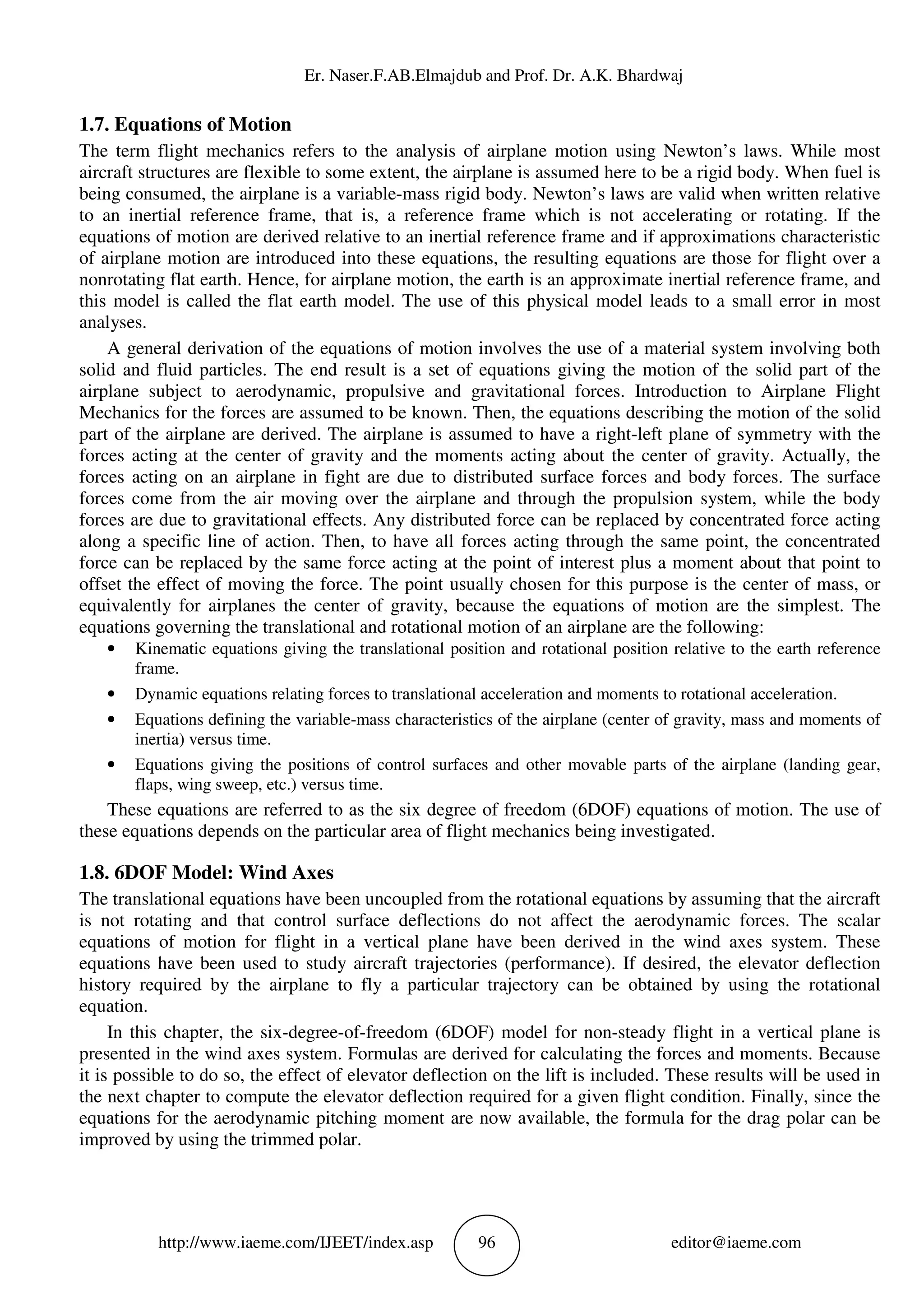 Er. Naser.F.AB.Elmajdub and Prof. Dr. A.K. Bhardwaj
http://www.iaeme.com/IJEET/index.asp 96 editor@iaeme.com
1.7. Equations of Motion
The term flight mechanics refers to the analysis of airplane motion using Newton’s laws. While most
aircraft structures are flexible to some extent, the airplane is assumed here to be a rigid body. When fuel is
being consumed, the airplane is a variable-mass rigid body. Newton’s laws are valid when written relative
to an inertial reference frame, that is, a reference frame which is not accelerating or rotating. If the
equations of motion are derived relative to an inertial reference frame and if approximations characteristic
of airplane motion are introduced into these equations, the resulting equations are those for flight over a
nonrotating flat earth. Hence, for airplane motion, the earth is an approximate inertial reference frame, and
this model is called the flat earth model. The use of this physical model leads to a small error in most
analyses.
A general derivation of the equations of motion involves the use of a material system involving both
solid and fluid particles. The end result is a set of equations giving the motion of the solid part of the
airplane subject to aerodynamic, propulsive and gravitational forces. Introduction to Airplane Flight
Mechanics for the forces are assumed to be known. Then, the equations describing the motion of the solid
part of the airplane are derived. The airplane is assumed to have a right-left plane of symmetry with the
forces acting at the center of gravity and the moments acting about the center of gravity. Actually, the
forces acting on an airplane in fight are due to distributed surface forces and body forces. The surface
forces come from the air moving over the airplane and through the propulsion system, while the body
forces are due to gravitational effects. Any distributed force can be replaced by concentrated force acting
along a specific line of action. Then, to have all forces acting through the same point, the concentrated
force can be replaced by the same force acting at the point of interest plus a moment about that point to
offset the effect of moving the force. The point usually chosen for this purpose is the center of mass, or
equivalently for airplanes the center of gravity, because the equations of motion are the simplest. The
equations governing the translational and rotational motion of an airplane are the following:
• Kinematic equations giving the translational position and rotational position relative to the earth reference
frame.
• Dynamic equations relating forces to translational acceleration and moments to rotational acceleration.
• Equations defining the variable-mass characteristics of the airplane (center of gravity, mass and moments of
inertia) versus time.
• Equations giving the positions of control surfaces and other movable parts of the airplane (landing gear,
flaps, wing sweep, etc.) versus time.
These equations are referred to as the six degree of freedom (6DOF) equations of motion. The use of
these equations depends on the particular area of flight mechanics being investigated.
1.8. 6DOF Model: Wind Axes
The translational equations have been uncoupled from the rotational equations by assuming that the aircraft
is not rotating and that control surface deflections do not affect the aerodynamic forces. The scalar
equations of motion for flight in a vertical plane have been derived in the wind axes system. These
equations have been used to study aircraft trajectories (performance). If desired, the elevator deflection
history required by the airplane to fly a particular trajectory can be obtained by using the rotational
equation.
In this chapter, the six-degree-of-freedom (6DOF) model for non-steady flight in a vertical plane is
presented in the wind axes system. Formulas are derived for calculating the forces and moments. Because
it is possible to do so, the effect of elevator deflection on the lift is included. These results will be used in
the next chapter to compute the elevator deflection required for a given flight condition. Finally, since the
equations for the aerodynamic pitching moment are now available, the formula for the drag polar can be
improved by using the trimmed polar.
 