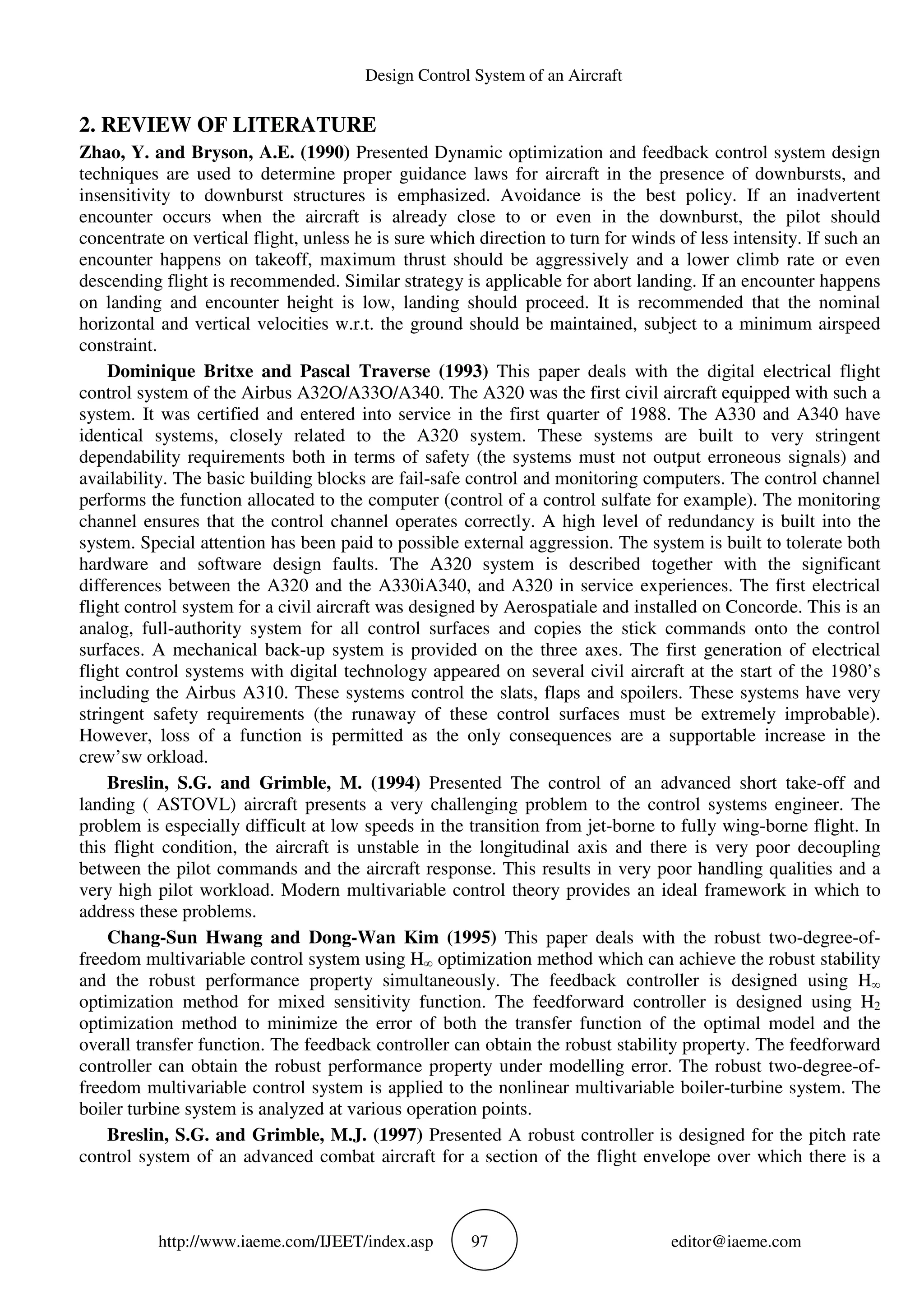 Design Control System of an Aircraft
http://www.iaeme.com/IJEET/index.asp 97 editor@iaeme.com
2. REVIEW OF LITERATURE
Zhao, Y. and Bryson, A.E. (1990) Presented Dynamic optimization and feedback control system design
techniques are used to determine proper guidance laws for aircraft in the presence of downbursts, and
insensitivity to downburst structures is emphasized. Avoidance is the best policy. If an inadvertent
encounter occurs when the aircraft is already close to or even in the downburst, the pilot should
concentrate on vertical flight, unless he is sure which direction to turn for winds of less intensity. If such an
encounter happens on takeoff, maximum thrust should be aggressively and a lower climb rate or even
descending flight is recommended. Similar strategy is applicable for abort landing. If an encounter happens
on landing and encounter height is low, landing should proceed. It is recommended that the nominal
horizontal and vertical velocities w.r.t. the ground should be maintained, subject to a minimum airspeed
constraint.
Dominique Britxe and Pascal Traverse (1993) This paper deals with the digital electrical flight
control system of the Airbus A32O/A33O/A340. The A320 was the first civil aircraft equipped with such a
system. It was certified and entered into service in the first quarter of 1988. The A330 and A340 have
identical systems, closely related to the A320 system. These systems are built to very stringent
dependability requirements both in terms of safety (the systems must not output erroneous signals) and
availability. The basic building blocks are fail-safe control and monitoring computers. The control channel
performs the function allocated to the computer (control of a control sulfate for example). The monitoring
channel ensures that the control channel operates correctly. A high level of redundancy is built into the
system. Special attention has been paid to possible external aggression. The system is built to tolerate both
hardware and software design faults. The A320 system is described together with the significant
differences between the A320 and the A330iA340, and A320 in service experiences. The first electrical
flight control system for a civil aircraft was designed by Aerospatiale and installed on Concorde. This is an
analog, full-authority system for all control surfaces and copies the stick commands onto the control
surfaces. A mechanical back-up system is provided on the three axes. The first generation of electrical
flight control systems with digital technology appeared on several civil aircraft at the start of the 1980’s
including the Airbus A310. These systems control the slats, flaps and spoilers. These systems have very
stringent safety requirements (the runaway of these control surfaces must be extremely improbable).
However, loss of a function is permitted as the only consequences are a supportable increase in the
crew’sw orkload.
Breslin, S.G. and Grimble, M. (1994) Presented The control of an advanced short take-off and
landing ( ASTOVL) aircraft presents a very challenging problem to the control systems engineer. The
problem is especially difficult at low speeds in the transition from jet-borne to fully wing-borne flight. In
this flight condition, the aircraft is unstable in the longitudinal axis and there is very poor decoupling
between the pilot commands and the aircraft response. This results in very poor handling qualities and a
very high pilot workload. Modern multivariable control theory provides an ideal framework in which to
address these problems.
Chang-Sun Hwang and Dong-Wan Kim (1995) This paper deals with the robust two-degree-of-
freedom multivariable control system using H∞ optimization method which can achieve the robust stability
and the robust performance property simultaneously. The feedback controller is designed using H∞
optimization method for mixed sensitivity function. The feedforward controller is designed using H2
optimization method to minimize the error of both the transfer function of the optimal model and the
overall transfer function. The feedback controller can obtain the robust stability property. The feedforward
controller can obtain the robust performance property under modelling error. The robust two-degree-of-
freedom multivariable control system is applied to the nonlinear multivariable boiler-turbine system. The
boiler turbine system is analyzed at various operation points.
Breslin, S.G. and Grimble, M.J. (1997) Presented A robust controller is designed for the pitch rate
control system of an advanced combat aircraft for a section of the flight envelope over which there is a
 