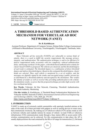 https://iaeme.com/Home/journal/IJEET 376 editor@iaeme.com
International Journal of Electrical Engineering and Technology (IJEET)
Volume 11, Issue 9, November 2020, pp. 376-387, Article ID: IJEET_11_09_035
Available online at https://iaeme.com/Home/issue/IJEET?Volume=11&Issue=9
ISSN Print: 0976-6545 and ISSN Online: 0976-6553
DOI: https://doi.org/10.17605/OSF.IO/AU7XP
© IAEME Publication Scopus Indexed
A THRESHOLD BASED AUTHENTICATION
MECHANISM FOR VEHICULAR AD HOC
NETWORK (VANET)
Dr. B. Karthikeyan
Assistant Professor, Department of Computer Science, Bishop Heber College (Autonomous)
(Affiliated to Bharathidasan University, Tiruchirappalli), Tiruchirappalli, Tamilnadu, India.
ABSTRACT
Since Vehicular ad hoc networks (VANETs) are vulnerable to various kinds of
attacks, there is a need to fulfill the security requirements like message privacy,
integrity, and authentication. The authentication technique is said to be efficient if it
detects compromised nodes accurately with less complexity, reduced authentication
delay, and keying overhead. In this paper, a threshold-based authentication scheme for
cluster-based VANETs is proposed. The vehicles are clustered, and the threshold degree
of each node is estimated. The threshold degree is a combination of direct threshold
degree and indirect threshold degree. Based on this estimated threshold degree, cluster
heads are selected. Then, each vehicle is monitored by a set of verifiers, and the
messages are digitally signed by the sender and encrypted using a public/ private key
as distributed by a threshold authority and decrypted by the destination. This verifies
the identity of sender as well as receiver thus providing authentication to the scheme.
By simulation results, we prove that the proposed technique provides high security with
less overhead and delay.
Key Words: Vehicular Ad Hoc Network, Clustering, Threshold Authentication,
Threshold Authority, Monitoring
Cite this Article: B. Karthikeyan, A Threshold Based Authentication Mechanism for
Vehicular Ad HOC Network (VANET), International Journal of Electrical Engineering
and Technology (IJEET), 11(9), 2020, pp. 376-387.
https://iaeme.com/Home/issue/IJEET?Volume=11&Issue=9
1. INTRODUCTION
VANET is made up of extremely mobile automobiles with sparingly installed stations at the
sides of the road; all of them provided with gadgets as well as sensing devices in some cases,
that communicate wirelessly. By making use of vehicle-to-vehicle (V2V) ad hoc mode as well
as between vehicles and roadside stations by means of vehicle- to-road (V2R) or vehicle-to
infrastructure (V2I) communication mode through a base station (BS) or access point (AP),
wireless communication can be achieved. For this communication to take place, the AP is
usually deployed down the road contained by the BS or AP range for transmission [1]. On board
 