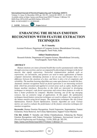 https://iaeme.com/Home/journal/IJEET 382 editor@iaeme.com
International Journal of Electrical Engineering and Technology (IJEET)
Volume 11, Issue 10, December 2020, pp. 382-391, Article ID: IJEET_11_10_049
Available online at https://iaeme.com/Home/issue/IJEET?Volume=11&Issue=10
ISSN Print: 0976-6545 and ISSN Online: 0976-6553
DOI: 10.34218/IJEET.11.10.2020.049
© IAEME Publication Scopus Indexed
ENHANCING THE HUMAN EMOTION
RECOGNITION WITH FEATURE EXTRACTION
TECHNIQUES
Dr. P. Sumathy
Assistant Professor, Department of Computer Science, Bharathidasan University,
Tiruchirappalli, Tamil Nadu, India
Ahilan Chandrasekaran
Research Scholar, Department of Computer Science, Bharathidasan University,
Tiruchirappalli, Tamil Nadu, India
ABSTRACT
Human emotions are states of mental health that resolve spontaneously rather than
through conscious exertion, and are accompanied by physiological changes in the facial
muscles that signify expressions. Nonverbal communication methods such as
expressions, eye movements, and gestures are used in many applications of human
computer interaction. Identifying emotions is not an easy task because there is no
difference between the emotions of a face, and there is also a lot of complexity and
variability. The machine learning algorithm uses some open features to model the face.
Automatic emotion recognition based on facial expression is an interesting research
field, which has presented and applied in several areas such as safety, health and in
human machine interfaces. Researches in this field are interested in developing
techniques to interpret, code facial expressions and extract these features in order to
have a better prediction by computer. Machine learning, one of the top emerging
sciences, has an extensive range of applications. In this paper, the optimization
techniques-based feature extraction techniques are used to enhance the recognition of
the human emotion using facial images. The optimization techniques like Ant Colony
Optimization, Particle Swarm Optimization, Genetic Algorithm are used. Various
metrics are used to evaluate the performance of the feature extraction techniques for
emotion recognition.
Keywords: Human Emotion Recognition, Facial Expression, Segmentation, Feature
Extraction, Noise Removal, Ant Colony Optimization, Support Vector Machine
Cite this Article: P. Sumathy and Ahilan Chandrasekaran, Enhancing the Human
Emotion Recognition with Feature Extraction Techniques, International Journal of
Electrical Engineering and Technology, 11(10), 2020, pp. 382-391.
https://iaeme.com/Home/issue/IJEET?Volume=11&Issue=10
 