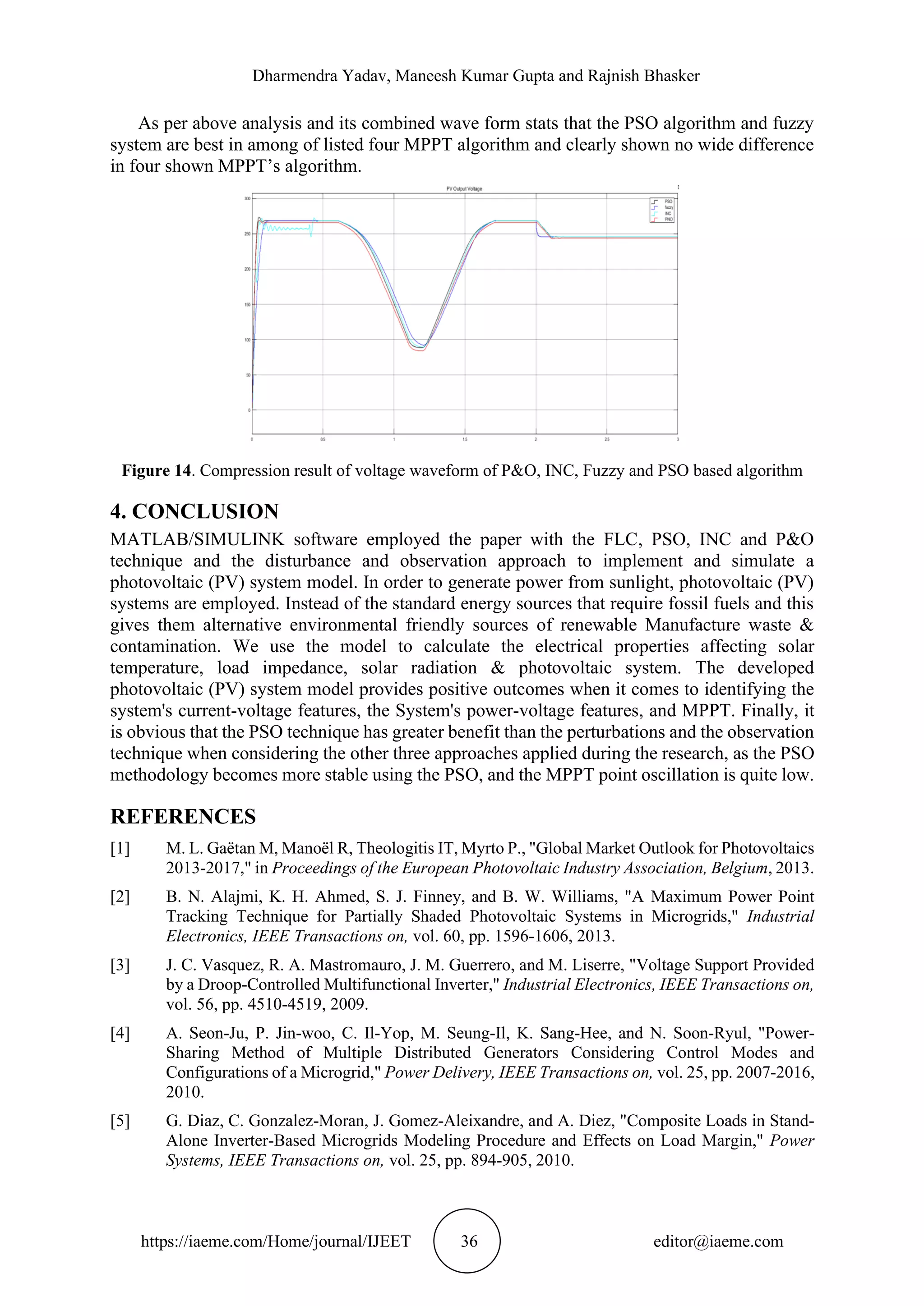 Dharmendra Yadav, Maneesh Kumar Gupta and Rajnish Bhasker https://iaeme.com/Home/journal/IJEET 36 editor@iaeme.com As per above analysis and its combined wave form stats that the PSO algorithm and fuzzy system are best in among of listed four MPPT algorithm and clearly shown no wide difference in four shown MPPT’s algorithm. Figure 14. Compression result of voltage waveform of P&O, INC, Fuzzy and PSO based algorithm 4. CONCLUSION MATLAB/SIMULINK software employed the paper with the FLC, PSO, INC and P&O technique and the disturbance and observation approach to implement and simulate a photovoltaic (PV) system model. In order to generate power from sunlight, photovoltaic (PV) systems are employed. Instead of the standard energy sources that require fossil fuels and this gives them alternative environmental friendly sources of renewable Manufacture waste & contamination. We use the model to calculate the electrical properties affecting solar temperature, load impedance, solar radiation & photovoltaic system. The developed photovoltaic (PV) system model provides positive outcomes when it comes to identifying the system's current-voltage features, the System's power-voltage features, and MPPT. Finally, it is obvious that the PSO technique has greater benefit than the perturbations and the observation technique when considering the other three approaches applied during the research, as the PSO methodology becomes more stable using the PSO, and the MPPT point oscillation is quite low. REFERENCES [1] M. L. Gaëtan M, Manoël R, Theologitis IT, Myrto P., "Global Market Outlook for Photovoltaics 2013-2017," in Proceedings of the European Photovoltaic Industry Association, Belgium, 2013. [2] B. N. Alajmi, K. H. Ahmed, S. J. Finney, and B. W. Williams, "A Maximum Power Point Tracking Technique for Partially Shaded Photovoltaic Systems in Microgrids," Industrial Electronics, IEEE Transactions on, vol. 60, pp. 1596-1606, 2013. [3] J. C. Vasquez, R. A. Mastromauro, J. M. Guerrero, and M. Liserre, "Voltage Support Provided by a Droop-Controlled Multifunctional Inverter," Industrial Electronics, IEEE Transactions on, vol. 56, pp. 4510-4519, 2009. [4] A. Seon-Ju, P. Jin-woo, C. Il-Yop, M. Seung-Il, K. Sang-Hee, and N. Soon-Ryul, "Power- Sharing Method of Multiple Distributed Generators Considering Control Modes and Configurations of a Microgrid," Power Delivery, IEEE Transactions on, vol. 25, pp. 2007-2016, 2010. [5] G. Diaz, C. Gonzalez-Moran, J. Gomez-Aleixandre, and A. Diez, "Composite Loads in Stand- Alone Inverter-Based Microgrids Modeling Procedure and Effects on Load Margin," Power Systems, IEEE Transactions on, vol. 25, pp. 894-905, 2010. 