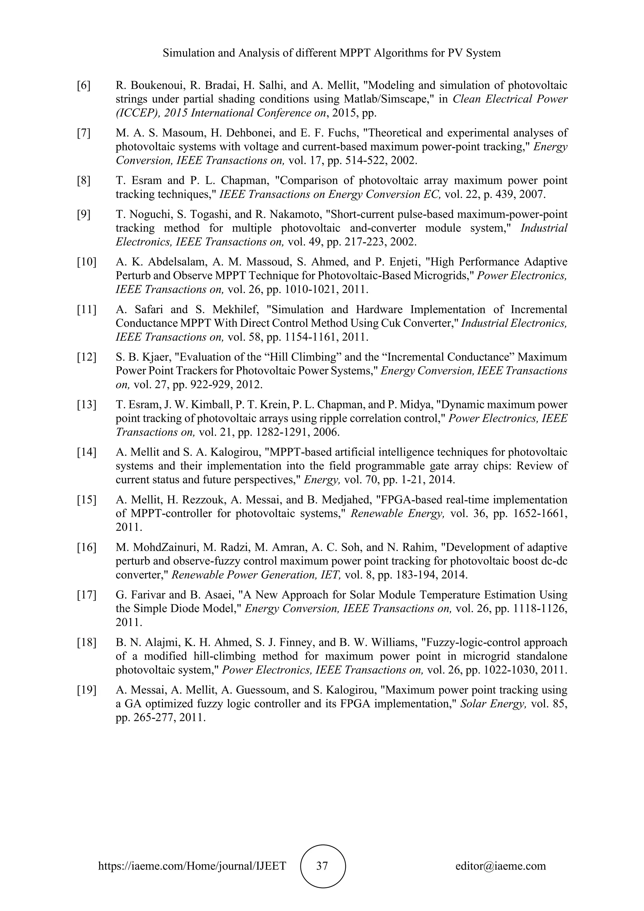 Simulation and Analysis of different MPPT Algorithms for PV System https://iaeme.com/Home/journal/IJEET 37 editor@iaeme.com [6] R. Boukenoui, R. Bradai, H. Salhi, and A. Mellit, "Modeling and simulation of photovoltaic strings under partial shading conditions using Matlab/Simscape," in Clean Electrical Power (ICCEP), 2015 International Conference on, 2015, pp. [7] M. A. S. Masoum, H. Dehbonei, and E. F. Fuchs, "Theoretical and experimental analyses of photovoltaic systems with voltage and current-based maximum power-point tracking," Energy Conversion, IEEE Transactions on, vol. 17, pp. 514-522, 2002. [8] T. Esram and P. L. Chapman, "Comparison of photovoltaic array maximum power point tracking techniques," IEEE Transactions on Energy Conversion EC, vol. 22, p. 439, 2007. [9] T. Noguchi, S. Togashi, and R. Nakamoto, "Short-current pulse-based maximum-power-point tracking method for multiple photovoltaic and-converter module system," Industrial Electronics, IEEE Transactions on, vol. 49, pp. 217-223, 2002. [10] A. K. Abdelsalam, A. M. Massoud, S. Ahmed, and P. Enjeti, "High Performance Adaptive Perturb and Observe MPPT Technique for Photovoltaic-Based Microgrids," Power Electronics, IEEE Transactions on, vol. 26, pp. 1010-1021, 2011. [11] A. Safari and S. Mekhilef, "Simulation and Hardware Implementation of Incremental Conductance MPPT With Direct Control Method Using Cuk Converter," Industrial Electronics, IEEE Transactions on, vol. 58, pp. 1154-1161, 2011. [12] S. B. Kjaer, "Evaluation of the “Hill Climbing” and the “Incremental Conductance” Maximum Power Point Trackers for Photovoltaic Power Systems," Energy Conversion, IEEE Transactions on, vol. 27, pp. 922-929, 2012. [13] T. Esram, J. W. Kimball, P. T. Krein, P. L. Chapman, and P. Midya, "Dynamic maximum power point tracking of photovoltaic arrays using ripple correlation control," Power Electronics, IEEE Transactions on, vol. 21, pp. 1282-1291, 2006. [14] A. Mellit and S. A. Kalogirou, "MPPT-based artificial intelligence techniques for photovoltaic systems and their implementation into the field programmable gate array chips: Review of current status and future perspectives," Energy, vol. 70, pp. 1-21, 2014. [15] A. Mellit, H. Rezzouk, A. Messai, and B. Medjahed, "FPGA-based real-time implementation of MPPT-controller for photovoltaic systems," Renewable Energy, vol. 36, pp. 1652-1661, 2011. [16] M. MohdZainuri, M. Radzi, M. Amran, A. C. Soh, and N. Rahim, "Development of adaptive perturb and observe-fuzzy control maximum power point tracking for photovoltaic boost dc-dc converter," Renewable Power Generation, IET, vol. 8, pp. 183-194, 2014. [17] G. Farivar and B. Asaei, "A New Approach for Solar Module Temperature Estimation Using the Simple Diode Model," Energy Conversion, IEEE Transactions on, vol. 26, pp. 1118-1126, 2011. [18] B. N. Alajmi, K. H. Ahmed, S. J. Finney, and B. W. Williams, "Fuzzy-logic-control approach of a modified hill-climbing method for maximum power point in microgrid standalone photovoltaic system," Power Electronics, IEEE Transactions on, vol. 26, pp. 1022-1030, 2011. [19] A. Messai, A. Mellit, A. Guessoum, and S. Kalogirou, "Maximum power point tracking using a GA optimized fuzzy logic controller and its FPGA implementation," Solar Energy, vol. 85, pp. 265-277, 2011. 