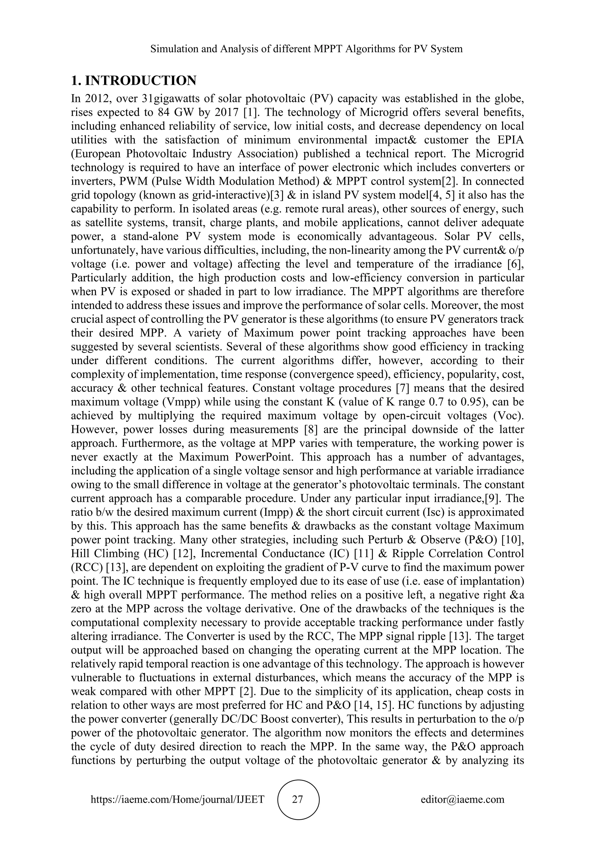 Simulation and Analysis of different MPPT Algorithms for PV System https://iaeme.com/Home/journal/IJEET 27 editor@iaeme.com 1. INTRODUCTION In 2012, over 31gigawatts of solar photovoltaic (PV) capacity was established in the globe, rises expected to 84 GW by 2017 [1]. The technology of Microgrid offers several benefits, including enhanced reliability of service, low initial costs, and decrease dependency on local utilities with the satisfaction of minimum environmental impact& customer the EPIA (European Photovoltaic Industry Association) published a technical report. The Microgrid technology is required to have an interface of power electronic which includes converters or inverters, PWM (Pulse Width Modulation Method) & MPPT control system[2]. In connected grid topology (known as grid-interactive)[3] & in island PV system model[4, 5] it also has the capability to perform. In isolated areas (e.g. remote rural areas), other sources of energy, such as satellite systems, transit, charge plants, and mobile applications, cannot deliver adequate power, a stand-alone PV system mode is economically advantageous. Solar PV cells, unfortunately, have various difficulties, including, the non-linearity among the PV current& o/p voltage (i.e. power and voltage) affecting the level and temperature of the irradiance [6], Particularly addition, the high production costs and low-efficiency conversion in particular when PV is exposed or shaded in part to low irradiance. The MPPT algorithms are therefore intended to address these issues and improve the performance of solar cells. Moreover, the most crucial aspect of controlling the PV generator is these algorithms (to ensure PV generators track their desired MPP. A variety of Maximum power point tracking approaches have been suggested by several scientists. Several of these algorithms show good efficiency in tracking under different conditions. The current algorithms differ, however, according to their complexity of implementation, time response (convergence speed), efficiency, popularity, cost, accuracy & other technical features. Constant voltage procedures [7] means that the desired maximum voltage (Vmpp) while using the constant K (value of K range 0.7 to 0.95), can be achieved by multiplying the required maximum voltage by open-circuit voltages (Voc). However, power losses during measurements [8] are the principal downside of the latter approach. Furthermore, as the voltage at MPP varies with temperature, the working power is never exactly at the Maximum PowerPoint. This approach has a number of advantages, including the application of a single voltage sensor and high performance at variable irradiance owing to the small difference in voltage at the generator’s photovoltaic terminals. The constant current approach has a comparable procedure. Under any particular input irradiance,[9]. The ratio b/w the desired maximum current (Impp) & the short circuit current (Isc) is approximated by this. This approach has the same benefits & drawbacks as the constant voltage Maximum power point tracking. Many other strategies, including such Perturb & Observe (P&O) [10], Hill Climbing (HC) [12], Incremental Conductance (IC) [11] & Ripple Correlation Control (RCC) [13], are dependent on exploiting the gradient of P-V curve to find the maximum power point. The IC technique is frequently employed due to its ease of use (i.e. ease of implantation) & high overall MPPT performance. The method relies on a positive left, a negative right &a zero at the MPP across the voltage derivative. One of the drawbacks of the techniques is the computational complexity necessary to provide acceptable tracking performance under fastly altering irradiance. The Converter is used by the RCC, The MPP signal ripple [13]. The target output will be approached based on changing the operating current at the MPP location. The relatively rapid temporal reaction is one advantage of this technology. The approach is however vulnerable to fluctuations in external disturbances, which means the accuracy of the MPP is weak compared with other MPPT [2]. Due to the simplicity of its application, cheap costs in relation to other ways are most preferred for HC and P&O [14, 15]. HC functions by adjusting the power converter (generally DC/DC Boost converter), This results in perturbation to the o/p power of the photovoltaic generator. The algorithm now monitors the effects and determines the cycle of duty desired direction to reach the MPP. In the same way, the P&O approach functions by perturbing the output voltage of the photovoltaic generator & by analyzing its 