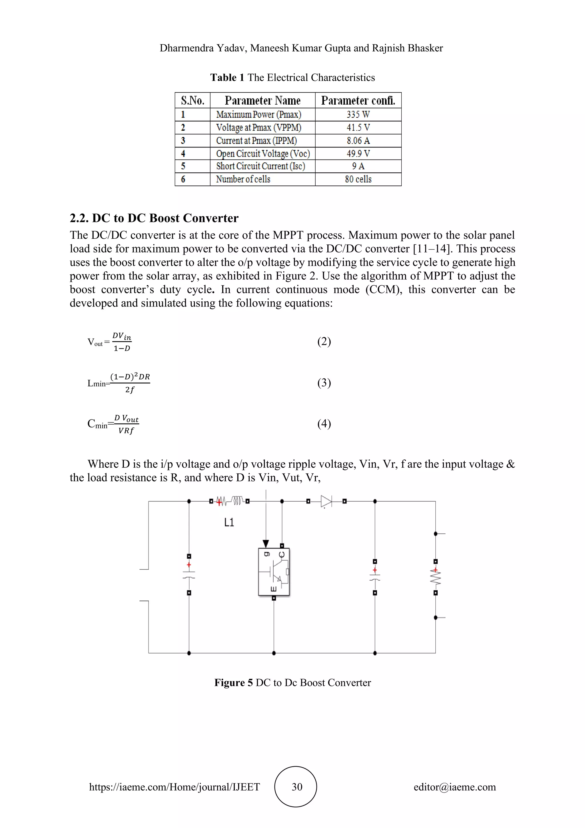 Dharmendra Yadav, Maneesh Kumar Gupta and Rajnish Bhasker https://iaeme.com/Home/journal/IJEET 30 editor@iaeme.com Table 1 The Electrical Characteristics 2.2. DC to DC Boost Converter The DC/DC converter is at the core of the MPPT process. Maximum power to the solar panel load side for maximum power to be converted via the DC/DC converter [11–14]. This process uses the boost converter to alter the o/p voltage by modifying the service cycle to generate high power from the solar array, as exhibited in Figure 2. Use the algorithm of MPPT to adjust the boost converter’s duty cycle. In current continuous mode (CCM), this converter can be developed and simulated using the following equations: Vout = 𝐷𝑉𝑖𝑛 1−𝐷 (2) Lmin= (1−𝐷)2𝐷𝑅 2𝑓 (3) Cmin= 𝐷 𝑉𝑜𝑢𝑡 𝑉𝑅𝑓 (4) Where D is the i/p voltage and o/p voltage ripple voltage, Vin, Vr, f are the input voltage & the load resistance is R, and where D is Vin, Vut, Vr, Figure 5 DC to Dc Boost Converter 