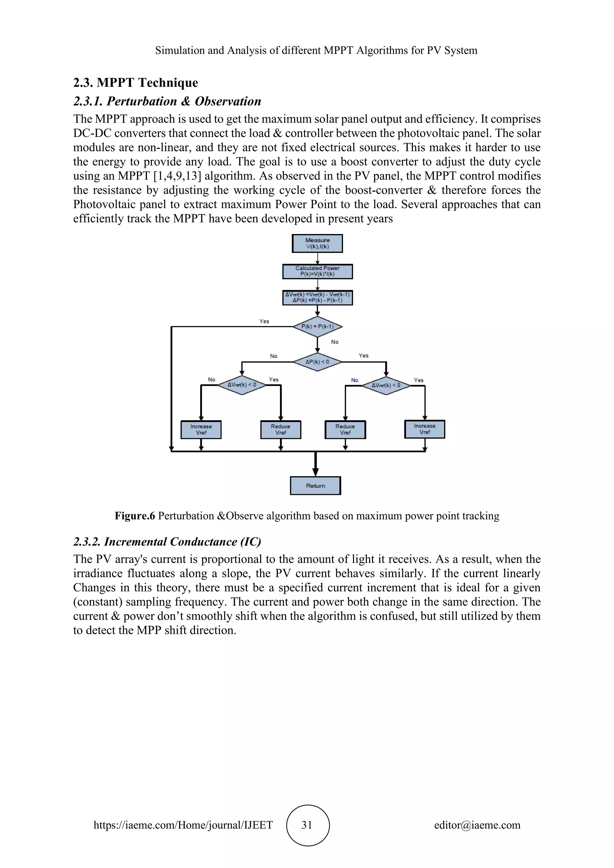 Simulation and Analysis of different MPPT Algorithms for PV System https://iaeme.com/Home/journal/IJEET 31 editor@iaeme.com 2.3. MPPT Technique 2.3.1. Perturbation & Observation The MPPT approach is used to get the maximum solar panel output and efficiency. It comprises DC-DC converters that connect the load & controller between the photovoltaic panel. The solar modules are non-linear, and they are not fixed electrical sources. This makes it harder to use the energy to provide any load. The goal is to use a boost converter to adjust the duty cycle using an MPPT [1,4,9,13] algorithm. As observed in the PV panel, the MPPT control modifies the resistance by adjusting the working cycle of the boost-converter & therefore forces the Photovoltaic panel to extract maximum Power Point to the load. Several approaches that can efficiently track the MPPT have been developed in present years Figure.6 Perturbation &Observe algorithm based on maximum power point tracking 2.3.2. Incremental Conductance (IC) The PV array's current is proportional to the amount of light it receives. As a result, when the irradiance fluctuates along a slope, the PV current behaves similarly. If the current linearly Changes in this theory, there must be a specified current increment that is ideal for a given (constant) sampling frequency. The current and power both change in the same direction. The current & power don’t smoothly shift when the algorithm is confused, but still utilized by them to detect the MPP shift direction. 