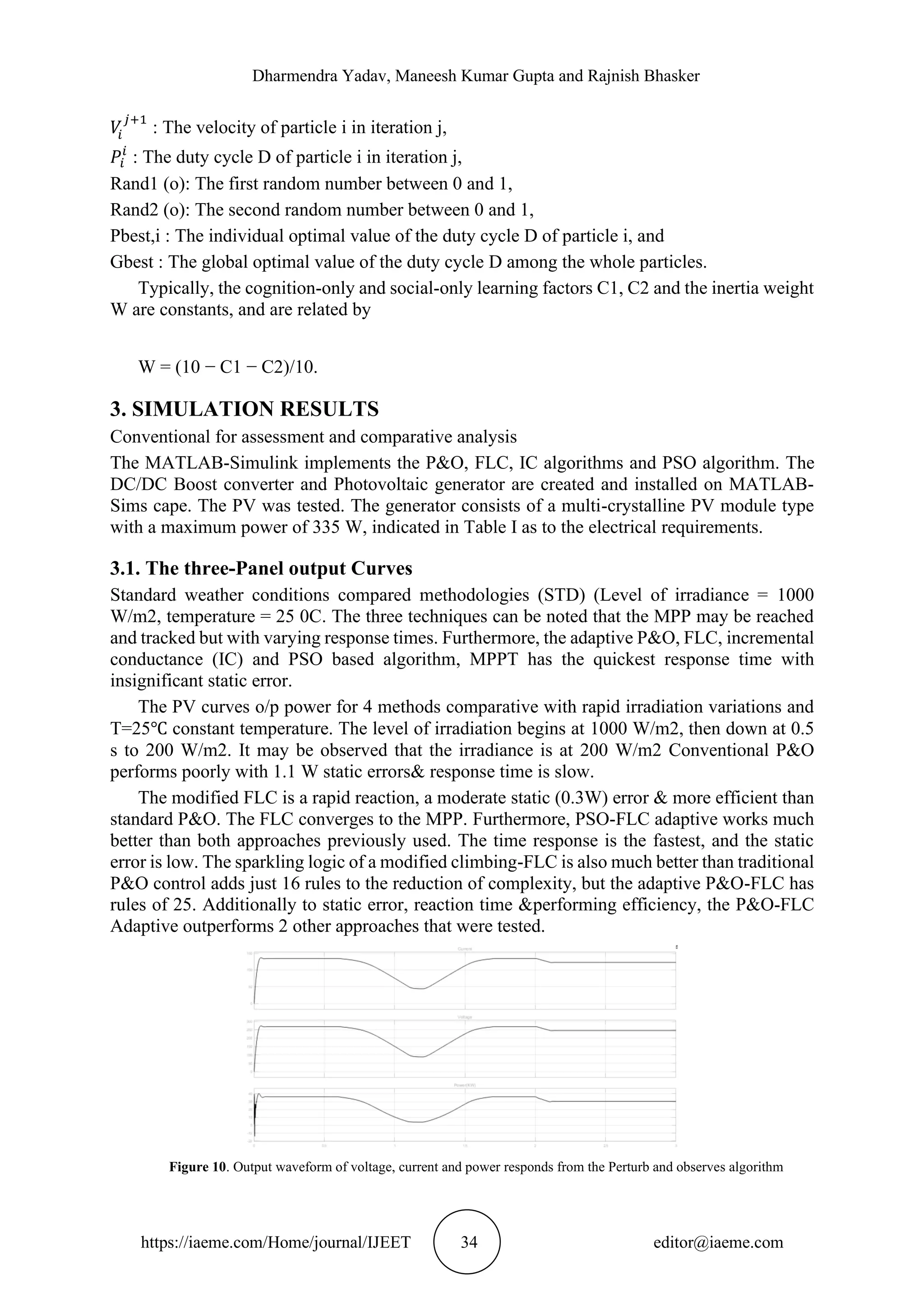 Dharmendra Yadav, Maneesh Kumar Gupta and Rajnish Bhasker https://iaeme.com/Home/journal/IJEET 34 editor@iaeme.com 𝑉 𝑖 𝑗+1 : The velocity of particle i in iteration j, 𝑃𝑖 𝑖 : The duty cycle D of particle i in iteration j, Rand1 (o): The first random number between 0 and 1, Rand2 (o): The second random number between 0 and 1, Pbest,i : The individual optimal value of the duty cycle D of particle i, and Gbest : The global optimal value of the duty cycle D among the whole particles. Typically, the cognition-only and social-only learning factors C1, C2 and the inertia weight W are constants, and are related by W = (10 − C1 − C2)/10. 3. SIMULATION RESULTS Conventional for assessment and comparative analysis The MATLAB-Simulink implements the P&O, FLC, IC algorithms and PSO algorithm. The DC/DC Boost converter and Photovoltaic generator are created and installed on MATLAB- Sims cape. The PV was tested. The generator consists of a multi-crystalline PV module type with a maximum power of 335 W, indicated in Table I as to the electrical requirements. 3.1. The three-Panel output Curves Standard weather conditions compared methodologies (STD) (Level of irradiance = 1000 W/m2, temperature = 25 0C. The three techniques can be noted that the MPP may be reached and tracked but with varying response times. Furthermore, the adaptive P&O, FLC, incremental conductance (IC) and PSO based algorithm, MPPT has the quickest response time with insignificant static error. The PV curves o/p power for 4 methods comparative with rapid irradiation variations and T=25℃ constant temperature. The level of irradiation begins at 1000 W/m2, then down at 0.5 s to 200 W/m2. It may be observed that the irradiance is at 200 W/m2 Conventional P&O performs poorly with 1.1 W static errors& response time is slow. The modified FLC is a rapid reaction, a moderate static (0.3W) error & more efficient than standard P&O. The FLC converges to the MPP. Furthermore, PSO-FLC adaptive works much better than both approaches previously used. The time response is the fastest, and the static error is low. The sparkling logic of a modified climbing-FLC is also much better than traditional P&O control adds just 16 rules to the reduction of complexity, but the adaptive P&O-FLC has rules of 25. Additionally to static error, reaction time &performing efficiency, the P&O-FLC Adaptive outperforms 2 other approaches that were tested. Figure 10. Output waveform of voltage, current and power responds from the Perturb and observes algorithm 