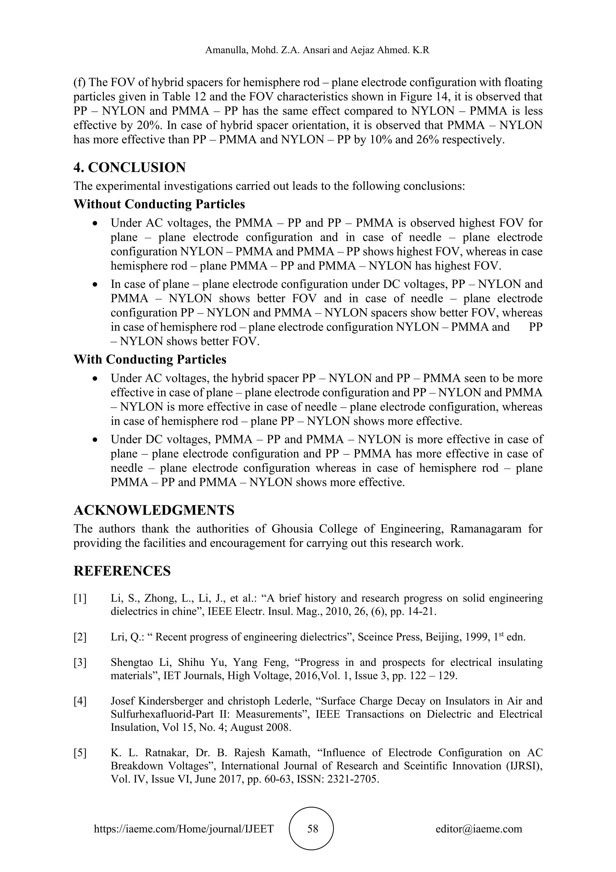 Amanulla, Mohd. Z.A. Ansari and Aejaz Ahmed. K.R
https://iaeme.com/Home/journal/IJEET 58 editor@iaeme.com
(f) The FOV of hybrid spacers for hemisphere rod – plane electrode configuration with floating
particles given in Table 12 and the FOV characteristics shown in Figure 14, it is observed that
PP – NYLON and PMMA – PP has the same effect compared to NYLON – PMMA is less
effective by 20%. In case of hybrid spacer orientation, it is observed that PMMA – NYLON
has more effective than PP – PMMA and NYLON – PP by 10% and 26% respectively.
4. CONCLUSION
The experimental investigations carried out leads to the following conclusions:
Without Conducting Particles
• Under AC voltages, the PMMA – PP and PP – PMMA is observed highest FOV for
plane – plane electrode configuration and in case of needle – plane electrode
configuration NYLON – PMMA and PMMA – PP shows highest FOV, whereas in case
hemisphere rod – plane PMMA – PP and PMMA – NYLON has highest FOV.
• In case of plane – plane electrode configuration under DC voltages, PP – NYLON and
PMMA – NYLON shows better FOV and in case of needle – plane electrode
configuration PP – NYLON and PMMA – NYLON spacers show better FOV, whereas
in case of hemisphere rod – plane electrode configuration NYLON – PMMA and PP
– NYLON shows better FOV.
With Conducting Particles
• Under AC voltages, the hybrid spacer PP – NYLON and PP – PMMA seen to be more
effective in case of plane – plane electrode configuration and PP – NYLON and PMMA
– NYLON is more effective in case of needle – plane electrode configuration, whereas
in case of hemisphere rod – plane PP – NYLON shows more effective.
• Under DC voltages, PMMA – PP and PMMA – NYLON is more effective in case of
plane – plane electrode configuration and PP – PMMA has more effective in case of
needle – plane electrode configuration whereas in case of hemisphere rod – plane
PMMA – PP and PMMA – NYLON shows more effective.
ACKNOWLEDGMENTS
The authors thank the authorities of Ghousia College of Engineering, Ramanagaram for
providing the facilities and encouragement for carrying out this research work.
REFERENCES
[1] Li, S., Zhong, L., Li, J., et al.: “A brief history and research progress on solid engineering
dielectrics in chine”, IEEE Electr. Insul. Mag., 2010, 26, (6), pp. 14-21.
[2] Lri, Q.: “ Recent progress of engineering dielectrics”, Sceince Press, Beijing, 1999, 1st
edn.
[3] Shengtao Li, Shihu Yu, Yang Feng, “Progress in and prospects for electrical insulating
materials”, IET Journals, High Voltage, 2016,Vol. 1, Issue 3, pp. 122 – 129.
[4] Josef Kindersberger and christoph Lederle, “Surface Charge Decay on Insulators in Air and
Sulfurhexafluorid-Part II: Measurements”, IEEE Transactions on Dielectric and Electrical
Insulation, Vol 15, No. 4; August 2008.
[5] K. L. Ratnakar, Dr. B. Rajesh Kamath, “Influence of Electrode Configuration on AC
Breakdown Voltages”, International Journal of Research and Sceintific Innovation (IJRSI),
Vol. IV, Issue VI, June 2017, pp. 60-63, ISSN: 2321-2705.
 