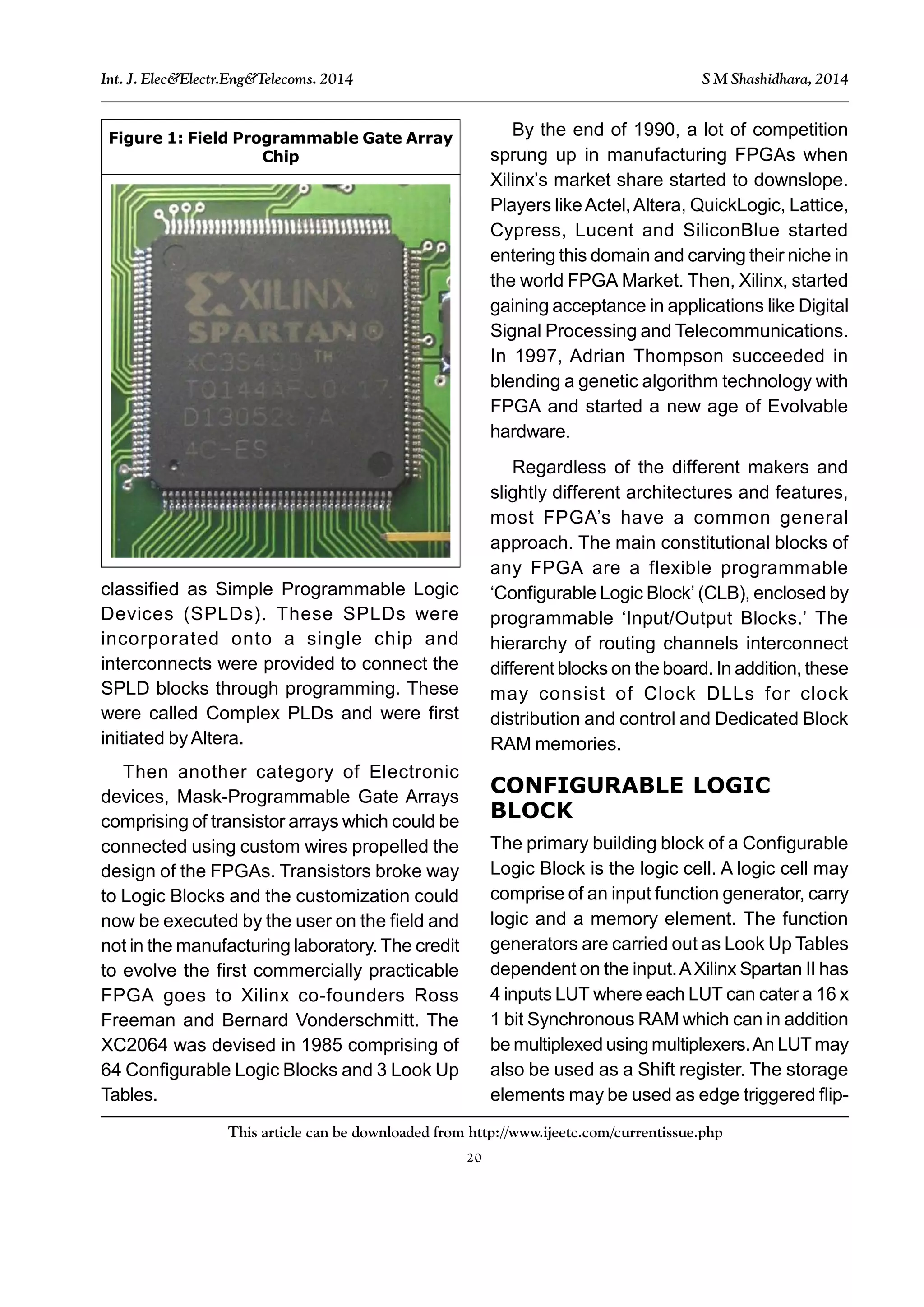 20
This article can be downloaded from http://www.ijeetc.com/currentissue.php
Int. J. Elec&Electr.Eng&Telecoms. 2014 S M Shashidhara, 2014
classified as Simple Programmable Logic
Devices (SPLDs). These SPLDs were
incorporated onto a single chip and
interconnects were provided to connect the
SPLD blocks through programming. These
were called Complex PLDs and were first
initiated byAltera.
Then another category of Electronic
devices, Mask-Programmable Gate Arrays
comprising of transistor arrays which could be
connected using custom wires propelled the
design of the FPGAs. Transistors broke way
to Logic Blocks and the customization could
now be executed by the user on the field and
not in the manufacturing laboratory. The credit
to evolve the first commercially practicable
FPGA goes to Xilinx co-founders Ross
Freeman and Bernard Vonderschmitt. The
XC2064 was devised in 1985 comprising of
64 Configurable Logic Blocks and 3 Look Up
Tables.
By the end of 1990, a lot of competition
sprung up in manufacturing FPGAs when
Xilinx’s market share started to downslope.
Players likeActel,Altera, QuickLogic, Lattice,
Cypress, Lucent and SiliconBlue started
entering this domain and carving their niche in
the world FPGA Market. Then, Xilinx, started
gaining acceptance in applications like Digital
Signal Processing and Telecommunications.
In 1997, Adrian Thompson succeeded in
blending a genetic algorithm technology with
FPGA and started a new age of Evolvable
hardware.
Regardless of the different makers and
slightly different architectures and features,
most FPGA’s have a common general
approach. The main constitutional blocks of
any FPGA are a flexible programmable
‘Configurable Logic Block’ (CLB), enclosed by
programmable ‘Input/Output Blocks.’ The
hierarchy of routing channels interconnect
different blocks on the board. In addition, these
may consist of Clock DLLs for clock
distribution and control and Dedicated Block
RAM memories.
CONFIGURABLE LOGIC
BLOCK
The primary building block of a Configurable
Logic Block is the logic cell. A logic cell may
comprise of an input function generator, carry
logic and a memory element. The function
generators are carried out as Look Up Tables
dependent on the input.AXilinx Spartan II has
4 inputs LUT where each LUT can cater a 16 x
1 bit Synchronous RAM which can in addition
be multiplexed using multiplexers.An LUT may
also be used as a Shift register. The storage
elements may be used as edge triggered flip-
Figure 1: Field Programmable Gate Array
Chip
 