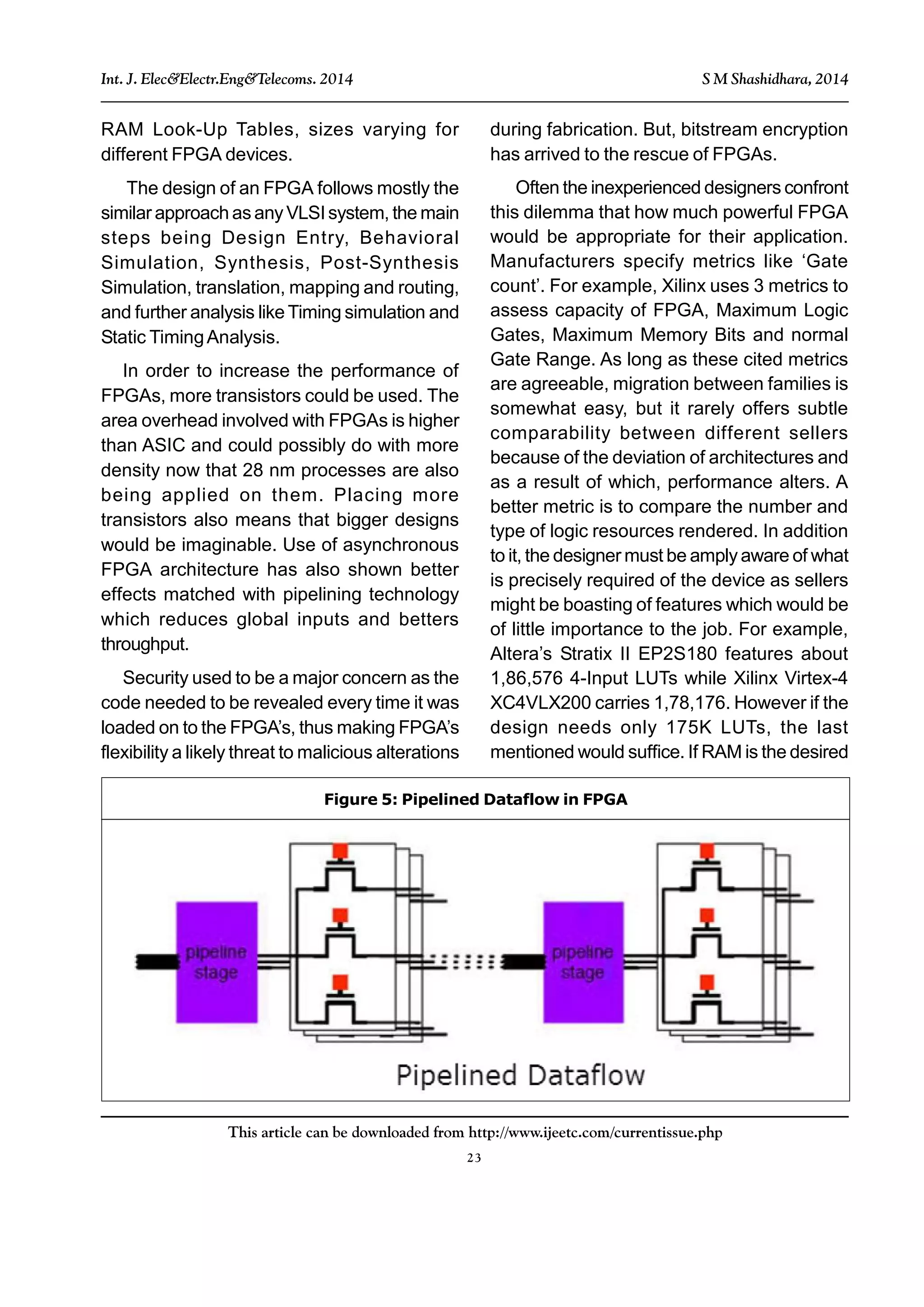 23
This article can be downloaded from http://www.ijeetc.com/currentissue.php
Int. J. Elec&Electr.Eng&Telecoms. 2014 S M Shashidhara, 2014
RAM Look-Up Tables, sizes varying for
different FPGA devices.
The design of an FPGA follows mostly the
similar approach as any VLSI system, the main
steps being Design Entry, Behavioral
Simulation, Synthesis, Post-Synthesis
Simulation, translation, mapping and routing,
and further analysis like Timing simulation and
Static TimingAnalysis.
In order to increase the performance of
FPGAs, more transistors could be used. The
area overhead involved with FPGAs is higher
than ASIC and could possibly do with more
density now that 28 nm processes are also
being applied on them. Placing more
transistors also means that bigger designs
would be imaginable. Use of asynchronous
FPGA architecture has also shown better
effects matched with pipelining technology
which reduces global inputs and betters
throughput.
Security used to be a major concern as the
code needed to be revealed every time it was
loaded on to the FPGA’s, thus making FPGA’s
flexibility a likely threat to malicious alterations
Figure 5: Pipelined Dataflow in FPGA
during fabrication. But, bitstream encryption
has arrived to the rescue of FPGAs.
Often the inexperienced designers confront
this dilemma that how much powerful FPGA
would be appropriate for their application.
Manufacturers specify metrics like ‘Gate
count’. For example, Xilinx uses 3 metrics to
assess capacity of FPGA, Maximum Logic
Gates, Maximum Memory Bits and normal
Gate Range. As long as these cited metrics
are agreeable, migration between families is
somewhat easy, but it rarely offers subtle
comparability between different sellers
because of the deviation of architectures and
as a result of which, performance alters. A
better metric is to compare the number and
type of logic resources rendered. In addition
to it, the designer must be amply aware of what
is precisely required of the device as sellers
might be boasting of features which would be
of little importance to the job. For example,
Altera’s Stratix II EP2S180 features about
1,86,576 4-Input LUTs while Xilinx Virtex-4
XC4VLX200 carries 1,78,176. However if the
design needs only 175K LUTs, the last
mentioned would suffice. If RAM is the desired
 
