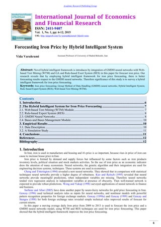 International Journal of Economics
and Financial Research
ISSN: 2411-9407
Vol. 1, No. 1, pp: 6-12, 2015
URL: http://arpgweb.com/?ic=journal&journal=5&info=aims
6
Academic Research Publishing Group
Forecasting Iron Price by Hybrid Intelligent System
Vida Varahrami Assistant Professor of University of Shahid Beheshti, Iran
Contents
1. Introduction................................................................................................................................6
2 .The Hybrid Intelligent System for Iron Price Forecasting ....................................................7
2.1. Web-based Text Mining (WTM) Module.............................................................................................. 7
2.2. Rule-based Expert System (RES) .......................................................................................................... 8
2.3. GMDH Neural Networks....................................................................................................................... 8
2.4. Bases and Bases Management Module................................................................................................ 10
3. Empirical Results.....................................................................................................................10
3.1. Data Description .................................................................................................................................. 10
3.2. A Simulation Study.............................................................................................................................. 11
4. Conclusions...............................................................................................................................11
References.....................................................................................................................................12
Bibliography.................................................................................................................................12
1. Introduction
In Iran, iron is used in manufacture and housing and it's price is so important, because rises in price of iron can
cause to increase house price in Iran.
Iron price is formed by demand and supply forces but influenced by some factors such as iron products
inventory levels, political situation and stock markets activities. So the use of iron price as an economic indicator
drew the attention of many economists. Neural networks, the genetic algorithm and their integration are used for
engineering decision systems, techniques. These systems are used in economics.
Cheng and Titterington (1994) revealed a new neural networks. They showed that in comparison with statistical
techniques neural networks provide a higher degree of robustness. Kuo and Reitsch (1995) revealed that neural
networks provide meaningful predictions, when independent variables are missing. Therefore neural networks
tended view regression analysis in independent variables at presence of obscurity. Then well-trained network is
expected to provide robust predictions. Wong and Yakup (1998) surveyed applications of neural network in finance
and business.
Sarfaraz and Afsar (2005) have done another paper by neuro-fuzzy networks for gold price forecasting in Iran.
Gencay (1996) used technical analysis rules as inputs for neural networks, and nonlinear models with powerful
pattern recognition properties for foreign exchange markets. Gencay (1998a) and Gencay (1999) and Gencay and
Stengos (1998) for both foreign exchange rates revealed simple technical rules improved results of forecast for
current returns.
In this paper a moving average daily Iron price from 2009 to 2013 is used to forecast the iron price and a
GMDH neural networks model, using WTM and RES techniques are used for iron price forecasting. This paper
showed that the hybrid intelligent framework improves the iron price forecasting.
Abstract: Novel hybrid intelligent framework is introduces by integration of GMDH neural networks with Web-
based Text Mining (WTM) and GA and Rule-based Exert System (RES) in this paper for forecast iron price. Our
research reveals that by employing hybrid intelligent framework for iron price forecasting, there is better
forecasting results respect to the GMDH neural networks. Therefore significance of this study is to survey a hybrid
intelligent framework for iron price forecasting.
Keywords: Iron price forecasting; Group Method of Data Handling (GMDH) neural networks; Hybrid Intelligent System;
Rule–based Expert System (RES); Web-based Text Mining (WTM).
 