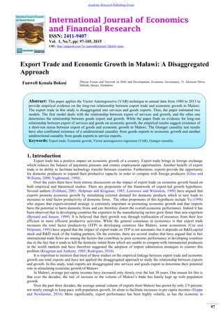 International Journal of Economics
and Financial Research
ISSN: 2411-9407
Vol. 1, No.7, pp: 97-105, 2015
URL: http://arpgweb.com/?ic=journal&journal=5&info=aims
97
Academic Research Publishing Group
Export Trade and Economic Growth in Malawi: A Disaggregated
Approach
Fanwell Kenala Bokosi African Forum and Network on Debt and Development, Economic Governance, 31 Atkinson Drive,
Hillside, Harare, Zimbabwe
1. Introduction
Export trade has a positive impact on economic growth of a country. Export trade brings in foreign exchange
which reduces the balance of payments pressure and creates employment opportunities. Another benefit of export
trade is its ability to facilitate technology transfer between countries. Furthermore, exports provide the opportunity
for domestic producers to expand their productive capacity in order to compete with foreign producers (Glies and
Williams, 2000; Yaghmaian, 1994).
Over the years there have been intense discussions on the impact of export trade on economic growth based on
both empirical and theoretical studies. There are proponents of the framework of export-led growth hypothesis.
Several authors (Esfahani, 2001; Helpman and Krugman, 1985; Lawrence and Weinstein, 1999) have argued that
exports promote economic growth by stimulating external demand for domestic products which in turn leads to
increases in total factor productivity of domestic firms. The other proponents of this hypothesis include Yu (1998)
who argues that export-oriented strategy is extremely important in promoting economic growth and that imports
have the potential to harm domestic firms and can therefore distort the overall economic performance. Indeed it has
been observed that in developing countries the exporters in the manufacturing sectors grew faster than non-exporters
(Bernard and Jensen, 1999). It is believed that their growth was through reallocation of resources from their less
efficient to more efficient productive activities. While the general consensus in economics is that export trade
increases the total factor productivity (TFP) in developing countries like Malawi, some economists (Coe and
Helpman, 1995) have argued that the impact of export trade on TFP is not automatic but it depends on R&D capital
stock and R&D stock of the trading partners. On the extreme, there are several studies that have argued that in fact
international trade flows are among the factors that contribute to poor economic performance in developing countries
due to the fact that it tends to kill the domestic infant firms which are unable to compete with international producers
in the world markets and have therefore suggested the adoption of import substitution strategies to counter this
problem (Krugman and Anthony, 1995; Rodrigues, 2010).
It is important to mention that most of these studies on the empirical linkage between export trade and economic
growth use total exports and have not applied the disaggregated approach to study the relationship between exports
and growth. In this study, total exports are disaggregated into services and goods export to determine their potential
role in stimulating economic growth of Malawi.
In Malawi, average per capita incomes have increased only slowly over the last 30 years. One reason for this is
that over the decades, the rate of increase in the volume of Malawi‟s trade has barely kept up with population
growth.
Over the past three decades, the average annual volume of exports from Malawi has grown by only 2.9 percent;
not nearly enough to keep pace with population growth, let alone to facilitate increases in per capita incomes (Hoppe
and Newfarmer, 2014). More significantly, export performance has been highly volatile, as has the economy in
Abstract: This paper applies the Vector Autoregressive (VAR) technique to annual data from 1980 to 2013 to
provide empirical evidence on the long-run relationship between export trade and economic growth in Malawi.
The export trade in this study is disaggregated into services and goods exports. Thus, the paper estimated two
models. The first model deals with the relationship between export of services and growth, and the other one
determines the relationship between goods export and growth. While the paper finds no evidence for long-run
relationship between export of services and goods on economic growth, the empirical results suggest existence of
a short-run nexus between export of goods and economic growth in Malawi. The Granger causality test results
have also confirmed existence of a unidirectional causality from goods exports to economic growth and another
unidirectional causality from goods exports to service exports.
Keywords: Export trade; Economic growth; Vector autoregressive regression (VAR); Granger causality.
 