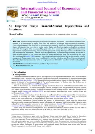 International Journal of Economics
and Financial Research
ISSN(e): 2411-9407, ISSN(p): 2413-8533
Vol. 3, No. 9, pp: 173-181, 2017
URL: http://arpgweb.com/?ic=journal&journal=5&info=aims
173
Academic Research Publishing Group
An Empirical Study: Financial-Market Imperfections and
Investment
ByungWoo Kim Associate Professor, Korea National Univ. of Transportation, Chungju, South Korea
1. Introduction
1.1. Backgrounds
The traditional explanation for the goal of the corporation is the argument that managers make decisions for the
shareholders. Agency problem is one element of contractual views of the firm(separation of management control and
finance) (Schleifer and Vishny, 1997). Managerial discretion (opportunism) means the fact that managers behave
against the interests of investors(shareholders). The set-of-contracts theory of the firm states that the firm may be
viewed as a set of contracts (Jensen and Meckling, 1976).
One of the contracts is a residual claim (equity). This theory focuses on conflict between shareholders and
entrepreneurs (managers). The costs of resolving the conflicts are agency costs. He presents one imaginery situation
with regard to an investment projects. Project gives manager $10 of personal benefits, and costs investors $20 in
foregone wealth. Jensen and Meckling (1976) says that manager undertakes that project resulting in ex post
inefficiency.(Coase, 1960)1
Issues of ownership structure of firm discussed in academic field are: social responsibility of corporations,
separation of ownership and control, and property rights (Alchian, 1968; Machlup, 1967). They also include the
theory of how costs and rewards are allocated among participants in organization.(Coase, 1960)2
Firm theory discusses the effect of creation and issuance of debt and equity claims. This also analyze legal
fictions, nexus for contracting relationships among individuals, and existence of divisible residual claims on assets
and cash flows of organization which can be sold without permission. Coase (1937) emphasizes bounds of firm, and
Alchian and Demsetz (1972) role of contracts as a vehicle for voluntary exchange.
In this study, we examine several hypotheses about the relationship between financial market and firm behavior
empirically. We use panel data constructed from BOK (Bank of Korea) data from 2009 to 2014.
1
Coase theorem (1960) does not apply in this case. Managers’ threats would violate legal “duty of loyalty” to shareholders.
Incentive contracts coming from this problem take the forms of share ownership, stock options, and threat of dismissal.
2
By Cause (1960) and Alchian and Demsetz(1972), numerous issues are treated; bearing agency costs, separation and control,
debt and outside equity, and pareto optimality. Principal(shareholder) limits divergences from his interest by establishing
incentives. Principal pays agent to expend resources(bonding costs) to guarantee. Agency costs include monitoring expenditures
by principal, bonding expenditures by agent(residual loss). In addition, agency costs include those of both equity and debt.
Therefore, agency costs occur from outside finance- equity and debt.
Abstract: Korean economy undergoes pre-modernized corporate governance. Financial-market imperfections
assumed to be incorporated in equity ratio affect the sensitivity of internal funds to physical investment.
Empirical analyses show that the effects of asymmetric information are significant. Theories predict that internal
finance is less costly than borrowing or issuing equity. Higher cash flow from higher profits affects investment
ratio. But, this marginal effect is decreased by equity ratio. If we assume that more imperfect financial market
requires more equity than borrowing, we can see that agency costs change the way economic variables like cash
flow affect physical investment. Cash flow plays two opposite roles for implementing investment. In the case of
financial-imperfections, we can expect that firms with higher profits invest more. But, according to free cash
flow hypothesis by Jensen (1986), managers with only a small ownership interest have an incentive for wasteful
management. We can expect to see more wasteful activity in a firm with large cash flows. Our regression result
shows that the former dominates the latter, so we get positive coefficient for cash flow variable on the physical
investment.
Keywords: Financial-market imperfections; Cash flow; Physical investment.
JEL Classification: O51; J63
 