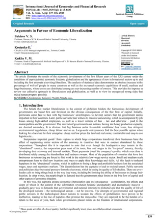 International Journal of Economics and Financial Research
ISSN(e): 2411-9407, ISSN(p): 2413-8533
Vol. 6, Issue. 7, pp: 139-146, 2020
URL: https://arpgweb.com/journal/journal/5
DOI: https://doi.org/10.32861/ijefr.67.139.146
Academic Research Publishing
Group
*Corresponding Author
139
Original Research Open Access
Arguments in Favour of Economic Liberalization
Bakirov V. S.
Professor, Rector of V. N. Karazin Kharkiv National University, Ukraine
E-mail: rektor@karazin.ua
Kostenko E.*
CPA,CGA CFO StrategicAmpersand Inc., Toronto, Canada
Email: Elena@stratamp.com
Kuklin V. M.
Professor, Head of Department of Artificial Intelligence of V. N. Karazin Kharkiv National University, Ukraine
E-mail: v.m.kuklin@karazin.ua
Article History
Received:
Revised:
Accepted:
Published:
Copyright © 2020 ARPG
This work is licensed
under the Creative
Commons Attribution
International
CC
BY: Creative Commons
Attribution License 4.0
Abstract
The article illustrates the results of the economic development of the first fifteen years of the XXI century under the
conditions of unprecedented economic freedom, globalization and the appearance of new informational sectors up to and
including the first attempts at revising liberalism. The analysis of statistical data demonstrates an obvious increase in the
percentage of well-off people in many countries as well as the increased economic capabilities of small, medium and
large businesses, whose assets are distributed among an ever-increasing number of owners. This provides the impetus to
review our collective approach to liberalization and globalization, as well as to view its unexpected strong sides that
make human progress possible.
Keywords: Liberalization; Economy; Wealth; Middle class.
1. Introduction
The beliefs that market liberalization in the context of globalism hinders the harmonious development of
governments are based first and foremost on the obvious consequences of the free flow of capital. Initially,
politicians come face to face with big businesses’ unwillingness to develop sectors that the government deems
important to their countries. Later, public servants bear witness to massive outsourcing, which is accompanied by job
losses among high-skilled employees, as well as a lower volume of fees – tax and otherwise – paid to the
municipalities and the government. The interests of governments and nations, having lost heavy production capacity,
are deemed secondary. It is obvious that big business seeks favourable conditions: low taxes, less stringent
environmental regulations, cheap labour and so on. Large-scale entrepreneurs find the best possible option when
looking for a location for their enterprise: cheap rent/low prices for land and real estate, comfortable and easy-to use
logistics etc...
Inexpensive imported goods1
from regions to which large corporations transferred their businesses have the
effect of suppressing entire sectors of the economy in countries that were in essence abandoned by these
corporations. Throughout this it is important to note that even though the headquarters may remain in the
“abandoned” country, the corporation pays most of its taxes, fees and wages in the “recipient” country, thereby
developing their economy and internal markets. These payments dwarf the company’s profits, which even then is
distributed solely among the shareholders and business owners. Most of the population of countries that have lost
businesses to outsourcing are forced to find work in the relatively low-wage service sector. Small and medium-scale
entrepreneurs have to find new locations and ways to apply their knowledge and skills. All this leads to reduced
happiness in the “abandoned” country, which in addition to losing a large and profitable business lost the associated
wages, taxes and secondary markets. This dissatisfaction has the capacity to lead to societal unrest. Public servants
and politicians face increased pressure from the electorate, which is seeing its quality of life decline. There are ever-
louder calls to bring things back to the way they were, including by limiting the ability of businesses to change their
location. In other words, the people begin to demand that the government place limits on the free flow of capital and
other aspects of economic freedom.
In this way, the euphoria around economic liberalization and its consequence – globalization, the effects and
scope of which in the context of the information revolution became unexpectedly and anomalously massive –
gradually gave way to demands that governmental and national interests be protected and that the quality of life of
the developed nations – the technological donors – not be lowered. The attempts of governmental and regional
public servants in the technological donor nations to weaken the effects of globalization have proven to be
ineffective, leading to the rise of populists that promise the impossible. They are expected to be the heralds of a
return to the days of yore, back when governments placed limits on the freedom of international corporations.
1
These goods are often of a lower quality, but their significantly lower prices nevertheless attract consumers
 