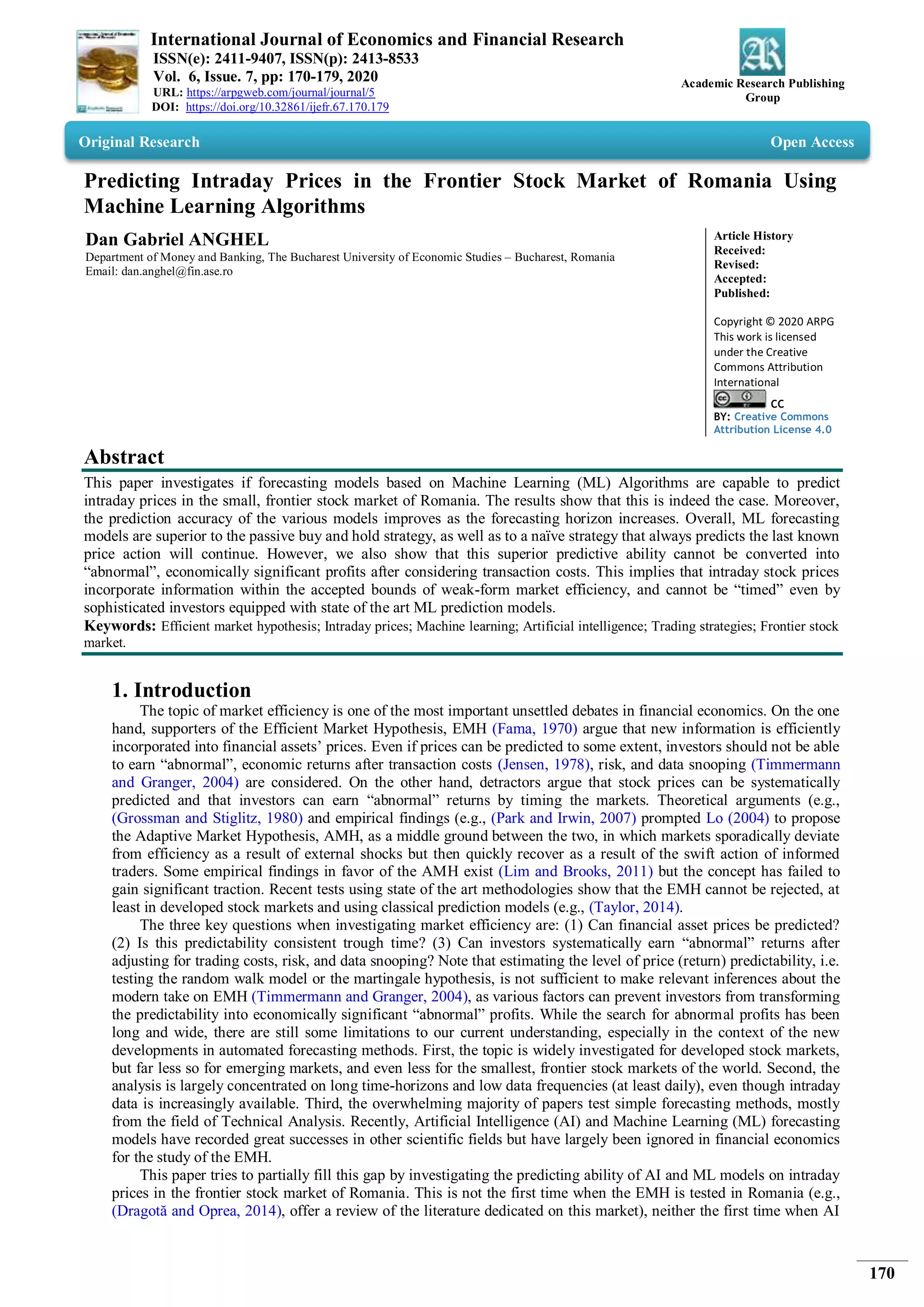 International Journal of Economics and Financial Research
ISSN(e): 2411-9407, ISSN(p): 2413-8533
Vol. 6, Issue. 7, pp: 170-179, 2020
URL: https://arpgweb.com/journal/journal/5
DOI: https://doi.org/10.32861/ijefr.67.170.179
Academic Research Publishing
Group
170
Original Research Open Access
Predicting Intraday Prices in the Frontier Stock Market of Romania Using
Machine Learning Algorithms
Dan Gabriel ANGHEL
Department of Money and Banking, The Bucharest University of Economic Studies – Bucharest, Romania
Email: dan.anghel@fin.ase.ro
Article History
Received:
Revised:
Accepted:
Published:
Copyright © 2020 ARPG
This work is licensed
under the Creative
Commons Attribution
International
CC
BY: Creative Commons
Attribution License 4.0
Abstract
This paper investigates if forecasting models based on Machine Learning (ML) Algorithms are capable to predict
intraday prices in the small, frontier stock market of Romania. The results show that this is indeed the case. Moreover,
the prediction accuracy of the various models improves as the forecasting horizon increases. Overall, ML forecasting
models are superior to the passive buy and hold strategy, as well as to a naïve strategy that always predicts the last known
price action will continue. However, we also show that this superior predictive ability cannot be converted into
“abnormal”, economically significant profits after considering transaction costs. This implies that intraday stock prices
incorporate information within the accepted bounds of weak-form market efficiency, and cannot be “timed” even by
sophisticated investors equipped with state of the art ML prediction models.
Keywords: Efficient market hypothesis; Intraday prices; Machine learning; Artificial intelligence; Trading strategies; Frontier stock
market.
1. Introduction
The topic of market efficiency is one of the most important unsettled debates in financial economics. On the one
hand, supporters of the Efficient Market Hypothesis, EMH (Fama, 1970) argue that new information is efficiently
incorporated into financial assets’ prices. Even if prices can be predicted to some extent, investors should not be able
to earn “abnormal”, economic returns after transaction costs (Jensen, 1978), risk, and data snooping (Timmermann
and Granger, 2004) are considered. On the other hand, detractors argue that stock prices can be systematically
predicted and that investors can earn “abnormal” returns by timing the markets. Theoretical arguments (e.g.,
(Grossman and Stiglitz, 1980) and empirical findings (e.g., (Park and Irwin, 2007) prompted Lo (2004) to propose
the Adaptive Market Hypothesis, AMH, as a middle ground between the two, in which markets sporadically deviate
from efficiency as a result of external shocks but then quickly recover as a result of the swift action of informed
traders. Some empirical findings in favor of the AMH exist (Lim and Brooks, 2011) but the concept has failed to
gain significant traction. Recent tests using state of the art methodologies show that the EMH cannot be rejected, at
least in developed stock markets and using classical prediction models (e.g., (Taylor, 2014).
The three key questions when investigating market efficiency are: (1) Can financial asset prices be predicted?
(2) Is this predictability consistent trough time? (3) Can investors systematically earn “abnormal” returns after
adjusting for trading costs, risk, and data snooping? Note that estimating the level of price (return) predictability, i.e.
testing the random walk model or the martingale hypothesis, is not sufficient to make relevant inferences about the
modern take on EMH (Timmermann and Granger, 2004), as various factors can prevent investors from transforming
the predictability into economically significant “abnormal” profits. While the search for abnormal profits has been
long and wide, there are still some limitations to our current understanding, especially in the context of the new
developments in automated forecasting methods. First, the topic is widely investigated for developed stock markets,
but far less so for emerging markets, and even less for the smallest, frontier stock markets of the world. Second, the
analysis is largely concentrated on long time-horizons and low data frequencies (at least daily), even though intraday
data is increasingly available. Third, the overwhelming majority of papers test simple forecasting methods, mostly
from the field of Technical Analysis. Recently, Artificial Intelligence (AI) and Machine Learning (ML) forecasting
models have recorded great successes in other scientific fields but have largely been ignored in financial economics
for the study of the EMH.
This paper tries to partially fill this gap by investigating the predicting ability of AI and ML models on intraday
prices in the frontier stock market of Romania. This is not the first time when the EMH is tested in Romania (e.g.,
(Dragotă and Oprea, 2014), offer a review of the literature dedicated on this market), neither the first time when AI
 