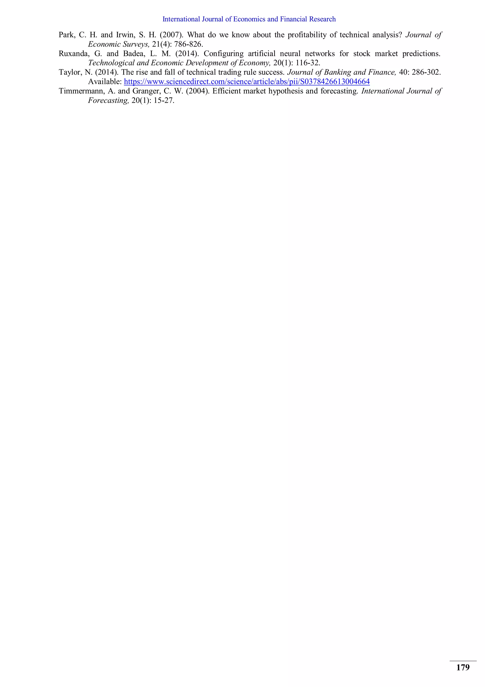 International Journal of Economics and Financial Research
179
Park, C. H. and Irwin, S. H. (2007). What do we know about the profitability of technical analysis? Journal of
Economic Surveys, 21(4): 786-826.
Ruxanda, G. and Badea, L. M. (2014). Configuring artificial neural networks for stock market predictions.
Technological and Economic Development of Economy, 20(1): 116-32.
Taylor, N. (2014). The rise and fall of technical trading rule success. Journal of Banking and Finance, 40: 286-302.
Available: https://www.sciencedirect.com/science/article/abs/pii/S0378426613004664
Timmermann, A. and Granger, C. W. (2004). Efficient market hypothesis and forecasting. International Journal of
Forecasting, 20(1): 15-27.
 