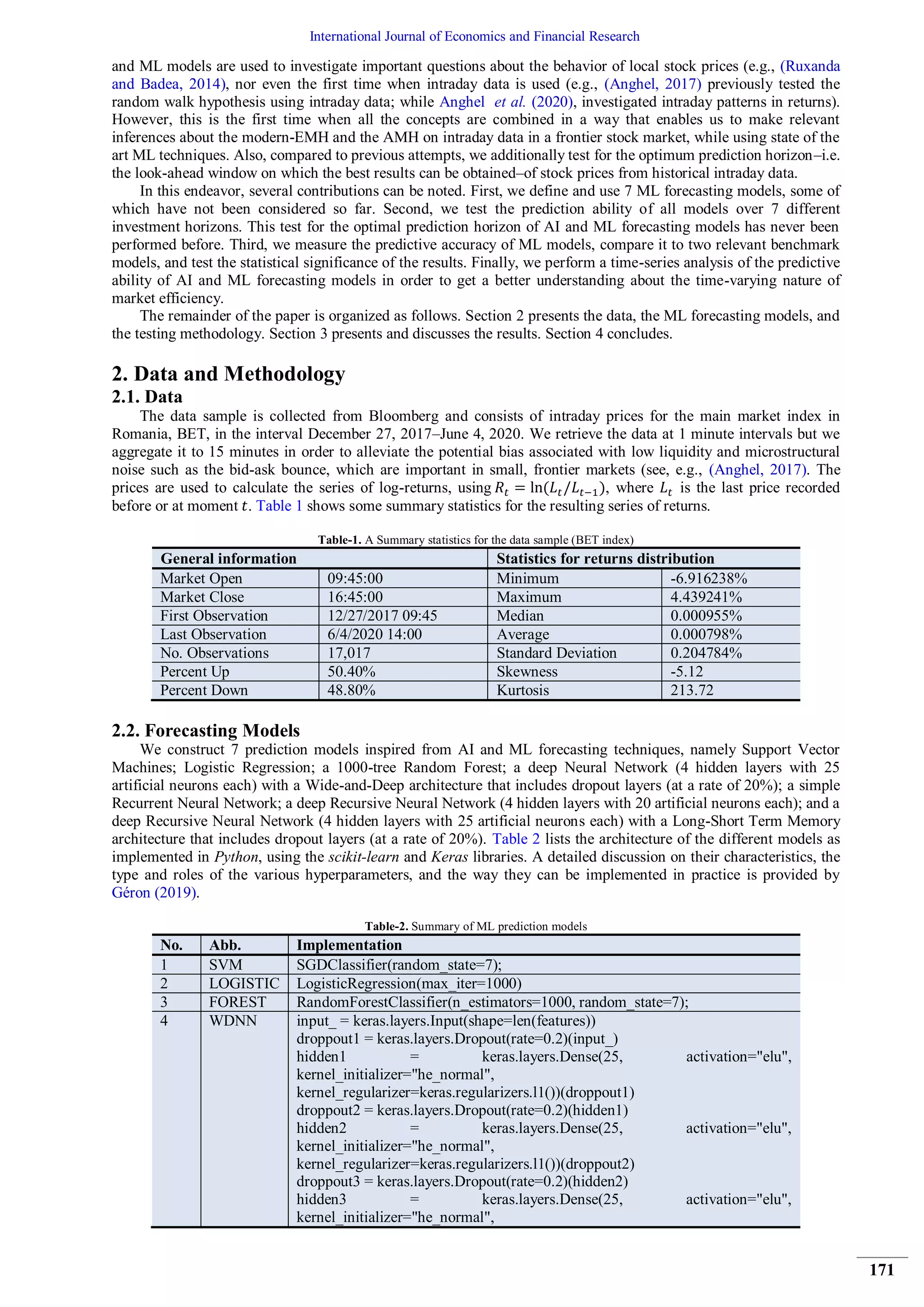 International Journal of Economics and Financial Research
171
and ML models are used to investigate important questions about the behavior of local stock prices (e.g., (Ruxanda
and Badea, 2014), nor even the first time when intraday data is used (e.g., (Anghel, 2017) previously tested the
random walk hypothesis using intraday data; while Anghel et al. (2020), investigated intraday patterns in returns).
However, this is the first time when all the concepts are combined in a way that enables us to make relevant
inferences about the modern-EMH and the AMH on intraday data in a frontier stock market, while using state of the
art ML techniques. Also, compared to previous attempts, we additionally test for the optimum prediction horizon–i.e.
the look-ahead window on which the best results can be obtained–of stock prices from historical intraday data.
In this endeavor, several contributions can be noted. First, we define and use 7 ML forecasting models, some of
which have not been considered so far. Second, we test the prediction ability of all models over 7 different
investment horizons. This test for the optimal prediction horizon of AI and ML forecasting models has never been
performed before. Third, we measure the predictive accuracy of ML models, compare it to two relevant benchmark
models, and test the statistical significance of the results. Finally, we perform a time-series analysis of the predictive
ability of AI and ML forecasting models in order to get a better understanding about the time-varying nature of
market efficiency.
The remainder of the paper is organized as follows. Section 2 presents the data, the ML forecasting models, and
the testing methodology. Section 3 presents and discusses the results. Section 4 concludes.
2. Data and Methodology
2.1. Data
The data sample is collected from Bloomberg and consists of intraday prices for the main market index in
Romania, BET, in the interval December 27, 2017–June 4, 2020. We retrieve the data at 1 minute intervals but we
aggregate it to 15 minutes in order to alleviate the potential bias associated with low liquidity and microstructural
noise such as the bid-ask bounce, which are important in small, frontier markets (see, e.g., (Anghel, 2017). The
prices are used to calculate the series of log-returns, using , where is the last price recorded
before or at moment . Table 1 shows some summary statistics for the resulting series of returns.
Table-1. A Summary statistics for the data sample (BET index)
General information Statistics for returns distribution
Market Open 09:45:00 Minimum -6.916238%
Market Close 16:45:00 Maximum 4.439241%
First Observation 12/27/2017 09:45 Median 0.000955%
Last Observation 6/4/2020 14:00 Average 0.000798%
No. Observations 17,017 Standard Deviation 0.204784%
Percent Up 50.40% Skewness -5.12
Percent Down 48.80% Kurtosis 213.72
2.2. Forecasting Models
We construct 7 prediction models inspired from AI and ML forecasting techniques, namely Support Vector
Machines; Logistic Regression; a 1000-tree Random Forest; a deep Neural Network (4 hidden layers with 25
artificial neurons each) with a Wide-and-Deep architecture that includes dropout layers (at a rate of 20%); a simple
Recurrent Neural Network; a deep Recursive Neural Network (4 hidden layers with 20 artificial neurons each); and a
deep Recursive Neural Network (4 hidden layers with 25 artificial neurons each) with a Long-Short Term Memory
architecture that includes dropout layers (at a rate of 20%). Table 2 lists the architecture of the different models as
implemented in Python, using the scikit-learn and Keras libraries. A detailed discussion on their characteristics, the
type and roles of the various hyperparameters, and the way they can be implemented in practice is provided by
Géron (2019).
Table-2. Summary of ML prediction models
No. Abb. Implementation
1 SVM SGDClassifier(random_state=7);
2 LOGISTIC LogisticRegression(max_iter=1000)
3 FOREST RandomForestClassifier(n_estimators=1000, random_state=7);
4 WDNN input_ = keras.layers.Input(shape=len(features))
droppout1 = keras.layers.Dropout(rate=0.2)(input_)
hidden1 = keras.layers.Dense(25, activation="elu",
kernel_initializer="he_normal",
kernel_regularizer=keras.regularizers.l1())(droppout1)
droppout2 = keras.layers.Dropout(rate=0.2)(hidden1)
hidden2 = keras.layers.Dense(25, activation="elu",
kernel_initializer="he_normal",
kernel_regularizer=keras.regularizers.l1())(droppout2)
droppout3 = keras.layers.Dropout(rate=0.2)(hidden2)
hidden3 = keras.layers.Dense(25, activation="elu",
kernel_initializer="he_normal",
 
