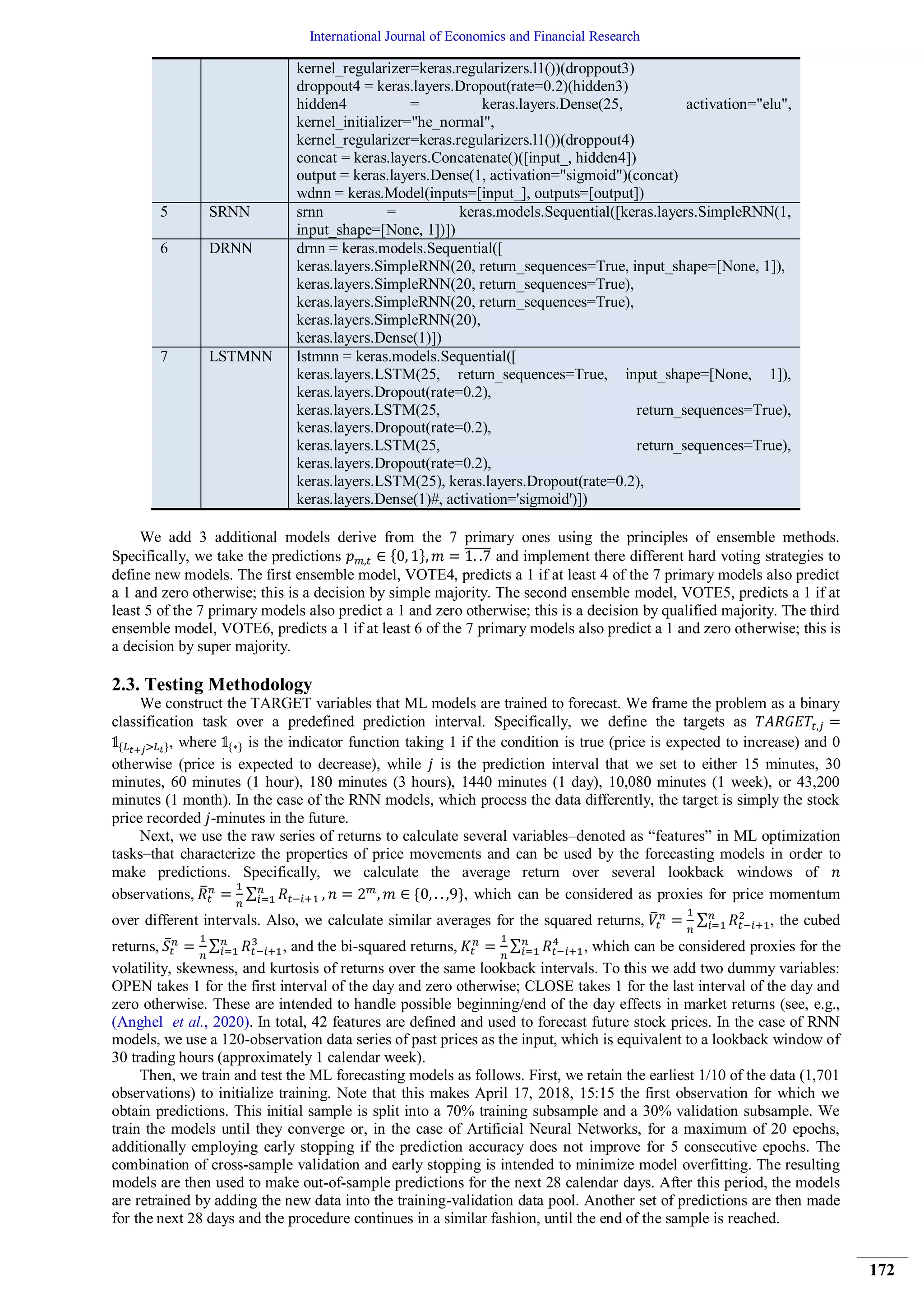 International Journal of Economics and Financial Research
172
kernel_regularizer=keras.regularizers.l1())(droppout3)
droppout4 = keras.layers.Dropout(rate=0.2)(hidden3)
hidden4 = keras.layers.Dense(25, activation="elu",
kernel_initializer="he_normal",
kernel_regularizer=keras.regularizers.l1())(droppout4)
concat = keras.layers.Concatenate()([input_, hidden4])
output = keras.layers.Dense(1, activation="sigmoid")(concat)
wdnn = keras.Model(inputs=[input_], outputs=[output])
5 SRNN srnn = keras.models.Sequential([keras.layers.SimpleRNN(1,
input_shape=[None, 1])])
6 DRNN drnn = keras.models.Sequential([
keras.layers.SimpleRNN(20, return_sequences=True, input_shape=[None, 1]),
keras.layers.SimpleRNN(20, return_sequences=True),
keras.layers.SimpleRNN(20, return_sequences=True),
keras.layers.SimpleRNN(20),
keras.layers.Dense(1)])
7 LSTMNN lstmnn = keras.models.Sequential([
keras.layers.LSTM(25, return_sequences=True, input_shape=[None, 1]),
keras.layers.Dropout(rate=0.2),
keras.layers.LSTM(25, return_sequences=True),
keras.layers.Dropout(rate=0.2),
keras.layers.LSTM(25, return_sequences=True),
keras.layers.Dropout(rate=0.2),
keras.layers.LSTM(25), keras.layers.Dropout(rate=0.2),
keras.layers.Dense(1)#, activation='sigmoid')])
We add 3 additional models derive from the 7 primary ones using the principles of ensemble methods.
Specifically, we take the predictions { } ̅̅̅̅̅ and implement there different hard voting strategies to
define new models. The first ensemble model, VOTE4, predicts a 1 if at least 4 of the 7 primary models also predict
a 1 and zero otherwise; this is a decision by simple majority. The second ensemble model, VOTE5, predicts a 1 if at
least 5 of the 7 primary models also predict a 1 and zero otherwise; this is a decision by qualified majority. The third
ensemble model, VOTE6, predicts a 1 if at least 6 of the 7 primary models also predict a 1 and zero otherwise; this is
a decision by super majority.
2.3. Testing Methodology
We construct the TARGET variables that ML models are trained to forecast. We frame the problem as a binary
classification task over a predefined prediction interval. Specifically, we define the targets as
{ }, where { } is the indicator function taking 1 if the condition is true (price is expected to increase) and 0
otherwise (price is expected to decrease), while is the prediction interval that we set to either 15 minutes, 30
minutes, 60 minutes (1 hour), 180 minutes (3 hours), 1440 minutes (1 day), 10,080 minutes (1 week), or 43,200
minutes (1 month). In the case of the RNN models, which process the data differently, the target is simply the stock
price recorded -minutes in the future.
Next, we use the raw series of returns to calculate several variables–denoted as “features” in ML optimization
tasks–that characterize the properties of price movements and can be used by the forecasting models in order to
make predictions. Specifically, we calculate the average return over several lookback windows of
observations, ̅ ∑ { }, which can be considered as proxies for price momentum
over different intervals. Also, we calculate similar averages for the squared returns, ̅ ∑ , the cubed
returns, ̅ ∑ , and the bi-squared returns, ∑ , which can be considered proxies for the
volatility, skewness, and kurtosis of returns over the same lookback intervals. To this we add two dummy variables:
OPEN takes 1 for the first interval of the day and zero otherwise; CLOSE takes 1 for the last interval of the day and
zero otherwise. These are intended to handle possible beginning/end of the day effects in market returns (see, e.g.,
(Anghel et al., 2020). In total, 42 features are defined and used to forecast future stock prices. In the case of RNN
models, we use a 120-observation data series of past prices as the input, which is equivalent to a lookback window of
30 trading hours (approximately 1 calendar week).
Then, we train and test the ML forecasting models as follows. First, we retain the earliest 1/10 of the data (1,701
observations) to initialize training. Note that this makes April 17, 2018, 15:15 the first observation for which we
obtain predictions. This initial sample is split into a 70% training subsample and a 30% validation subsample. We
train the models until they converge or, in the case of Artificial Neural Networks, for a maximum of 20 epochs,
additionally employing early stopping if the prediction accuracy does not improve for 5 consecutive epochs. The
combination of cross-sample validation and early stopping is intended to minimize model overfitting. The resulting
models are then used to make out-of-sample predictions for the next 28 calendar days. After this period, the models
are retrained by adding the new data into the training-validation data pool. Another set of predictions are then made
for the next 28 days and the procedure continues in a similar fashion, until the end of the sample is reached.
 