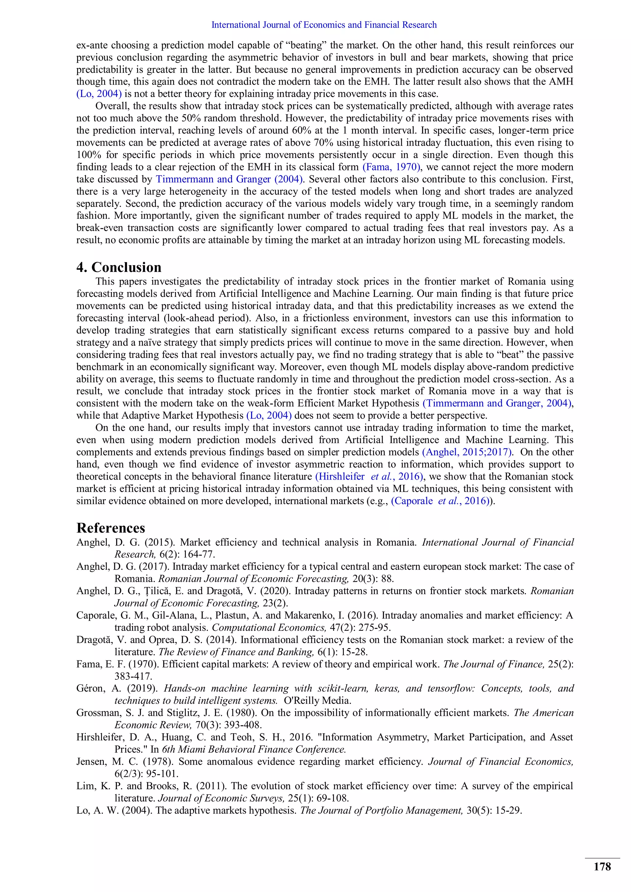 International Journal of Economics and Financial Research
178
ex-ante choosing a prediction model capable of “beating” the market. On the other hand, this result reinforces our
previous conclusion regarding the asymmetric behavior of investors in bull and bear markets, showing that price
predictability is greater in the latter. But because no general improvements in prediction accuracy can be observed
though time, this again does not contradict the modern take on the EMH. The latter result also shows that the AMH
(Lo, 2004) is not a better theory for explaining intraday price movements in this case.
Overall, the results show that intraday stock prices can be systematically predicted, although with average rates
not too much above the 50% random threshold. However, the predictability of intraday price movements rises with
the prediction interval, reaching levels of around 60% at the 1 month interval. In specific cases, longer-term price
movements can be predicted at average rates of above 70% using historical intraday fluctuation, this even rising to
100% for specific periods in which price movements persistently occur in a single direction. Even though this
finding leads to a clear rejection of the EMH in its classical form (Fama, 1970), we cannot reject the more modern
take discussed by Timmermann and Granger (2004). Several other factors also contribute to this conclusion. First,
there is a very large heterogeneity in the accuracy of the tested models when long and short trades are analyzed
separately. Second, the prediction accuracy of the various models widely vary trough time, in a seemingly random
fashion. More importantly, given the significant number of trades required to apply ML models in the market, the
break-even transaction costs are significantly lower compared to actual trading fees that real investors pay. As a
result, no economic profits are attainable by timing the market at an intraday horizon using ML forecasting models.
4. Conclusion
This papers investigates the predictability of intraday stock prices in the frontier market of Romania using
forecasting models derived from Artificial Intelligence and Machine Learning. Our main finding is that future price
movements can be predicted using historical intraday data, and that this predictability increases as we extend the
forecasting interval (look-ahead period). Also, in a frictionless environment, investors can use this information to
develop trading strategies that earn statistically significant excess returns compared to a passive buy and hold
strategy and a naïve strategy that simply predicts prices will continue to move in the same direction. However, when
considering trading fees that real investors actually pay, we find no trading strategy that is able to “beat” the passive
benchmark in an economically significant way. Moreover, even though ML models display above-random predictive
ability on average, this seems to fluctuate randomly in time and throughout the prediction model cross-section. As a
result, we conclude that intraday stock prices in the frontier stock market of Romania move in a way that is
consistent with the modern take on the weak-form Efficient Market Hypothesis (Timmermann and Granger, 2004),
while that Adaptive Market Hypothesis (Lo, 2004) does not seem to provide a better perspective.
On the one hand, our results imply that investors cannot use intraday trading information to time the market,
even when using modern prediction models derived from Artificial Intelligence and Machine Learning. This
complements and extends previous findings based on simpler prediction models (Anghel, 2015;2017). On the other
hand, even though we find evidence of investor asymmetric reaction to information, which provides support to
theoretical concepts in the behavioral finance literature (Hirshleifer et al., 2016), we show that the Romanian stock
market is efficient at pricing historical intraday information obtained via ML techniques, this being consistent with
similar evidence obtained on more developed, international markets (e.g., (Caporale et al., 2016)).
References
Anghel, D. G. (2015). Market efficiency and technical analysis in Romania. International Journal of Financial
Research, 6(2): 164-77.
Anghel, D. G. (2017). Intraday market efficiency for a typical central and eastern european stock market: The case of
Romania. Romanian Journal of Economic Forecasting, 20(3): 88.
Anghel, D. G., Țilică, E. and Dragotă, V. (2020). Intraday patterns in returns on frontier stock markets. Romanian
Journal of Economic Forecasting, 23(2).
Caporale, G. M., Gil-Alana, L., Plastun, A. and Makarenko, I. (2016). Intraday anomalies and market efficiency: A
trading robot analysis. Computational Economics, 47(2): 275-95.
Dragotă, V. and Oprea, D. S. (2014). Informational efficiency tests on the Romanian stock market: a review of the
literature. The Review of Finance and Banking, 6(1): 15-28.
Fama, E. F. (1970). Efficient capital markets: A review of theory and empirical work. The Journal of Finance, 25(2):
383-417.
Géron, A. (2019). Hands-on machine learning with scikit-learn, keras, and tensorflow: Concepts, tools, and
techniques to build intelligent systems. O'Reilly Media.
Grossman, S. J. and Stiglitz, J. E. (1980). On the impossibility of informationally efficient markets. The American
Economic Review, 70(3): 393-408.
Hirshleifer, D. A., Huang, C. and Teoh, S. H., 2016. "Information Asymmetry, Market Participation, and Asset
Prices." In 6th Miami Behavioral Finance Conference.
Jensen, M. C. (1978). Some anomalous evidence regarding market efficiency. Journal of Financial Economics,
6(2/3): 95-101.
Lim, K. P. and Brooks, R. (2011). The evolution of stock market efficiency over time: A survey of the empirical
literature. Journal of Economic Surveys, 25(1): 69-108.
Lo, A. W. (2004). The adaptive markets hypothesis. The Journal of Portfolio Management, 30(5): 15-29.
 