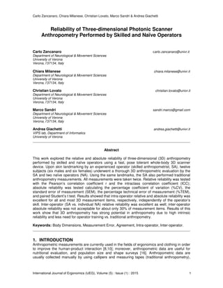 Carlo Zancanaro, Chiara Milanese, Christian Lovato, Marco Sandri & Andrea Giachetti
International Journal of Ergonomics (IJEG), Volume (5) : Issue (1) : 2015 1
Reliability of Three-dimensional Photonic Scanner
Anthropometry Performed by Skilled and Naïve Operators
Carlo Zancanaro carlo.zancanaro@univr.it
Department of Neurological & Movement Sciences
University of Verona
Verona, I’37134, Italy
Chiara Milanese chiara.milanese@univr.it
Department of Neurological & Movement Sciences
University of Verona
Verona, I’37134, Italy
Christian Lovato christian.lovato@univr.it
Department of Neurological & Movement Sciences
University of Verona
Verona, I’37134, Italy
Marco Sandri sandri.marco@gmail.com
Department of Neurological & Movement Sciences
University of Verona
Verona, I’37134, Italy
Andrea Giachetti andrea.giachetti@univr.it
VIPS lab, Department of Informatics
University of Verona
Abstract
This work explored the relative and absolute reliability of three-dimensional (3D) anthropometry
performed by skilled and naïve operators using a fast, pose tolerant whole-body 3D scanner
device. Upon skin landmarking by an experienced operator (skilled anthropometrist, SA), twelve
subjects (six males and six females) underwent a thorough 3D anthropometric evaluation by the
SA and two naïve operators (NA). Using the same landmarks, the SA also performed traditional
anthropometry measurements. All measurements were taken twice. Relative reliability was tested
with the Pearson’s correlation coefficient r and the intraclass correlation coefficient (ICC);
absolute reliability was tested calculating the percentage coefficient of variation (%CV), the
standard error of measurement (SEM), the percentage technical error of measurement (%TEM),
and paired Student’s t test. Results showed that intra-operator relative and absolute reliability was
excellent for all and most 3D measurement items, respectively, independently of the operator’s
skill. Inter-operator (SA vs. individual NA) relative reliability was excellent as well; inter-operator
absolute reliability was not acceptable for about only 30% of measurement items. Results of this
work show that 3D anthropometry has strong potential in anthropometry due to high intrinsic
reliability and less need for operator training vs. traditional anthropometry.
Keywords: Body Dimensions, Measurement Error, Agreement, Intra-operator, Inter-operator.
1. INTRODUCTION
Anthropometric measurements are currently used in the fields of ergonomics and clothing in order
to improve the human-product interaction [8,10]; moreover, anthropometric data are useful for
nutritional evaluation, and population size and shape surveys [16]. Anthropometric data are
usually collected manually by using callipers and measuring tapes (traditional anthropometry),
 