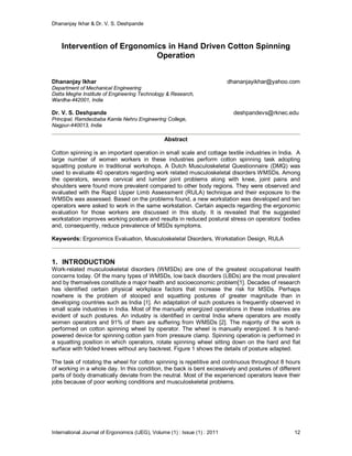 Dhananjay Ikhar & Dr. V. S. Deshpande
International Journal of Ergonomics (IJEG), Volume (1) : Issue (1) : 2011 12
Intervention of Ergonomics in Hand Driven Cotton Spinning
Operation
Dhananjay Ikhar dhananjayikhar@yahoo.com
Department of Mechanical Engineering
Datta Meghe Institute of Engineering Technology & Research,
Wardha-442001, India
Dr. V. S. Deshpande deshpandevs@rknec.edu
Principal, Ramdeobaba Kamla Nehru Engineering College,
Nagpur-440013, India
Abstract
Cotton spinning is an important operation in small scale and cottage textile industries in India. A
large number of women workers in these industries perform cotton spinning task adopting
squatting posture in traditional workshops. A Dutch Musculoskeletal Questionnaire (DMQ) was
used to evaluate 40 operators regarding work related musculoskeletal disorders WMSDs. Among
the operators, severe cervical and lumber joint problems along with knee, joint pains and
shoulders were found more prevalent compared to other body regions. They were observed and
evaluated with the Rapid Upper Limb Assessment (RULA) technique and their exposure to the
WMSDs was assessed. Based on the problems found, a new workstation was developed and ten
operators were asked to work in the same workstation. Certain aspects regarding the ergonomic
evaluation for those workers are discussed in this study. It is revealed that the suggested
workstation improves working posture and results in reduced postural stress on operators’ bodies
and, consequently, reduce prevalence of MSDs symptoms.
Keywords: Ergonomics Evaluation, Musculoskeletal Disorders, Workstation Design, RULA
1. INTRODUCTION
Work-related musculoskeletal disorders (WMSDs) are one of the greatest occupational health
concerns today. Of the many types of WMSDs, low back disorders (LBDs) are the most prevalent
and by themselves constitute a major health and socioeconomic problem[1]. Decades of research
has identified certain physical workplace factors that increase the risk for MSDs. Perhaps
nowhere is the problem of stooped and squatting postures of greater magnitude than in
developing countries such as India [1]. An adaptation of such postures is frequently observed in
small scale industries in India. Most of the manually energized operations in these industries are
evident of such postures. An industry is identified in central India where operators are mostly
women operators and 91% of them are suffering from WMSDs [2]. The majority of the work is
performed on cotton spinning wheel by operator. The wheel is manually energized. It is hand-
powered device for spinning cotton yarn from pressure clamp. Spinning operation is performed in
a squatting position in which operators, rotate spinning wheel sitting down on the hard and flat
surface with folded knees without any backrest. Figure 1 shows the details of posture adapted.
The task of rotating the wheel for cotton spinning is repetitive and continuous throughout 8 hours
of working in a whole day. In this condition, the back is bent excessively and postures of different
parts of body dramatically deviate from the neutral. Most of the experienced operators leave their
jobs because of poor working conditions and musculoskeletal problems.
 