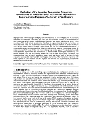 Abdulrahman M Basahel
International Journal of Ergonomics (IJEG), Volume (6) : Issue (1) : 2016 1
Evaluation of the Impact of Engineering Ergonomic
Interventions on Musculoskeletal Hazards and Psychosocial
Factors Among Packaging Workers in a Food Factory
Abdulrahman M Basahel ambasahel@kau.edu.sa
Faculty of Engineering/Department of Industrial Engineering
King Abdulaziz University
Jeddah,80204,Saudi Arabia
Abstract
Improper work-system designs and physical demands lead to awkward postures in packaging
workers in food factories, particularly with tasks that require a high instance of repetitive motions
(e.g., assembly), which causes musculoskeletal disorders and affects psychosocial factors in the
workplace. This study aimed to determine the effect of ergonomic engineering interventions on
musculoskeletal risks and psychosocial factors among packaging workers in a food factory in
Saudi Arabia. Nordic Musculoskeletal Questionnaire and the Job Content Questionnaire (JCQ)
were used to examine musculoskeletal risks and psychosocial aspects, respectively among 52
male workers which were divided into intervention group control group. Two evaluation periods
were used after implemented the interventions (3 months and 6 months post-intervention). The
results showed that the engineering ergonomic interventions significantly decreased the
musculoskeletal risks at neck, shoulders, upper back and lower back of workers in both
evaluation periods at 3 months and 6 months post-intervention. The intervention improved only
three aspects in JCQ: decision latitude, physical job demand and psychological job demands
before and post-intervention.
Keywords: Ergonomics Interventions, Musculoskeletal Symptoms, Psychosocial Aspects.
1. INTRODUCTION
In terms of safety and health, controlling ergonomic hazards at a workplace is one the main
responsibilities related to protecting workers that organizations have. Improper workplace design
can lead to many ergonomic hazards such as work-related musculoskeletal disorders (WMSDs)
and fatigue. This, in turn, can lead to low productivity, injuries and lost work days [1]. Indeed,
organizations can face different, significant problems, such as low productivity, increased medical
and insurance costs, and increased human errors, due to WMSDs [2]. Poor workplace design not
only affects individuals but also negatively impacts the organization and society as a whole (i.e.,
economic and psychosocial effects) [3]. It has been demonstrated that a proper design of
workstations in terms of ergonomic features (e.g., anthropometric data and adjustable chairs)
leads to a significant reduction in musculoskeletal hazards and improves job satisfaction [4,5]. In
various sectors, such as industrial and services industries (e.g., healthcare), awkward postures
and repetitive activities are two significant factors that lead to musculoskeletal disorders (MSDs)
[6,7]. Poor workstation design in the workplace leads to awkward postures such as bending the
back, over-bending the neck forward and torso twisting while performing a task with highly
repetitive motions (i.e., assembly tasks and inspections), which leads to a significant impact on
the worker’s back, arms, neck and legs and causes MSD symptoms to appear and poor
productivity to occur [8,9]. Improper workstation design in the workplace forces an individual to
take awkward postures such as back bending, twisting, reaching the hands too far forward and
neck bending; these types of activities, particularly in highly repetitive tasks (i.e., assembly,
packaging and inspection), lead to MSDs. The effects of physical demand and awkward postures
on MSDs have been investigated widely [11]. The ergonomic hazards, such as repetitive
 
