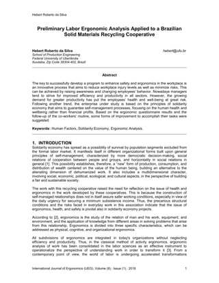 Hebert Roberto da Silva
International Journal of Ergonomics (IJEG), Volume (8) : Issue (1) : 2018 1
Preliminary Labor Ergonomic Analysis Applied to a Brazilian
Solid Materials Recycling Cooperative
Hebert Roberto da Silva hebert@ufu.br
School of Production Engineering
Federal University of Uberlândia
Ituiutaba, Zip Code 38304-402, Brazil
Abstract
The key to successfully develop a program to enhance safety and ergonomics in the workplace is
an innovative process that aims to reduce workplace injury levels as well as minimize risks. This
can be achieved by raising awareness and changing employees’ behavior. Nowadays managers
tend to strive for improved efficiency and productivity in all sectors. However, the growing
demand for greater productivity has put the employees’ health and well-being at great risk.
Following another trend, the enterprise under study is based on the principles of solidarity
economy that aims to guarantee self-management processes, focusing on the human health and
wellbeing rather than financial profits. Based on the ergonomic questionnaire results and the
follow-up of the co-workers’ routine, some forms of improvement to accomplish their tasks were
suggested.
Keywords: Human Factors, Solidarity Economy, Ergonomic Analysis.
1. INTRODUCTION
Solidarity economy has spread as a possibility of survival by population segments excluded from
the formal labor market. It manifests itself in different organizational forms built upon general
principles of self-management, characterized by more democratic decision-making, social
relations of cooperation between people and groups, and horizontality in social relations in
general [1]. This possibility establishes, therefore, a “new” form of production, consumption, and
distribution of wealth centered on the value of the human being, building an alternative to the
alienating dimension of dehumanized work. It also includes a multidimensional character,
involving social, economic, political, ecological, and cultural aspects, in the perspective of building
a fair and sustainable society.
The work with this recycling cooperative raised the need for reflection on the issue of health and
ergonomics in the work developed by these cooperatives. This is because the construction of
self-managed relationships does not in itself assure safer working conditions, especially in view of
the daily urgency for securing a minimum subsistence income. Thus, the precarious structural
conditions and the risks faced in everyday work in this association indicate that the issue of
ergonomics, health, and safety is pivotal also in solidarity economy projects.
According to [2], ergonomics is the study of the relation of man and his work, equipment, and
environment, and the application of knowledge from different areas in solving problems that arise
from this relationship. Ergonomics is divided into three specific characteristics, which can be
addressed as physical, cognitive, and organizational ergonomics.
All subdivisions of ergonomics are integrated in today's organizations without neglecting
efficiency and productivity. Thus, in the classical method of activity ergonomics, ergonomic
analysis of work has been consolidated in the labor sciences as an effective instrument to
operationalize the perspective of understanding work in order to transform it [3]. From a
contemporary point of view, the world of labor is undergoing accelerated transformations
 