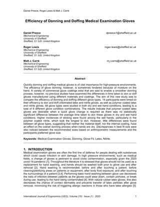 Daniel Preece, Roger Lewis & Matt J. Carré
International Journal of Ergonomics (IJEG), Volume (10) : Issue (1) : 2020 1
Efficiency of Donning and Doffing Medical Examination Gloves
Daniel Preece dpreece1@sheffield.ac.uk
Mechanical Engineering
University of Sheffield
Sheffield, S1 3JD, United Kingdom
Roger Lewis roger.lewis@sheffied.ac.uk
Mechanical Engineering
University of Sheffield
Sheffield, S1 3JD, United Kingdom
Matt J. Carré m.j.carre@sheffield.ac.uk
Mechanical Engineering
University of Sheffield
Sheffield, S1 3JD, United Kingdom
Abstract
Quickly donning and doffing medical gloves is of vital importance for high-pressure environments.
The efficiency of glove donning, however, is sometimes hindered because of moisture on the
hand. A variety of commercial glove coatings exist that are said to enable a smoother donning
process, however, no previous studies have examined the differences in time taken to don or doff
gloves manufactured using different materials and coatings. The aim of this new study was to
compare the efficiency of donning and doffing different glove types. 14 participants were timed on
their efficiency to don and doff chlorinated latex and nitrile gloves, as well as polymer coated latex
and nitrile gloves. All glove types were studied in both dry and wet hand conditions, leading to a
total of 8 different glove condition combinations. The results indicate that polymer coated latex
gloves are desirable when a quick glove change is required as there was no statistically
significant difference between the average time taken to don these gloves in dry and wet hand
conditions. Higher incidences of sticking were found among the wet hands, particularly in the
polymer coated nitrile, which took the longest to don. However, little differences were found
between all glove types, suggesting that neither the material itself, nor the internal coating, have
an effect on the overall donning process when hands are dry. Discrepancies in best fit size were
also noticed between the recommended sizes based on anthropometric measurements and the
participants preferred glove size.
Keywords: Medical Examination Gloves, Donning, Glove Fit, Latex, Nitrile.
1. INTRODUCTION
Medical examination gloves are often the first line of defense for people dealing with substances
which could cause infection or skin damage. In high pressure environments, such as medical
fields, a change of gloves is pertinent to avoid cross contamination, especially given the 2020
covid-19 pandemic [1]. Throughout the literature it is stressed that gloves should not be used as a
replacement for hand washing, and hands should be washed both prior to glove use and after
removal [2]. Hand washing is recommended; before and after touching a patient; before
cleaning/sterilizing areas on patients or equipment; after body fluid exposure; and after touching
the surroundings of a patient [3,4]. Performing basic hand washing between glove use decreases
the risks of infection between patients as the gloves could wear down, contain pinholes, or break
during use, leading to the hand being contaminated [4]. With natural rubber latex gloves, this also
decreases the chance of contact dermatitis and prevents transfer of latex particles after glove
removal, minimizing the risk of triggering allergic reactions in those who have latex allergies [5].
 