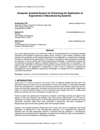 Qutubuddin S.M., Hebbal S.S. & A.C.S.Kumar
International Journal of Ergonomics (IJEG), Volume (2) : Issue (1) : 2012 1
Computer Assisted System for Enhancing the Application of
Ergonomics in Manufacturing Systems
Qutubuddin S M syedqutub16@gmail.com
Associate Professor, Industrial & Production Engg. Dept.
PDA College of Engineering,
Gulbarga-585102, INDIA
Hebbal S S shivahebbal@yahoo.co.in
Principal
PDA College of Engineering,
Gulbarga-585102, INDIA
ACS Kumar acskumar@yahoo.com
Principal
P.Indra Reddy Memorial College of Engineering,
Chevella, Hyderabad, INDIA
Abstract
The current paper focuses on the need and a plan for the development of a Computer Assisted
Interactive and Intelligent Ergonomics System which, through a user friendly consulting mode
presents the guidelines and formalized procedures for the application of ergonomics knowledge
and data in manufacturing organizations. The system is expected to allow a production engineer
or supervisor or even a worker with minimal ergonomics knowledge, to understand, analyze and
find solutions to problems related to industrial ergonomics. A survey which is conducted in this
regard is also described in this paper and through the outcome of the survey it is shown that the
poor acceptance and application of ergonomics is due to lack of exposure to ergonomics
knowledge and non-availability of ergonomics knowledge in a suitable form for its application in
manufacturing systems.
Key words: Ergonomics, Computer Aided Systems, Anthropometric Data and Work Place Design
1. INTRODUCTION
Ergonomics is a science focused on the study of the ‘fit’ between people and their work, and
decreased fatigue and discomfort through product and work place design. It is the study of people
while they use equipment in specific environments to perform certain tasks. Ergonomics aims to
make sure that tasks, equipment, information and the environment suit each worker. Ergonomics
seeks to minimize adverse effects of the environment upon people and thus to enable each
person to maximize his or her contribution to a given job. [1]
Failure to realize the significance of ergonomic principles / knowledge and data and apply for the
design of their work systems and products may have serious repercussions, on not only for
individuals, but whole organizations. In the literatures there are reports which indicate that many
well-known accidents might have been prevented if ergonomics had been considered in
designing the jobs and the work systems within which people worked.
However, the available literature reveals that there is still a low level of acceptance and limited
application of ergonomics in the manufacturing industries. It is recognized that ergonomic
expertise has not been adequately utilized in industrial planning practices in manufacturing
organizations and significance of application of ergonomics principles for day to day operations /
activities is yet to be recognized in developing countries.
 