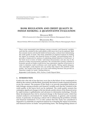 International Journal of Economic Issues, 1: 2 (2009): 1-8
© International Science Press
BANK REGULATION AND CREDIT QUALITY IN
INDIAN BANKING: A QUANTITATIVE EVALUATION
HOSAMANE M.D.
DOS in Economics & Co-Operation, University of Mysore, Manasagangotri, Mysore
DINABANDHU BAG
Research Scholar, DOS in Economics & Co-Operation, University of Mysore, Manasagangotri, Mysore
There exists meaningful inter-linkages among economic and financial variables
such that the variation in the credit quality at the macro level can be explained. Both
the economic factors and also the bank level factors play a critical role in determining
the credit quality of assets. This study undertakes an empirical analysis for finding
the impact of economic and financial factors on banks’ non-performing loans. It
provides a framework for analysis of underlying default behavior of borrowers’ at
the bank level in terms of banks’ individual characteristics and also due to the
presence of other macroeconomic indicators. We conclude that a positive outlook on
economic growth on banks would favour loan repayment response of borrowers in
order to maintain credit worthiness and credit quality. Rising capital adequacy
ratio and higher credit deposit ratio can jointly help improve the portfolio credit
quality. The results of the study are in line with banking literature and provide an
important insight for banks’ lending behavior.
Keywords: Credit Quality, NPA, Factors, Credit Deposit Ratio
1. INTRODUCTION
Credit risk is the risk of loss that may occur due to the failure of any counterparty to
abide by the contract with the Bank, principally the failure to make required payments
as per the contract. The purpose of this study is to provide meaningful analysis of
inter-linkages among economic and financial variables such that the variation in the
credit quality at the macro level can be explained. The credit quality scenario has
undergone significant changes in the last decade amidst reform of the financial sector
by rapid increase in globalization and advances in information technology. Overall,
these developments have led to structural change in the financial sector, which has
created conducive environment for market mechanism, in general, and economic
factors, in particular, for playing a critical role in influencing the portfolios of banks
and financial institutions. It is in this context that this study has considered it
imperative to undertake an empirical analysis for evaluating the impact of economic
and financial factors on banks’ non-performing loans. The distinguishing feature of
 