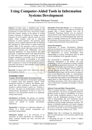 International Journal of Excellence Innovation and Development
||Volume 1, Issue 1, Nov. 2018||Page No. 005-007||
www.ijeid.com {IJEID © 2018} All Rights Reserved Page | 5
Using Computer-Aided Tools in Information
Systems Development
Worku Mekonnen Tessema
PhD Student, Department of CIS, Near East University, Turkey
Abstract––In latest years, a significant part of the
standard information handling has been modernized, the
accentuation in system dev’t have moved from simply
receiving schemes working to the upkeep of current
systems, lessening of replication by joining, specific
expansion of novel requests, schemes which are more
usable, viable, compact, solid and to enhancing
efficiency of system engineers. This particular paper
analyzes various computer-aided tools that are changing
the techniques by which software is being created and
utilized. More of the innovative works are presently
being coordinated towards delivering systems that have
the attractive properties said. Additionally, more PC
supported apparatuses are being produced and made
accessible. A significant number in the ideas of systems
in which those improvements are based, are not new.
Frequent equipment is accessible yet is not generally
utilized. An accessibility of innovation is not really
implied it will be utilized. A portion of a purpose behind
that is analyzed as a reason for the thought of concerns
associated with down to earth utilization of new system
development innovation.
Keywords––Computer-aided tools, information system,
is development, software;
INTRODUCTION
Computer Based Information Processing Systems
A lot of assets are dedicated to developing & supporting
in computer based data preparing systems, which
incorporate hardware & software and different parts.
Agreat part worry proficiency & adequacy software
recently is centered around a system e.g., "software is
the issue". The paper was fundamentally worried about
system/software development; be that as it may it is
attractive to the lead position software in its legitimate
setting inside systems.
Classification of Systems: The phrases, for example,
information preparing systems, information systems, and
systems are utilized in broadly extraordinary
implications.
Organization: A business is a legitimate substance, or
sub-part of a lawful element, exceptionally and
particularly distinguishable.
Information Systems: It is the sub-system of an
association in which information (as information) is
gotten, recorded, handled, put away, recovered and
communicated.
Information Processing Systems: It is a subsystems of
the Information System in which data are recorded and
arranged after a formal approach. Two sorts of
Information Processing Systems may be perceived:
manual and PC based. Manual frameworks are those in
which all exercises are performed physically. Since this
paper is essentially stressed over PC based frameworks,
the Information Processing System is used to insinuate
Computer-based Information Processing Systems.
System Development
Advancement of System Development Methods:
Software development is just a single part of Information
Processing Systems. It is, in this way, alluring to look at
the advancement of system development since
enhancements in software development must be good
with the adjustments in the aggregate condition.
The conventional or established way to deal with
framework improvement is the System Life Cycle
methodology in view of a progression of stages controlled
by an undertaking organization framework. The method,
peddled in various books and circulations, (e.g., Hartman,
1968), (Hice, et al., 1974), (Metzger, 1973)), contains: (1)
deciding different activities that must be finished, (2)
recognizing different stages with the results to be gotten in
each, and (3) depicting the results, i.e., documentation,
which must be made toward the complete of each stage.
One captivating representation is the undertaking to apply
control theory to data frameworks by (Lehman, 1969),
and (Belady and Lehman, 1976). Their models of the life
cycle of frameworks consolidate the thoughts of releases
and structures.
Software Costs and Other Characteristics
While it is plainly alluring to "enhance" system, in the
system field there is up 'til now no agreeable method to
quantify advance in quality or profitability. As of now,
the most widely recognized measure is lines of code.
Indeed, even the fundamental meaning of "code" is
liable to understanding, like does incorporate remark
outlines? Besides, the utilization of this extent as a
profitability portion prompts unfortunate outcomes. The
absence of palatable quantitative and logical strategies
and satisfactory measures is stressed in a large portion of
the reviews of the best in class of information systems.
It's obvious, for instance, (Dolotta et al., 1976).
Software Cost: The 3 techniques for diminishing the
price of system/software to the last client might be well
thought-out:
 Decreasing the price to create system to happen
agreed prerequisites.
 